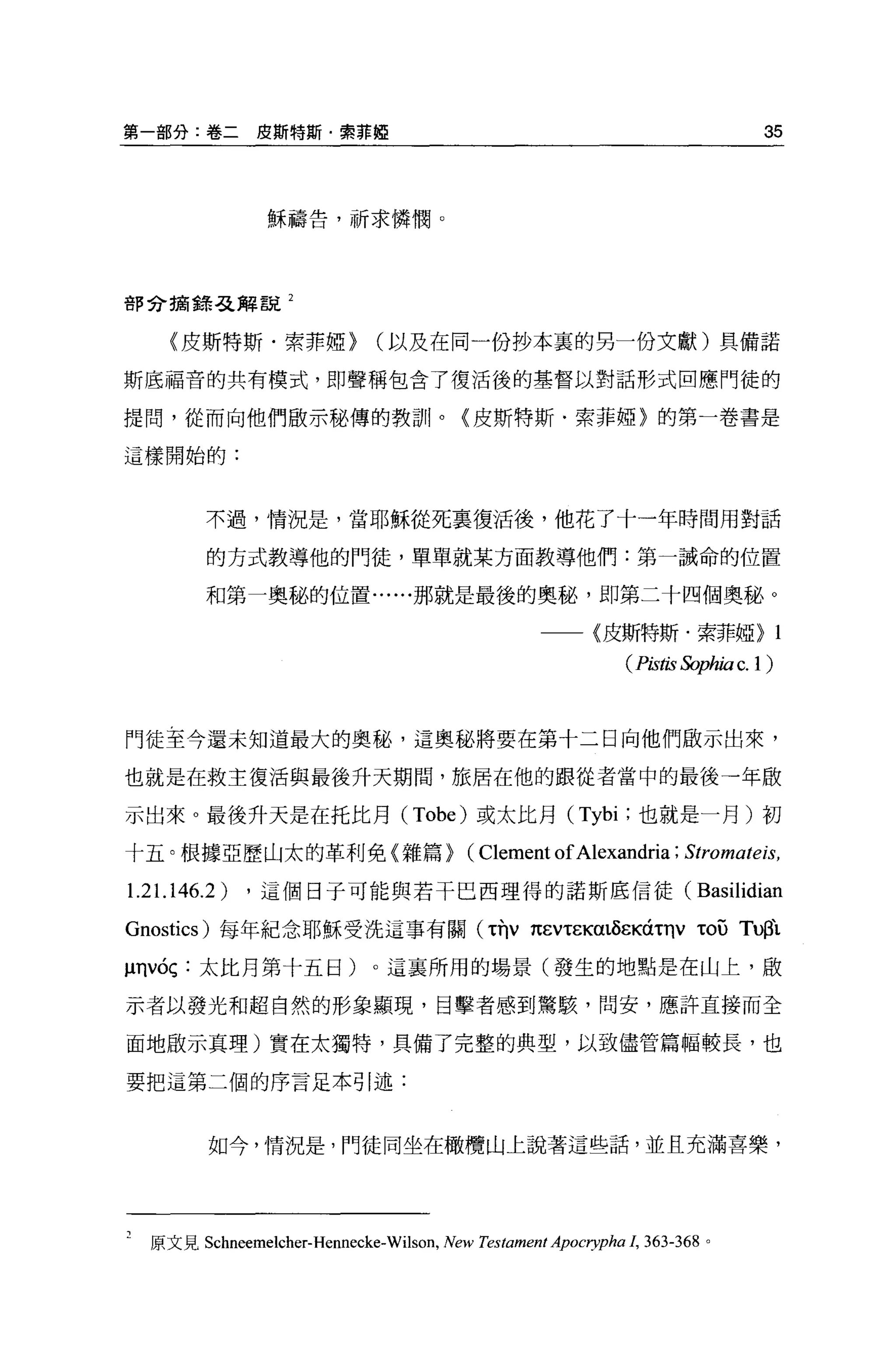 第一部分:卷二皮斯特斯﹒索菲椏                                                                     35



                穌禱告，祈求憐憫 O




部分搞錯弓之解說 2


     (皮斯特斯﹒索菲椏>              (以及在同一份抄本裹的另一份文獻)具備諾

斯底福音的共有模式，即聲稱包含了復活後的基督以對話形式回應門徒的

提問，從而向他們做示舵、傳的教訓。〈皮斯特斯﹒索菲椏〉的第一卷書是

這樣開始的:




         不過，情況是，當耶穌從死里復活後，他花了十一年時間用對話

         的方式教導他的門徒，單單就某方面教導他們:第一誡命的位置

         和第一奧秘的位置......那就是最後的奧秘，即第二十四個奧秘。

                                                           〈皮斯特斯﹒索菲椏>                1
                                                                (Pis的 Sophiac.l)



門徒至今還未知道最大的奧秘，這奧舵、將要在第十二日向他們做示出來，

也就是在救主復活與最後升天期間，旅居在他的跟從者當中的最後一年敵

示出來 o 最後升天是在托比月( Tobe) 或太比月 (Tybi; 也就是一月)初

十五。根撮亞歷山太的革利免〈雜篇>                          (Clement of Alexandria ; Stromate悶，
1.21.1 46.2)   ，這個日子可能與若干巴西理得的諾斯底信徒(                                     Basilidian

Gnostics) 每年紀念耶穌受洗這事有關 (τnv 1t~Vτε闊的εKáτηvτou                                    Tußì.
~nvóç :太比月第十五日)。這襄所用的場景(發生的地點是在山上，做

示者以發光和超自然的形象顯現，目擊者感到驚駭，問安，應許直接而全

面地做示真理)實在太獨特，具備了完整的典型，以致儘管篇幅較長，也

要把這第二個的序言足本引述:



         如今，情況是，鬥徒同坐在橄欖山上說著這些話，並且充滿喜槳，




  原文見 Schneemelcher-Hennecke-Wilson ，   New Testament Apocη'pha 1, 363-368   。
 