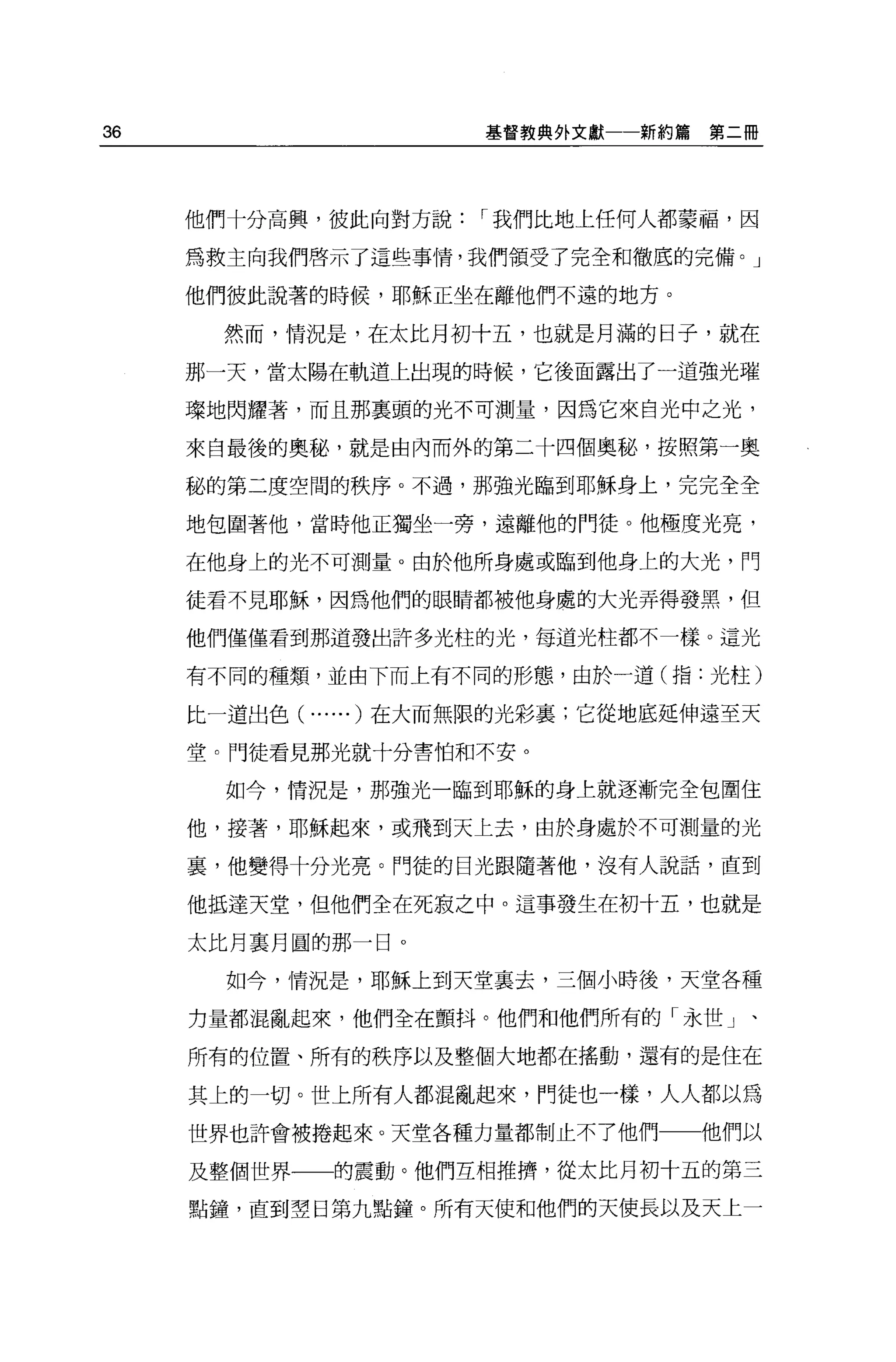 36                      基督教典外文獻一一新約篇   第二冊




     他們十分高興，彼此向對方說      I 我們比地上任何人都蒙福，因

     為救主向我們啟示了這些事情，我們領受了完全和徹底的完備。」

     他們彼此說著的時候，耶穌正坐在離他們不遠的地方。

      然而， '1育況是，在太比月初十五，也就是月滿的日子，就在

     那一天，當太陽在軌道上出現的時候，它後面露出了一道強光璀

     璟地閃耀著，而且那真頭的光不可測量，因為它來自光中之光，

     來自最後的奧秘，就是由內而外的第二十四個奧秘，按照第一奧

     秘的第二度空間的秩序。不過，那強光臨到耶穌身上，完完全全

     地包圍著他，當時他正獨坐一旁，遠離他的門徒。他極度光亮，

     在他身上的光不可測量。由於他所身處或臨到他身上的大光，門

     徒看不見耶穌，因為他們的眼睛都被他身處的大光弄得發黑，但

     他們僅僅看到那道發出許多光柱的光，每道光柱都不一樣。這光

     有不同的種類，並由下而上有不同的形態，由於一道(指:光柱)

     比一道出色(   ...... )在大而無限的光彩裹;它從地底延伸遠至天
     堂。門徒看見那光就十分害怕和不安。

       如今，情況是，那強光一臨到耶穌的身上就逐漸完全包圍住

     他，接著，耶穌起來，或飛到天上去，由於身處於不可測量的光

     裹，他變得十分光亮。門徒的目光跟隨著他，沒有人說話，直到

     他抵達天堂，但他們全在死寂之中。這事發生在初十五，也就是

     太比月襄月圓的那一日。

       如今，情況是，耶穌上到天堂襄去，三個小時後，天堂各種

     力量都混亂起來，他們全在顫抖。他們和他們所有的「永世」、

     所有的位置、所有的秩序以及整個大地都在搖動，還有的是住在

     其上的一切。世上所有人都混亂起來，鬥徒也一樣，人人都以為
     世界也許會被捲起來。天堂各種力量都制止不了他們一一他們以

     及整個世界一一的震動。他們互相推擠，從太比月初十五的第三

     點鐘，直到空日第九點鐘。所有天使和他們的天使長以及天上一
 