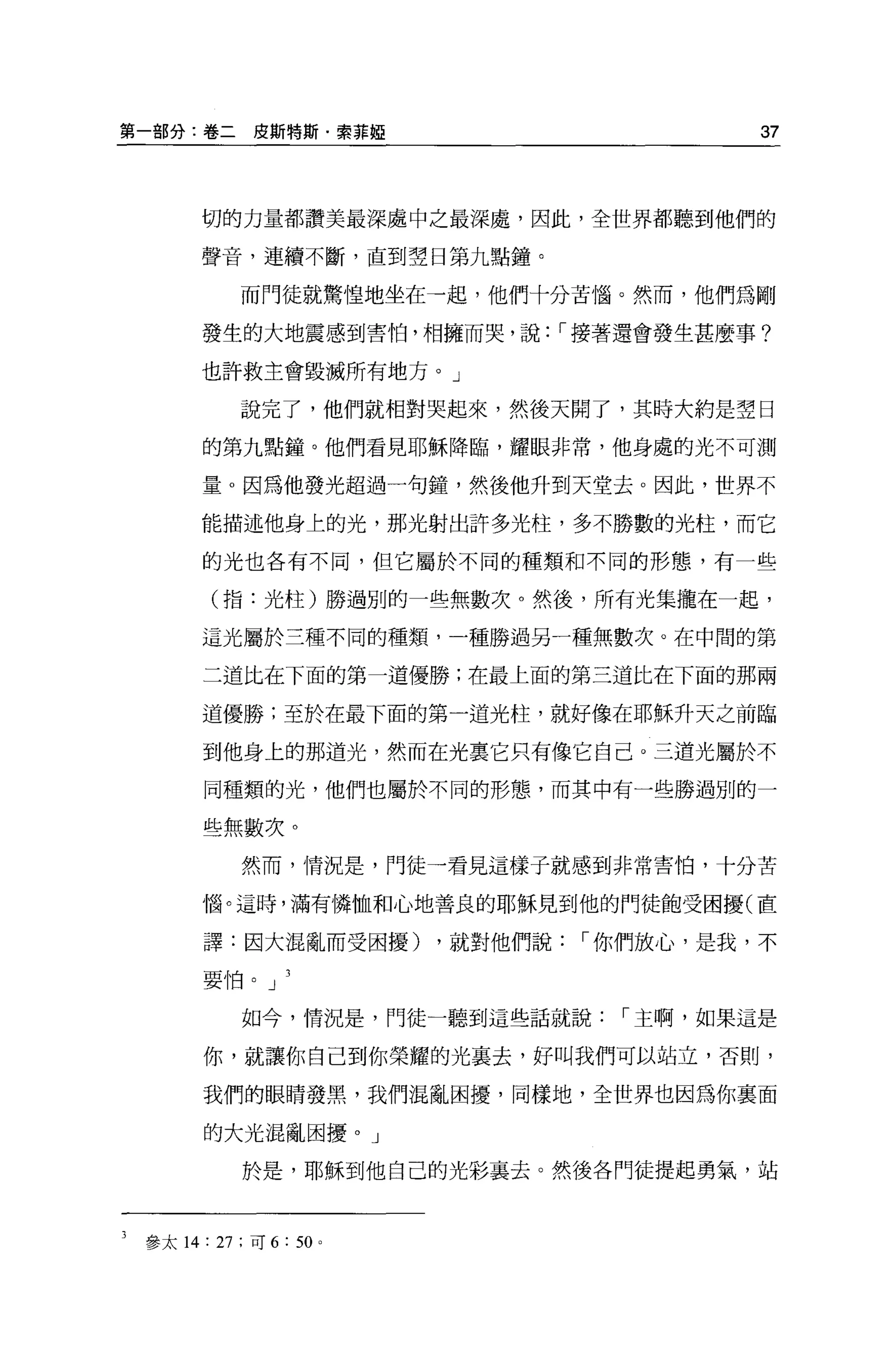 第一部分:卷二皮斯特斯﹒索菲妞                             37



      切的力量都讚美最深處中之最深處，因此，全世界都聽到他們的

      聲音，連續不斷，直到空日第九點鐘。

           而門徒就驚惶地坐在一起，他們十分苦惱。然而，他們為剛

      發生的大地震感到害怕，相擁而哭，說，-接著還會發生甚麼事?

      也許救主會毀滅所有地方。」

           說完了，他們就相對哭起來，然後天開了，其時大約是空日

       的第九點鐘。他們看見耶穌降臨，耀眼非常，他身處的光不可測

      量。因為他發光超過一句鐘，然後他升到天堂去。因此，世界不

      能描述他身上的光，那光射出許多光柱，多不勝數的光柱，而它

       的光也各有不同，但它屬於不同的種類和不同的形態，有一些

       (指:光柱)勝過別的一些無數次。然後，所有光集攏在一起，

      這光屬於三種不同的種類，一種勝過另一種無數次。在中間的第

       二道比在下面的第一道優勝;在最上面的第三道比在下面的那兩

      道優勝;至於在最下面的第一道光柱，就好像在耶穌升天之前臨

       到他身上的那道光，然而在光稟它只有像它自己。三道光屬於不

       同種類的光，他們也屬於不同的形態，而其中有一些勝過別的一

       些無數次。
           然而，情況是，門徒一看見這樣子就感到非常害怕，十分苦

      惱。這時，滿有憐恤和心地善良的耶穌見到他的門徒飽受困擾(直

       譯:因大混亂而受困擾)          ，就對他們說，-你們放心，是我，不

       要怕。 J

           如今，情況是，門徒一聽到這些話就說，-主啊，如果這是

       你，就讓你自己到你榮耀的光里去，好叫我們可以站立，否則，

       我們的眼睛發黑，我們混亂困擾，同樣地，全世界也因為你襄面

       的大光混亂困擾。」

           於是，耶穌到他自己的光彩襄去。然後各門徒提起勇氣，站



 參太 14: 27; 可 6:   50   0
 