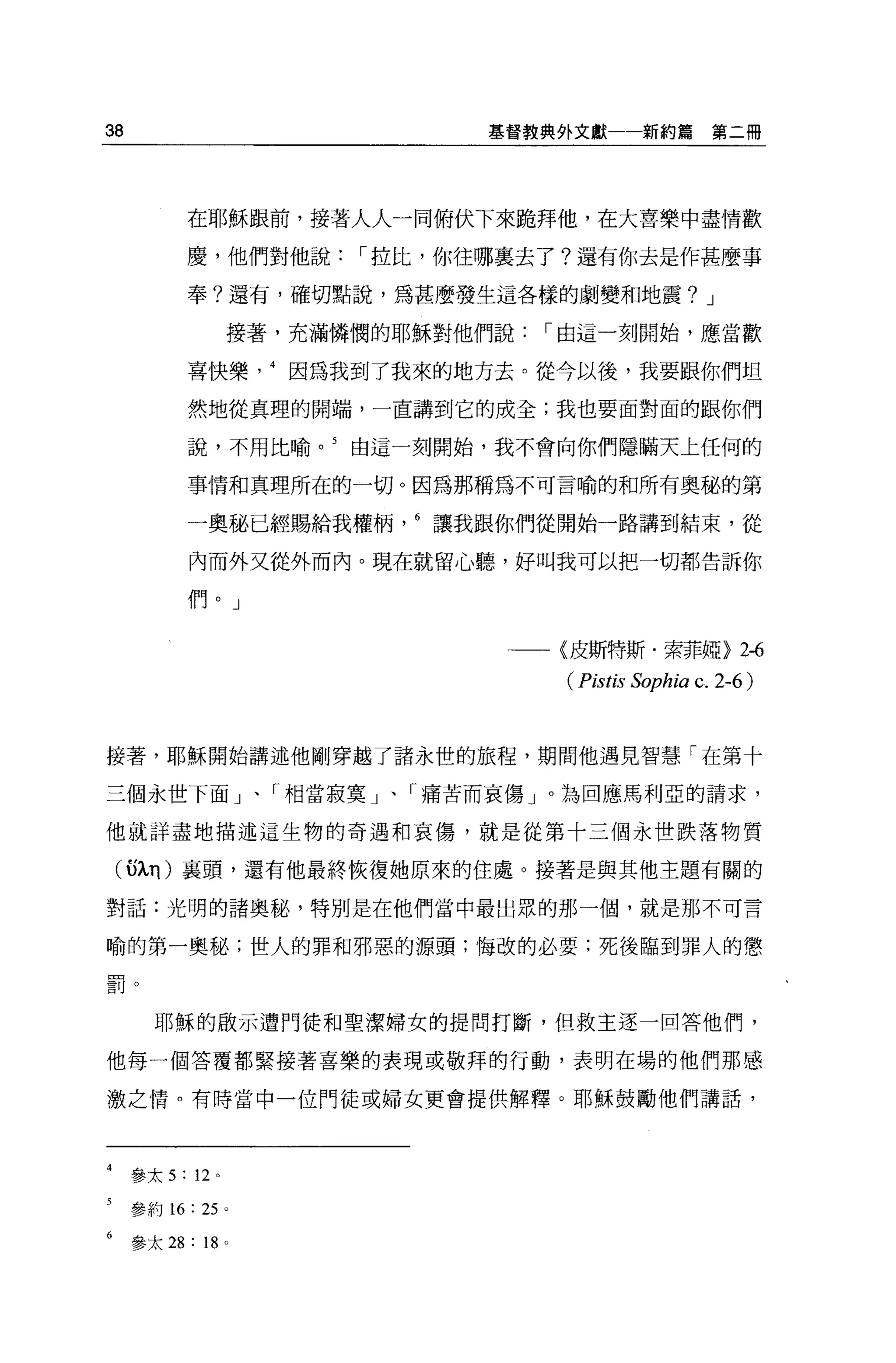 38                            基督教典外文獻一一新約篇          第二冊




           在耶穌跟前，接著人人一同俯伏下來跪拜他，在大喜樂中盡情歡

           慶，他們對他說，-拉比，你往哪襄去了?還有你去是作甚麼事

           奉?還有，確切點說，為甚麼發生這各樣的劇變和地震? J

                  接著，充滿憐憫的耶穌對他們說，-由這一刻開始，應當歡

           喜快樂因為我到了我來的地方去。從今以後，我要跟你們坦

           然地從真理的開端，一直講到它的成全;我也要面對面的跟你們

           說，不用比喻。 5    由這一刻開始，我不會向你們隱瞞天上任何的

           事情和真理所在的一切。因為那稱為不可言喻的和所有奧秘的第

           一奧秘已經賜給我權柄讓我跟你們從開始一路講到結束，從

           內而外文從外而內。現在就留心聽，好叫我可以把一切都告訴你

           們。」

                               一一〈皮斯特斯﹒索菲椏>             2-6
                                  ( Pistis Sophia c. 2-6 )


接著，耶穌開始講述他剛穿越了諸永世的旅程，期間他遇見智慧「在第十

三個永世下面」、「相當寂寞」、「痛苦而哀傷 J 0 為回應馬利亞的請求，

他就詳盡地描述這生物的奇遇和哀傷，就是從第十三個永世跌落物質

 (5λη) 襄頭，還有他最終恢復她原來的住處。接著是與其他主題有關的

對話:光明的諸奧秘，特別是在他們當中最出眾的那一個，就是那不可言

喻的第一奧秘;世人的罪和邪惡的源頭;悔改的必要:死後臨到罪人的懲

罰。


       耶穌的敢示遭門徒和聖潔婦女的提問打斷，但救主逐一回答他們，

他每一個答覆都緊接著喜樂的表現或敬拜的行動，表明在場的他們那感

激之情。有時當中一位門徒或婦女更會提供解釋。耶穌鼓勵他們講話，




     參太 5: 12 。

     參約 16: 25 。

     參太 28: 18 。
 