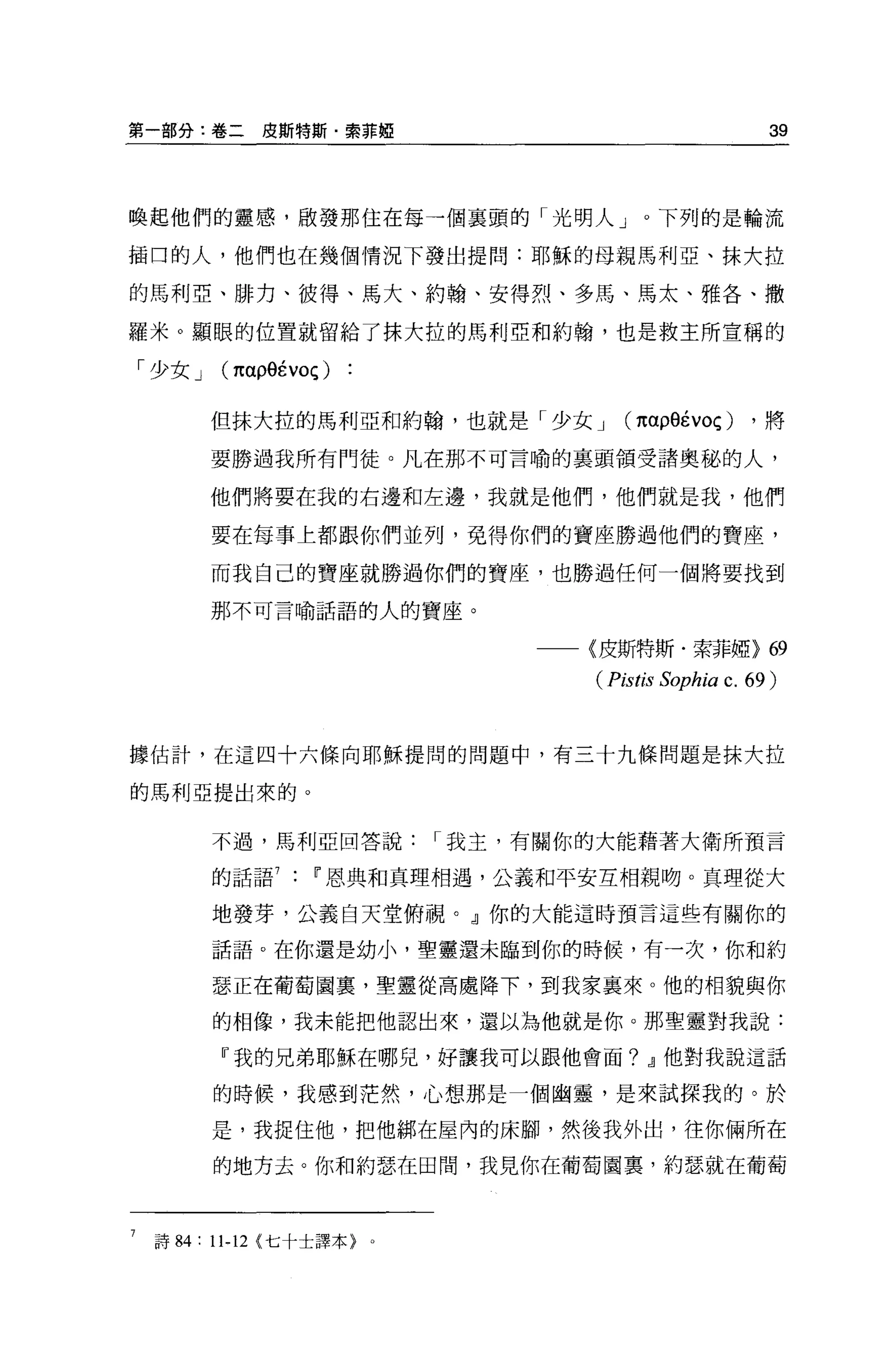 第一部分:卷二皮斯特斯﹒索菲妞                                            39



喚起他們的靈感，廠發那住在每一個襄頭的「光明人」。下列的是輪流

插口的人，他們也在幾個情況下發出提問:耶穌的母親馬利亞、抹大拉

的馬利亞、排力、彼得、馬大、約翰、安得烈、多馬、馬太、雅各、撤

羅米。顯眼的位置就留給了抹大拉的馬利亞和約翰，也是救主所宣稱的

「少女 J     (1t ap9Évoç )

         但抹大拉的馬利亞和約翰，也就是「少女 J             (παp9Évoç)     ，將

         要勝過我所有鬥徒。凡在那不可言喻的里頭領受諸奧秘的人，

         他們將要在我的右邊和左邊，我就是他們，他們就是我，他們

         要在每事上都跟你們並列，免得你們的寶座勝過他們的寶座，

         而我自己的寶座就勝過你們的寶座，也勝過任何一個將要找到

         那不可言喻話語的人的寶座。


                                    一一〈皮斯特斯﹒索菲椏>            69
                                       (Pistis Sophia c. 69 )


據估計，在這四十六條向耶穌提間的問題中，有三十九條問題是抹大拉

的馬利亞提出來的。


         不過，馬利亞回答說             I 我主，有關你的大能藉著大衛所預言

         的話語         w 恩典和真理相遇，公義和平安互相親吻。真理從大

         地發芽，公義白天堂俯視。』你的大能這時預言這些有關你的

         話語。在你還是幼小，聖靈還未臨到你的時候，有一次，你和約

         瑟正在葡萄園冀，聖靈從高處降下，到我家襄來。他的相貌與你

         的相像，我未能把他認出來，還以為他就是你。那聖靈對我說:

          『我的兄弟耶穌在哪兒，好讓我可以跟他會面? Jl他對我說這話

         的時候，我感到茫然，心想那是一個幽靈，是來試探我的。於

         是，我捉住他，把他綁在屋內的床腳，然後我外出，往你倆所在

         的地方去。你和約瑟在田間，我見你在葡萄園裹，約瑟就在葡萄



 詩 84:   11-12   {七十士譯本}   0
 