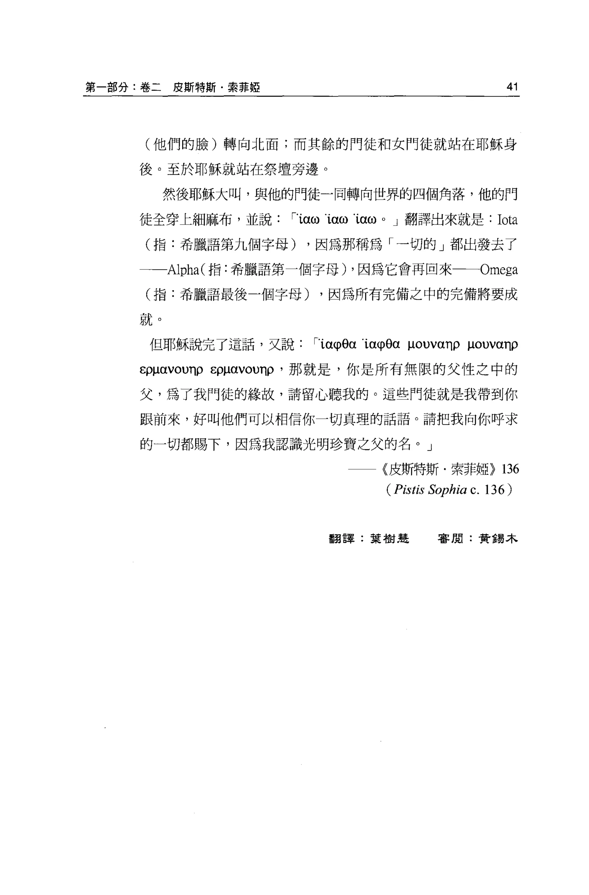 第一部分:卷二   皮斯特斯﹒索菲椏                                    41




     (他們的臉)轉向北面;而其餘的門徒和女鬥徒就站在耶穌身

    後。至於耶穌就站在祭壇旁邊。

          然後耶穌大叫，與他的門徒一同轉向世界的四個角落，他的門

    徒全穿上細麻布，並說        'ïαω1αω1αωo J 翻譯出來就是:         Iota
     (指:希臘語第九個字母)      ，因為那稱為「一切的」都出發去了

          Alpha( 指:希臘語第一個字母) ，因為它會再回來一一Omega

     (指:希臘語最後一個字母)      ，因為所有完備之中的完備將要成

     就。

     但耶穌說完了這話，又說        'ïαφ0αïa<p8αμouvαηpμouvanρ

     ερμαvounpε仰的ou巾，那就是，你是所有無限的父性之中的

     父，為了我門徒的緣故，請留心聽我的。這些門徒就是我帶到你

     跟前來，好叫他們可以相信你一切真理的話語。請把我向你呼求

     的一切都賜下，因為我認識光明珍寶之父的名。」

                                {皮斯特斯﹒索菲椏>           136
                                 (Pistis Sophia c. 136)


                         翻譯:葉樹楚          審閱:貴重易木
 
