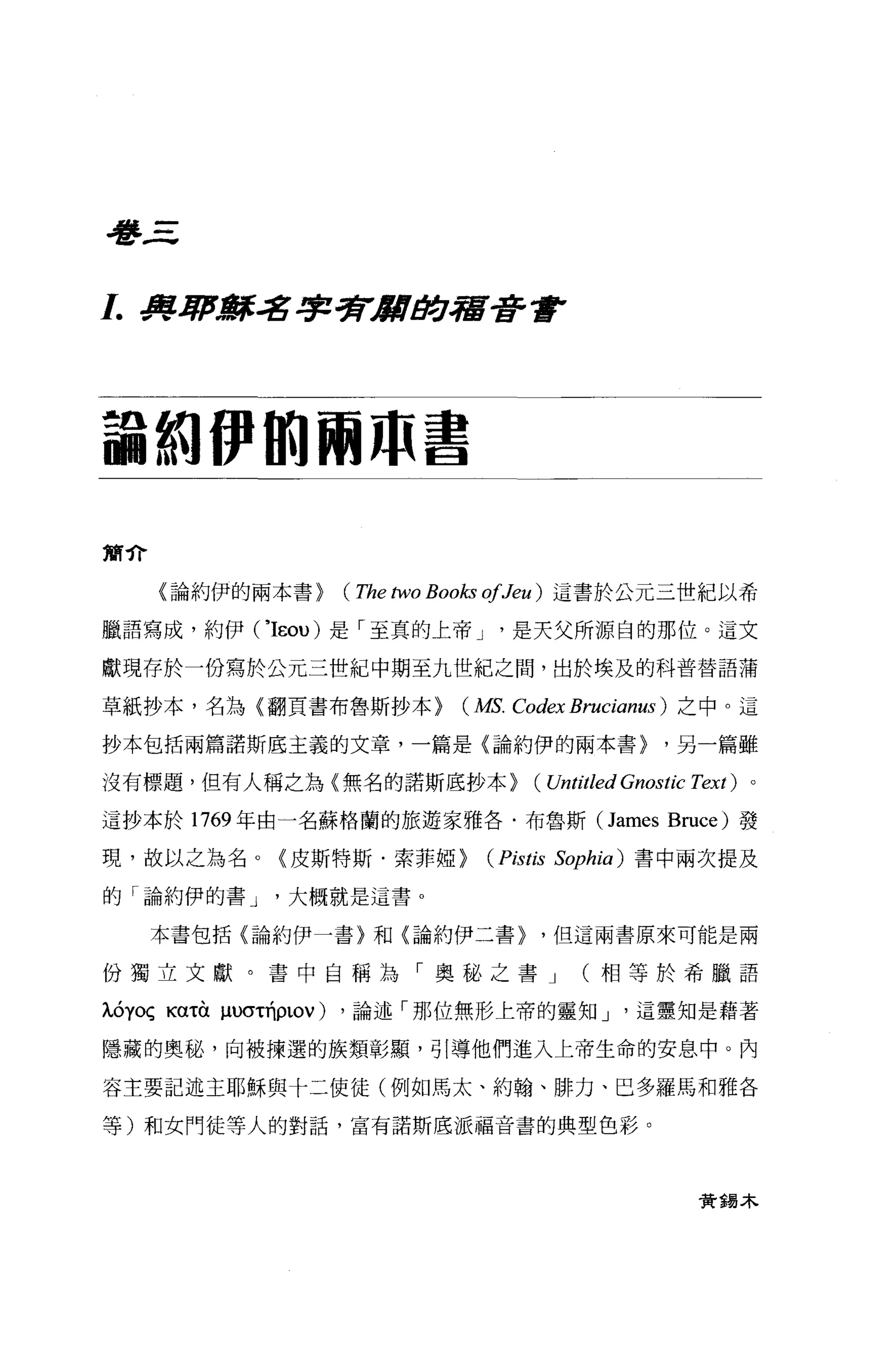 看書三



1..J尊~辭名字劈1IIItJ!:J宿普遍F




論紛伊的兩 m 書

簡介

     〈論約伊的兩本書>   (The two Books ofJeu )這書於公元三世紀以希
臘語寫成，約伊 ('IEou) 是「至真的上帝 J      是天父所源白的那位。這文

獻現存於一份寫於公元三世紀中期至九世紀之間，出於埃及的科普替語蒲

草紙抄本，名為{翻頁書布魯斯抄本>         (MS. Codex Brucianus )之中。這
抄本包括兩篇諾斯底主義的文章，一篇是〈論約伊的兩本書>                    '另一篇雖

沒有標題，但有人稱之為〈無名的諾斯底抄本>            (Untitled Gnostic Text)   。

這抄本於 1769 年由一名蘇格蘭的旅遊家雅各﹒布魯斯 (James Bruce) 發

現，故以之為名。〈皮斯特斯﹒索菲椏>          (Pistis   Sophia) 書中兩次提及

的「論約伊的書 J   大概就是這書。

     本書包括〈論約伊一書〉和{論約伊二書>          '但這兩書原來可能是兩

份獨立文獻。書中自稱為「奧秘之書 J                     (相等於希臘語

ÀÓyoç Kα吋帥的的ρLOV) ，論述「那位無形上帝的靈知 J           這靈知是藉著

隱藏的奧秘，向被揀選的族類彰顯，引導他們進入上帝生命的安息中。內

容主要記述主耶穌與十二使徒(例如馬太、約翰、排力、巴多羅馬和雅各

等)和女門徒等人的對話，富有諾斯底派福音書的典型色彩。




                                                   費揖木
 