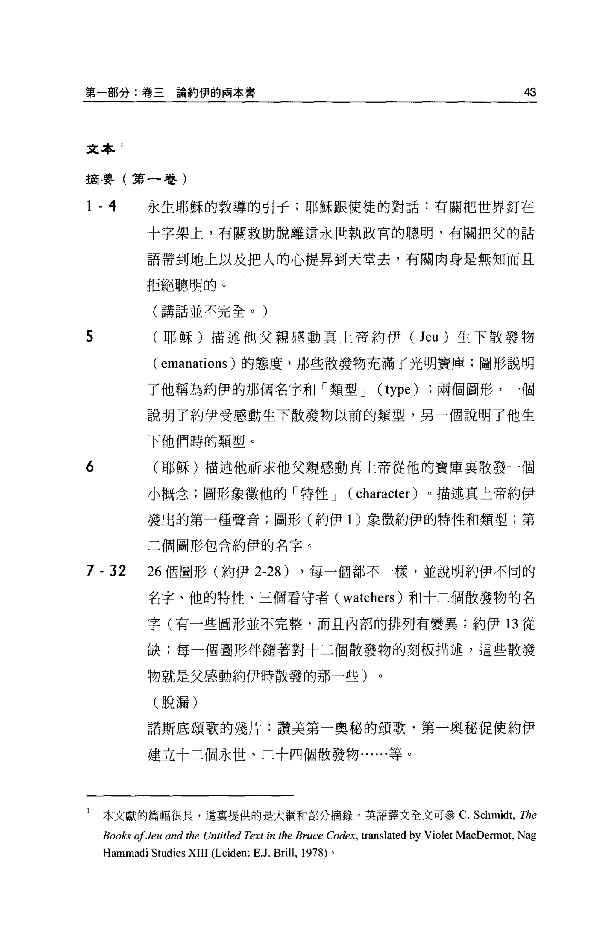 第一部分:卷三             論約伊的兩本書                                                                    43



文本 1


描嬰(第一卷)

1- 4         永生耶穌的教導的引子;耶穌跟使徒的對話:有關把世界釘在

             十字架上，有關救助脫離這永世執政宮的聰明，有關把父的話

             語帶到地上以及把人的心提昇到天堂去，有關肉身是無知而且

             拒絕聰明的。

               (講話並不完全 o               )



5              (耶穌)描述他父親感動頁上帝約伊( Jeu )生下散發物

               ( emanations )的態度，那些散發物充滿了光明寶庫;圖形說明
             了他稱為約伊的那個名字和「類型 J                                  (type)     兩個圖形，一個

             說明了約伊受感動生下散發物以前的類型，另一個說明了他生

             下他們時的類型。

6              (耶穌)描述他祈求他父親感動真上帝從他的寶庫里散發一個

             小概念;圖形象徵他的「特性 J                                 (character) 。描述其上帝約伊

             發出的第一種聲音;圖形(約伊 1 )象徵約伊的特性和類型;第

             二個圖形包含約伊的名字。

7 - 32       26 個圖形(約伊 2-28)                    ，每一個都不一樣，並說明約伊不同的

             名字、他的特性、三個看守者 (watchers) 和十三個散發物的名

             字(有一些圖形並不完整，而且內部的排列有變異;約伊 13 從

             缺;每一個圓形伴隨著對十二個散發物的刻板描述，這些散發

             物就是父感動約伊時散發的那一些)

               (脫漏)

             諾斯底頌歌的殘片:讚美第一奧秘的頌歌，第一奧秘促使約伊

              建立十二個永世、二十四個散發物......等。




1   本文獻的篇幅很長，這里提供的是大綱和部分摘錄。英語譯文全文可參 c. Schmidt, The
    Books 01Jeu and the Untitled Text in the Bruce Codex , translated by Violet   MacDerm仗，   Nag
    Hammadi Studies XIII (L eiden: E .J. Brill , 1978)   0
 