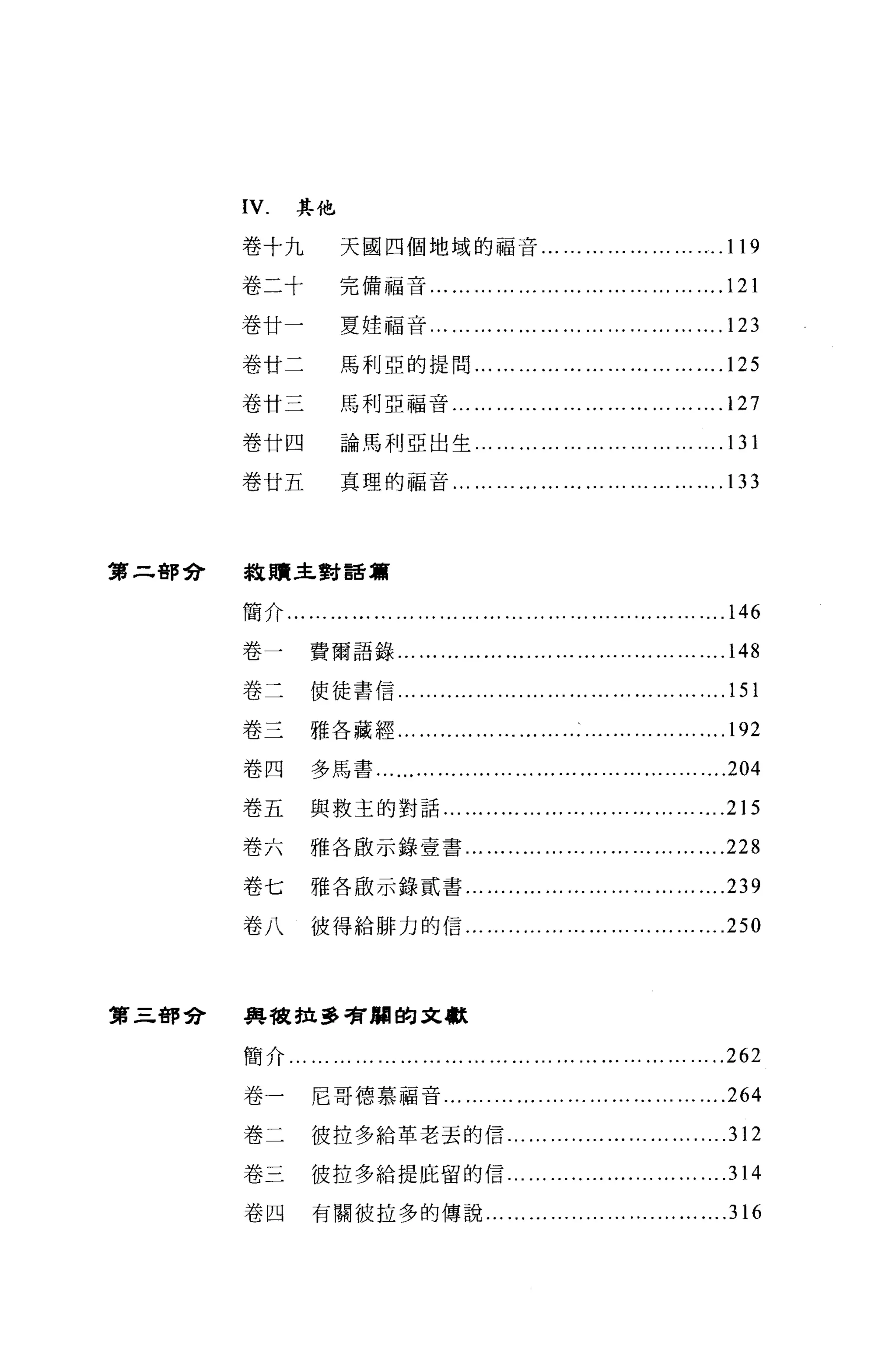 IV.     其他

       卷十九            天國四個地域的福音... '" ... ... '" ... ... ... .119

       卷二十            完備福音... ... ... ... ... ... '" ... ... '" ... ... '"         .121
       卷廿一            夏娃福音... ... ... ... ... ... '" ... ... '" ... ... '"         .123
       卷廿二            馬利亞的提問...                ... ... ... '" ... ... '" ... ... '" .125
       卷廿三            馬利亞福音... ... ... ... ... '" ... ... '" ... ... ... .127

       卷廿四            論馬利亞出生...                ... ... ... '" ... ... ... ... ... '" . 13 1
       卷廿五            真理的福音...             ... ... ... ... '" ... ... '" ... ... '" . 1 口



第二都會   報贖主對話篇


       簡介... '" ... ... ... ... ... '" ... ... ... ... ... ... ... ... '" ... ... '" .146

       卷一        費爾語錄... ... '" ... ... .... ... ... ... ..... '" ... ... '"        .148
       卷二        使徒書信.

       卷三        雅各藏經... ... .. ... ... '" ... ... '" ... . ... ... ... ... '" . 1 的

       卷四        多馬書 ..................................................204

       卷五        與救主的對話'" ........... ...... ......…... ... '"                      .215
       卷六        雅各敢示鋒壹書..                   ..... ... ... '" ... ... ... ... ... '" .228
       卷七        雅各廠示錄貳書... ..... ... ... ... ... ... ... ... ... '"                .239
       卷八        彼得給僻力的信... .................... .........                      ....250



第三都會   典故拉多看，爛的文獻


       簡介 ...........................................................262

       卷一        尼哥德慕福音...                ....... ......................... ....264
       卷二        彼拉多給革老丟的信......                       ........................ .312
       卷三        彼拉多給提庇留的信......                       ........ ....... ...... ....314
       卷四        有關彼拉多的傳說.........                     ........... .......... ....316
 