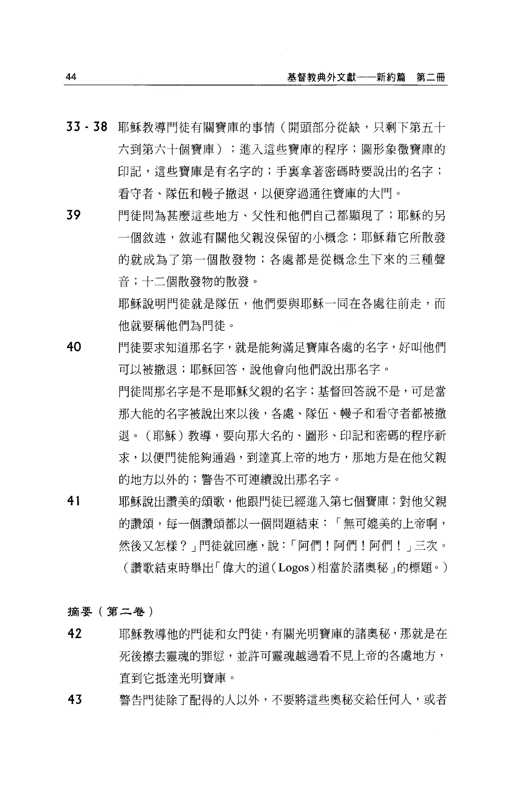 44                             基督教典外文獻   新約篇第二冊




33 -   38   耶穌教導門徒有關寶庫的事情(開頭部分從缺，只剩下第五十

            六到第六十個寶庫)進入這些寶庫的程序;圖形象徵寶庫的

            印記，這些寶庫是有名字的;手襄拿著密碼時要說出的名字;

            看守者、隊伍和幢子撤退，以便穿過通往寶庫的大門。

39          門徒問為甚麼這些地方、父性和他們自己都顯現了;耶穌的另

            一個敘述，敘述有關他父親沒保留的小概念;耶穌藉它所散發

            的就成為了第一個散發物;各處都是從概念生下來的三種聲

            音;十三個散發物的散發。

            耶穌說明門徒就是隊伍，他們要與耶穌一同在各處往前走，而

            他就要稱他們為門徒。

40          鬥徒要求知道那名字，就是能夠滿足寶庫各處的名字，好叫他們

            可以被撤退;耶穌回答，說他會向他們說出那名字。

            門徒問那名字是不是耶穌父親的名字;基督回答說不是，可是當

            那大能的名字被說出來以後，各處、隊伍、幢子和看守者都被撤

            退。(耶穌)教導，要向那大名的、圖形、印記和密碼的程序祈

            求，以便門徒能夠通過，到達其上帝的地方，那地方是在他父親

            的地方以外的;警告不可連續說出那名字。

41          耶穌說出讚美的頌歌，他跟門徒已經進入第七個寶庫;對他父親

            的讚頌，每一個讚頌都以一個問題結束       í 無可媲美的上帝啊，

            然後又怎樣? J 門徒就回應，說   í 阿們!阿們!阿們! J 三次。

            (讚歌結束時舉出「偉大的道 (Logos) 相當於諸奧秘」的標題。)



摘嬰(第二卷)

42          耶穌教導他的門徒和女門徒，有關光明寶庫的諸奧秘，那就是在

            死後擦去靈魂的罪恕，並許可靈魂越過看不見上帝的各處地方，

            直到它抵達光明寶庫。

43          警告門徒除了配得的人以外，不要將這些奧秘交給任何人，或者
 