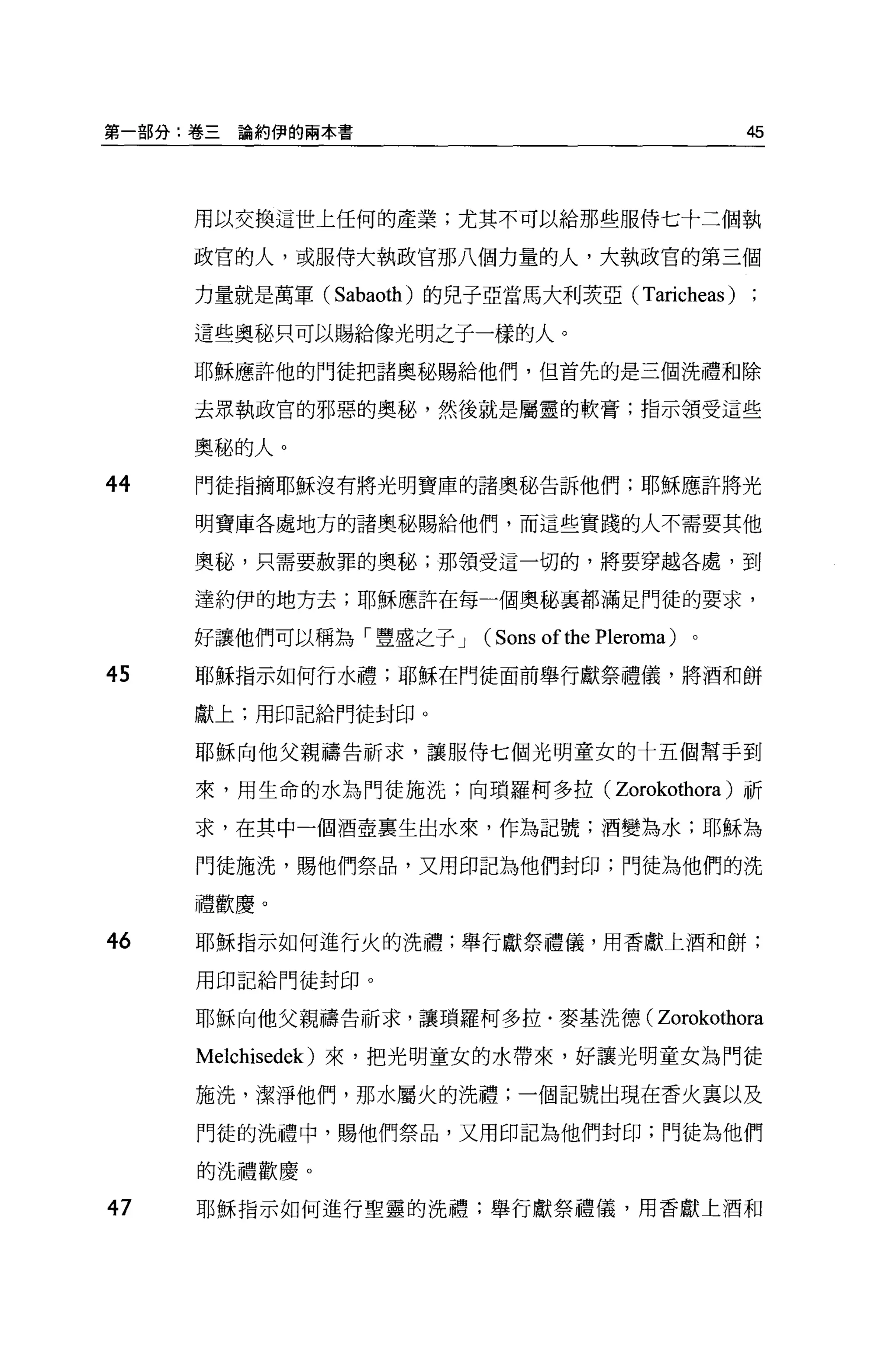 第一部分:卷三   論約伊的兩本書                                     45



     用以交換這世上任何的產業;尤其不可以給那些服侍七十三個執

     政官的人，或服侍大執政官那八個力量的人，大執政官的第三個

     力量就是萬軍( Sabaoth) 的兒子亞當馬大利衰亞( Taricheas )

     這些奧秘只可以賜給像光明之子一樣的人。

     耶穌應許他的門徒把諸奧秘賜給他們，但首先的是三個洗禮和除

     去眾執政官的邪惡的奧秘，然後就是屬靈的軟膏;指示領受這些

     奧臨的人。

44   門徒指摘耶穌沒有將光明寶庫的諸奧秘告訴他們;耶穌應許將光

     明寶庫各處地方的諸奧秘賜給他們，而這些實踐的人不需要其他

     奧秘，只需要赦罪的奧秘;那領受這一切的，將要穿越各處，到

     達約伊的地方去;耶穌應許在每一個奧秘襄都滿足門徒的要求，

     好讓他們可以稱為「豐盛之子 J      (Sons of the Pleroma)   。

45   耶穌指示如何行水禮;耶穌在門徒面前舉行獻祭禮儀，將酒和餅

     獻上;用印記給門徒封印。

     耶穌向他父親禱告祈求，讓服侍七個光明童女的十五個幫于到

     來，用生命的水為門徒施洗;向瑣羅柯多拉(               Zorokothora )祈
     求，在其中一個酒壺稟生出水來，作為記號;酒變為水;耶穌為

     門徒施洗，賜他們祭品，又用印記為他們封印;門徒為他們的洗

     禮歡慶。

46   耶穌指示如何進行火的洗禮;舉行獻祭禮儀，用香獻上酒和餅;

     用印記給門徒封印。

     耶穌向他父親禱告祈求，讓瑣羅柯多拉﹒麥基洗德( Zorokothora

     Melchisedek) 來，把光明童女的水帶來，好讓光明童女為門徒

     施洗，潔淨他們，那水屬火的洗禮;一個記號出現在香火里以及

     門徒的洗禮中，賜他們祭品，又用印記為他們封印;門徒為他們

     的洗禮歡慶。

47   耶穌指示如何進行聖靈的洗禮;舉行獻祭禮儀，用香獻上酒和
 