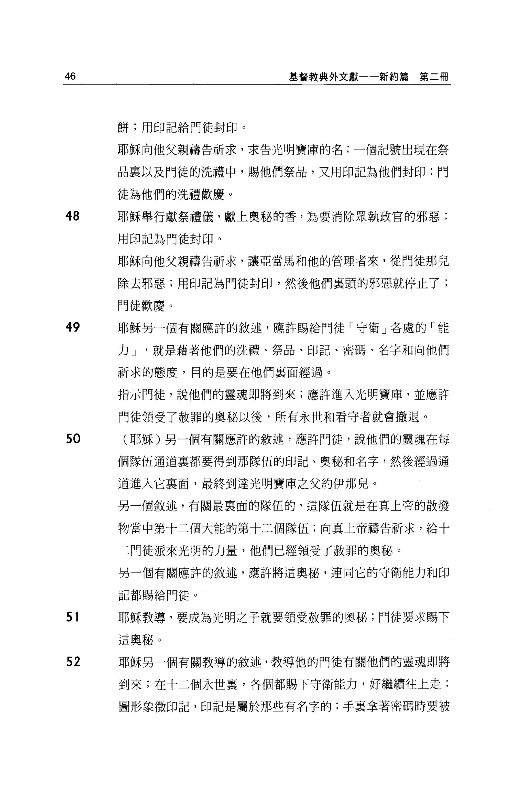 46                   基督教典外文獻一一新約篇   第二冊




     餅;用印記給門徒封印。

     耶穌向他父親禱告祈求，求告光明寶庫的名;一個記號出現在祭

     品稟以及門徒的洗禮中，賜他們祭品，又用印記為他們封印;門

     徒為他們的洗禮歡慶。

48   耶穌舉行獻祭禮儀，獻上奧秘的香，主主要消除眾執政官的邪惡;

     用印記為門徒封印。

     耶穌向他父親禱告祈求，讓亞當馬和他的管理者來，從門徒那兒

     除去邪惡;用印記為門徒封印，然後他們稟頭的邪惡就停止了;

     門徒歡慶。

49   耶穌另一個有關應評的敘述，應許賜給門徒「守衛」各處的「能

     力J   就是藉著他們的洗禮、祭品、印記、密碼、名字和向他們

     祈求的態度，目的是要在他們襄面經過。

     指示門徒，說他們的靈魂即將到來;應許進入光明寶庫，並應許

     門徒領受了赦罪的奧秘以後，所有永世和看守者就會撤退。

50    耶穌)另一個有關應許的敘述，應許門徒，說他們的靈魂在每

     個隊伍通道襄都要得到那隊伍的印記、奧秘和名字，然後經過通

     道進入它里面，最終到達光明寶庫之父約伊那兒。

     另一個敘述，有關最稟面的隊伍的，這隊伍就是在頁上帝的散發

     物當中第十二個大能的第十二個隊伍;向真上帝禱告祈求，給十

     二門徒派來光明的力量，他們已經領受了赦罪的奧秘。

     另一個有關應許的敘述，應許將這奧馳，連同它的守衛能力和印

     記都賜給門徒。


51   耶穌教導，要成為光明之子就要領受赦罪的奧秘;門徒要求賜下

     這奧秘。

52   耶穌另一個有關教導的敘述，教導他的門徒有關他們的靈魂即將

     到來;在十二個永世裹，各個都賜下守衛能力，好繼續往上走;

     圖形象徵印記，印記是屬於那些有名字的:手襄拿著密碼時要被
 