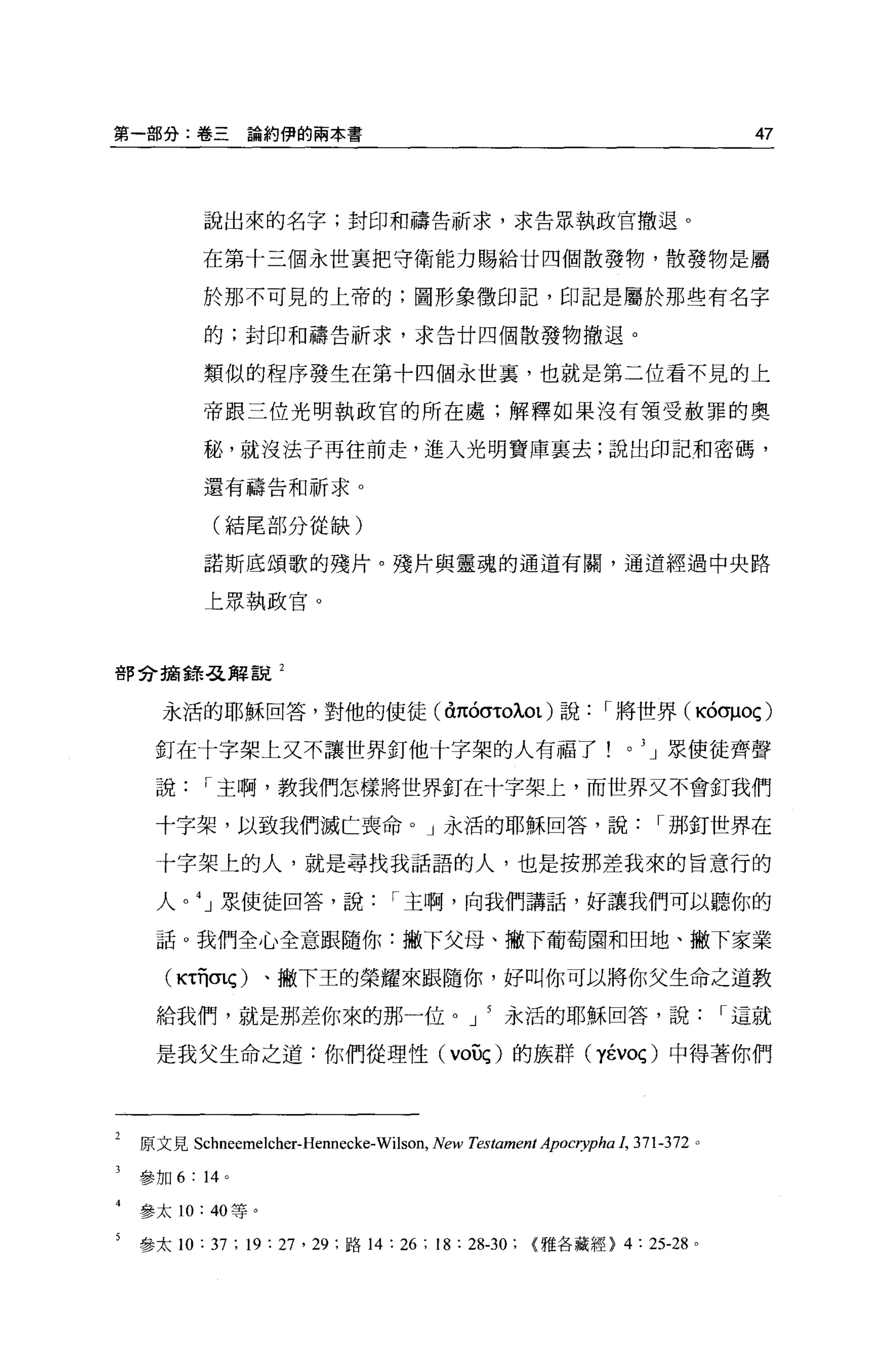 第一部分:卷三          論約伊的兩本書                                                            47




           說出來的名字;封印和禱告祈求，求告眾執政官撤退。

           在第十三個永世襄把守衛能力賜給廿四個散發物，散發物是屬

           於那不可見的上帝的;圖形象徵印記，印記是屬於那些有名字

           的;封印和禱告祈求，求告廿四個散發物撤退。

           類似的程序發生在第十四個永世裹，也就是第二位看不見的上

           帝跟三位光明執政官的所在處;解釋如果沒有領受赦罪的奧

           秘，就沒法子再往前走，進入光明寶庫里去;說出印記和密碼，

           還有禱告和祈求。

            (結尾部分從缺)

           諾斯底頌歌的殘片。殘片與靈魂的通道有關，通道經過中央路

           上眾執政官。



會F 兮搞錯否已解說 2


      永活的耶穌回答，對他的使徒峙的叭叭ot) 說                                   r 將世界(吋叩oç)

     釘在十字架上文不讓世界釘他十字架的人有福了!。 3 」眾使徒齊聲

     說     r 主啊，教我們怎樣將世界釘在十字架上，而世界文不會釘我們

     十字架，以致我們滅亡喪命。」永活的耶穌回答，說                                             r 那釘世界在

     十字架上的人，就是尋找我話語的人，也是按那差我來的旨意行的

     人。 4 」泉使徒回答，說               r 主啊，向我們講話，好讓我們可以聽你的

     話。我們全心全意跟隨你:撇下父母、撇下葡萄園和田地、撇下家業

      (悶有σlÇ)      、撇下王的榮耀來跟隨你，好叫你可以將你父生命之道教

     給我們，就是那差你來的那一位。 J                            永活的耶穌回答，說                       r 這就

     是我父生命之道:你們從理性 (voûç) 的族群 (yévoç) 中得著你們




    原文見 Schneemelcher-Hennecke-Wilson，   New Testament Apocrypha 1，   371-372 。

    參加 6: 14 。

    參太 10: 40 等。

5   參太 10: 37 ; 19: 27 '訝，路 14 : 26 ; 18 : 28-30; {雅各藏經> 4 : 25-28            0
 