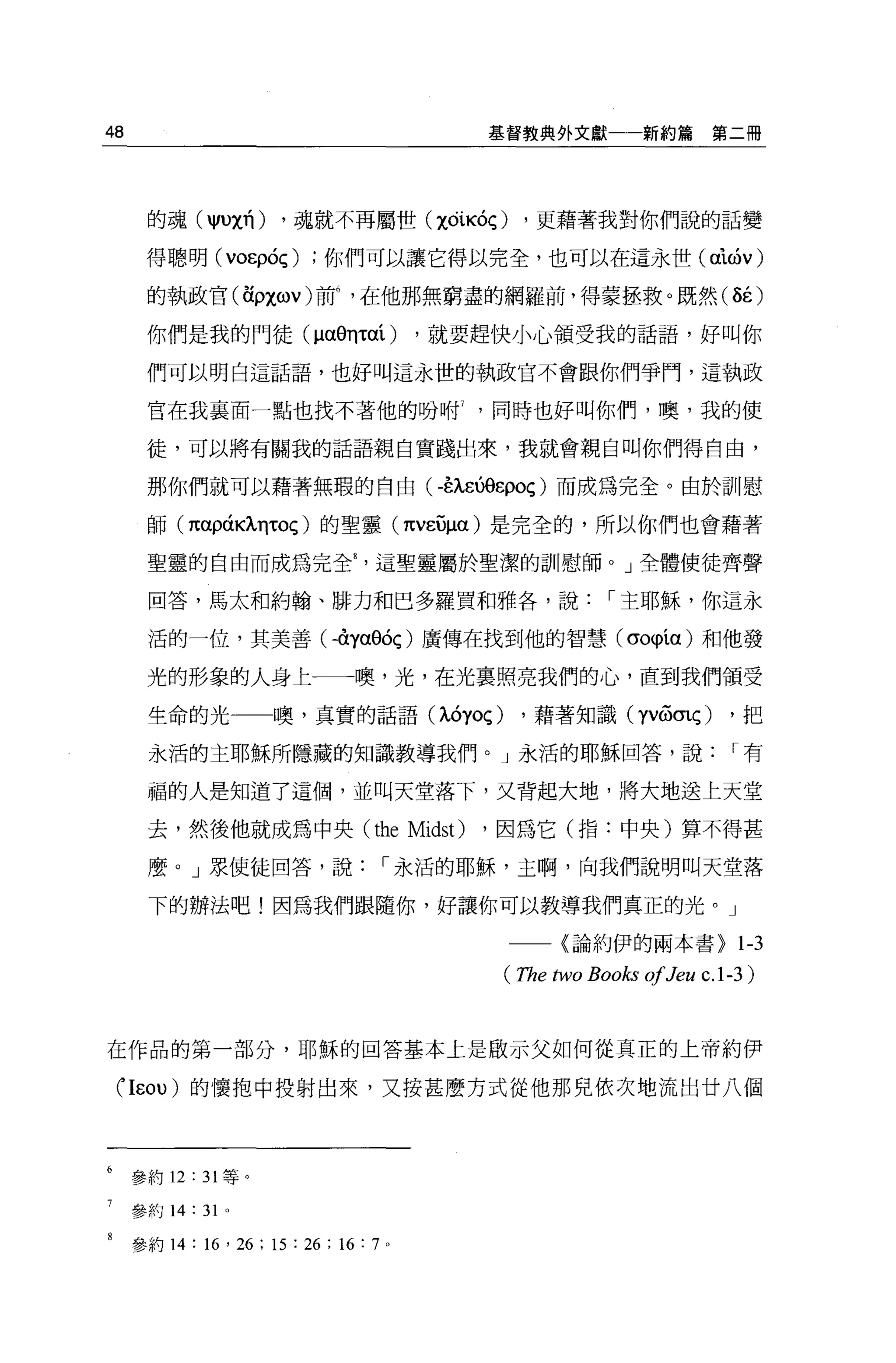 48                                                  基督教典外文獻         新約篇第二冊




      的魂( jIUχ有)         ，魂就不再屬世 (χÓiKÓÇ)             ，更藉著我對你們說的話變

      得聰明 (VOEpÓÇ)              你們可以讓它得以完全，也可以在這永世 (α泌的

      的執政官(在ρχωV) 前在他那無窮盡的網羅前，得蒙拯救。既然( ÔÉ)

      你們是我的門徒忱的ηταí)                            ，就要趕快小心領受我的話語，好叫你

      們可以明白這話語，也好叫這永世的執政官不會跟你們爭門，這執政

      官在我里面一點也找不著他的吩咐同時也好叫你們，噢，我的使

      徒，可以將有關我的話語親自實踐出來，我就會親自叫你們得自由，

      那你們就可以藉著無瑕的自由(毛λ凶。εpOç) 而成為完全。由於訓慰

      師 (παρáKÀllτOç) 的聖靈 (πvε句α) 是完全的，所以你們也會藉著

      聖靈的自由而成為完全這聖靈屬於聖潔的訓慰師。」全體使徒齊聲

      回答，馬太和約翰、排力和巴多羅買和雅各'說，-主耶穌，你這永

      活的一位，其美善卜的αeóç) 廣傳在找到他的智慧 (σo軌制和他發

      光的形象的人身上一一噢，光，在光稟照亮我們的心，直到我們領受

      生命的光一一噢，真實的話語忱的Oç)                               ，藉著知識 (yv&mç)          ，把

      永活的主耶穌所隱藏的知識教導我們。」永活的耶穌回答，說，-有

      福的人是知道了這個，並叫天堂落下，叉背起大地，將大地送上天堂

      去，然後他就成為中央 (the                           Midst) ，因為它(指:中央)算不得甚
      麼。」泉使徒回答，說，-永活的耶穌，主啊，向我們說明叫天堂落

      下的辦法吧!因為我們跟隨你，好讓你可以教導我們真正的光。」

                                                     一一〈論約伊的兩本書>               1-3
                                                     (The two Books 01Jeu c.l -3)


在作品的第一部分，耶穌的回答基本上是做示父如何從真正的上帝約伊

 行εOU) 的懷抱中投射出來，又按甚麼方式從他那兒依次地流出廿八個



     參約 12   :   31 等。

     參約 14:      31   0




     參約 14   : 16 ' 26 ; 15 : 26 ; 16 :   7 。
 