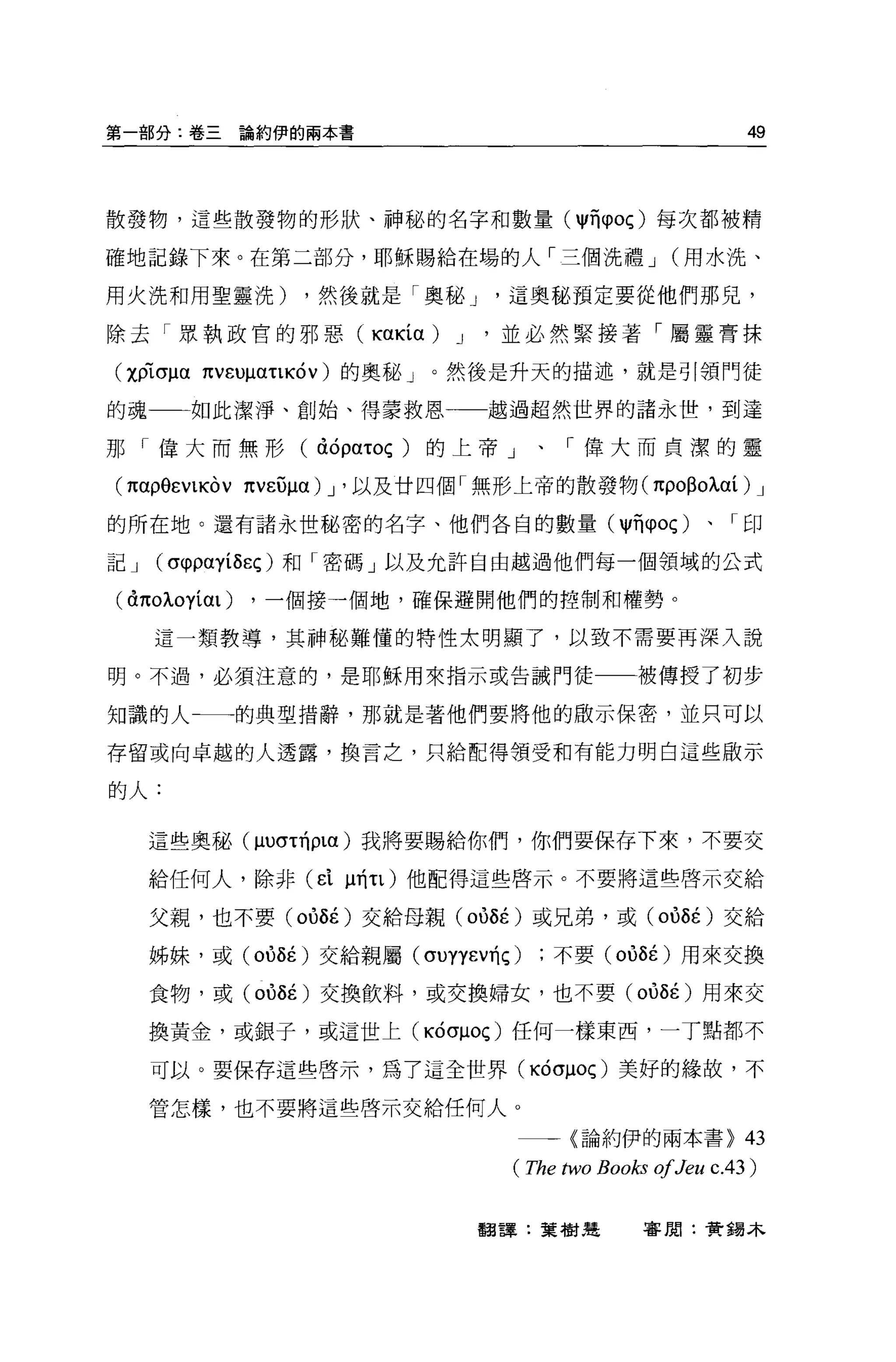第一部分:卷三論約伊的兩本書                                              49



散發物，這些散發物的形狀、神秘的名字和數量 (11司 φoç) 每次都被精

確地記錄下來。在第二部分，耶穌賜給在場的人「三個洗禮 J                       (用水洗、

用火洗和用聖靈洗)       ，然後就是「奧秘 J      這奧秘預定要從他們那兒，

除去「眾執政官的邪惡( KUKíα) J          '並必然緊接著「屬靈膏抹

(χplσμαπvευμα吼叫 v) 的奧秘」。然後是升天的描述，就是引領門徒

的魂一一如此潔淨、創始、得蒙救恩              越過超然世界的諸永世，到達

那「偉大而無形( à句ατoç )的上帝」、「偉大而貞潔的靈

(1tαp9EVl的 V 1tVEUμα) J '以及廿四個「無形上帝的散發物(即0日oλαí) J

的所在地。還有諸永世秘密的名字、他們各自的數量( I1ñφoç)                      、「印

記J   (σ仰的íô月)和「密碼」以及允許自由越過他們每一個領域的公式

(àπoλoyím)   ，一個接一個地，確保避開他們的控制和權勢。

     這一類教導，其神秘難懂的特性太明顯了，以致不需要再深入說

明。不過，必須注意的，是耶穌用來指示或告誡門徒一一被傳授了初步

知識的人←一的典型措辭，那就是著他們要將他的敵示保密，並只可以

存留或向卓越的人透露，換言之，只給配得領受和有能力明白這些做示

的人:

     這些奧秘 (μυσ吋 plα) 我將要蜴給你們，你們要保存下來，不要交

     給任何人，除非 (d ~TÍτl) 他配得這些啟示。不要將這些啟示交給

     父親，也不要 (OÙÔÉ) 交給母親 (oùÔÉ )或兄弟，或 (oùÔÉ )交給

     姊妹，或 (oùÔÉ )交給親屬 (σUYYEVTÍÇ)   不要 (oùÔÉ )用來交換

     食物，或 (oùÔÉ )交換飲料，或交換婦女，也不要 (oùÔÉ )用來交

     換黃金，或銀子，或這世上(吋 σμoç) 任何一樣東西，一丁點都不

     可以。要保存這些啟示，為了這全世界(凶 σμoç) 美好的緣故，不

     管怎樣，也不要將這些啟示交給任何人。

                                一一一〈論約伊的兩本書>                43
                                ( The two Books 01 Jeu c.4 3 )

                             翻譯:葉樹造            審閱:費錫木
 