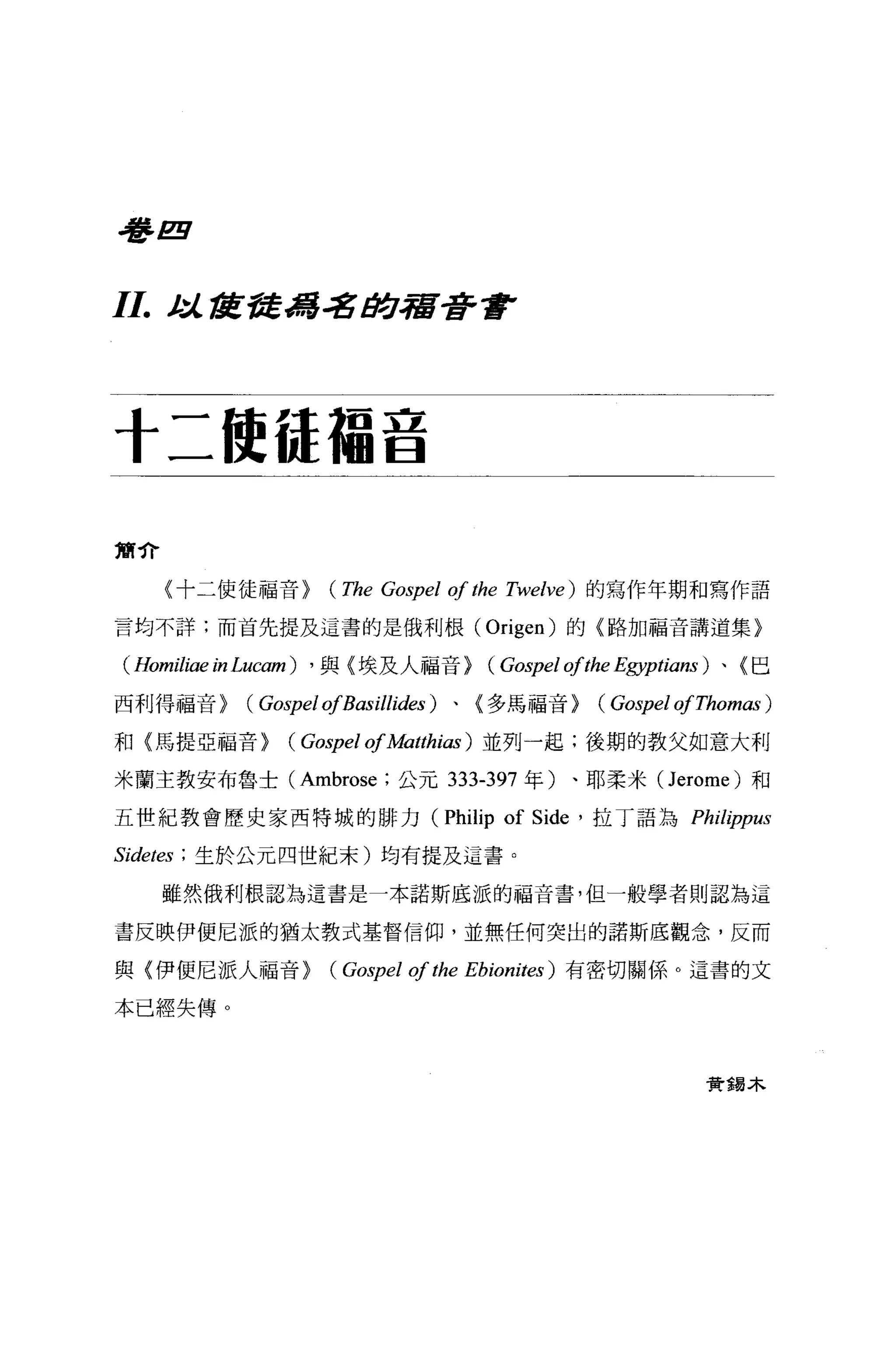吾吾 E



1I. t ::l.. f1l 吾吾馮著身宿著重F


十二使{是福音

簡介

     〈十二使徒福音)         (The Gospel of the   Twelve) 的寫作年期和寫作語

言均不詳;而首先提及這書的是俄利根( Origen) 的〈路加福音講道集}

 ( Homiliae i，叫ucam) ， 與〈埃及人福音) (Gospel ofthe Egyptians) 、〈巴
西利得福音)       (Gospel ofBasillides)   、(多為福音)          (Gospel ofThomas )
和〈馬提亞福音)         (Gospel of她的ias )並列一起;後期的教父如意大利
米蘭主教安布魯士 (Ambrose; 公元 333-397 年)、耶柔米 (Jerome) 和

五世紀教會歷史家西特城的排力 (Philip                     of Side   '拉丁語為 Philippus

Sidetes   ; 生於公元四世紀末)均有提及這書。

     雖然俄利根認為這書是一本諾斯底派的福音書，但一般學者則認為這

書反映伊便尼派的猶太教式基督信仰，並無任何突出的諾斯底觀念，反而

與〈伊便尼派人福音)            (Gospel of the   Ebionites) 有密切關係。這書的文

本已經失傳 O



                                                                 贊揚木
 