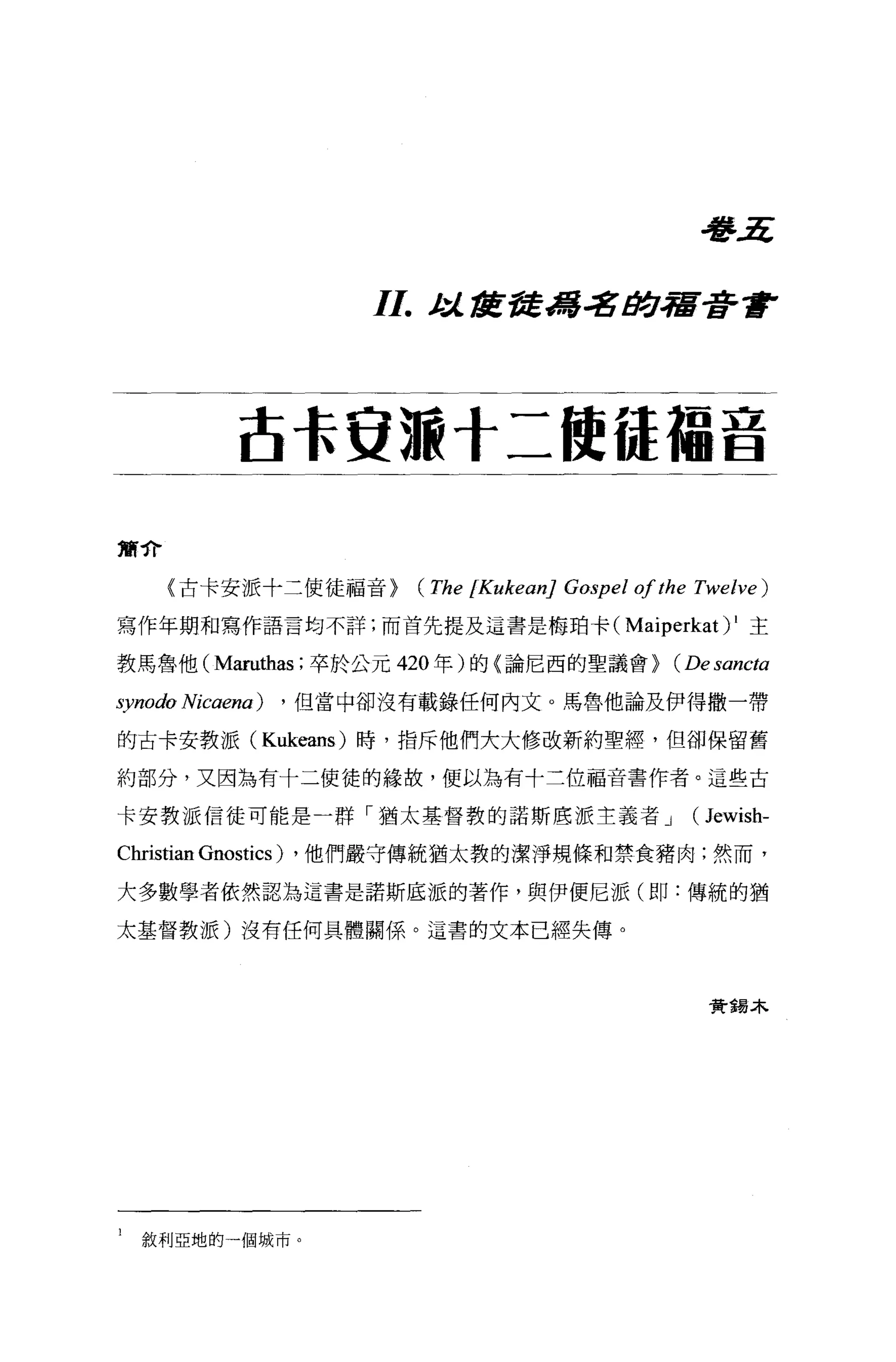 看îl.ri


                         I I. t :i. tIL諾諾.:8#]，宿著重F


             古長安源十二使{是蘊音

黨介

     〈古卡安派十二使徒福音}           (The [Kukean] Gospel 01 the Twelve)
寫作年期和寫作語言均不詳;而首先提及這書是梅珀卡(                       Maiperkat) 1   主

教馬魯他 (Maruthas; 卒於公元 420 年)的〈論尼西的聖議會)                (Desancta
synodo Nicaena)   ， 但當中卻沒有載錄任何內文。馬，魯他論及伊得撒一帶

的古卡安教派( Kukeans) 時，指斥他們大大修改新約聖經，但卻保留舊

約部分，又因為有十二使徒的緣故，便以為有十二位福音書作者。這些古

卡安教派信徒可能是一群「猶太基督教的諾斯底派主義者 J                            (Jewish-
Christian Gnostics)   ，他們嚴守傳統猶太教的潔淨規條和禁食豬肉;然而，

大多數學者依然認為這書是諾斯底派的著作，與伊便尼派(即:傳統的猶

太基督教派)沒有任何具體關係。這書的文本已經失傳。




                                                         費錯木




1   敘利亞地的一個城市。
 