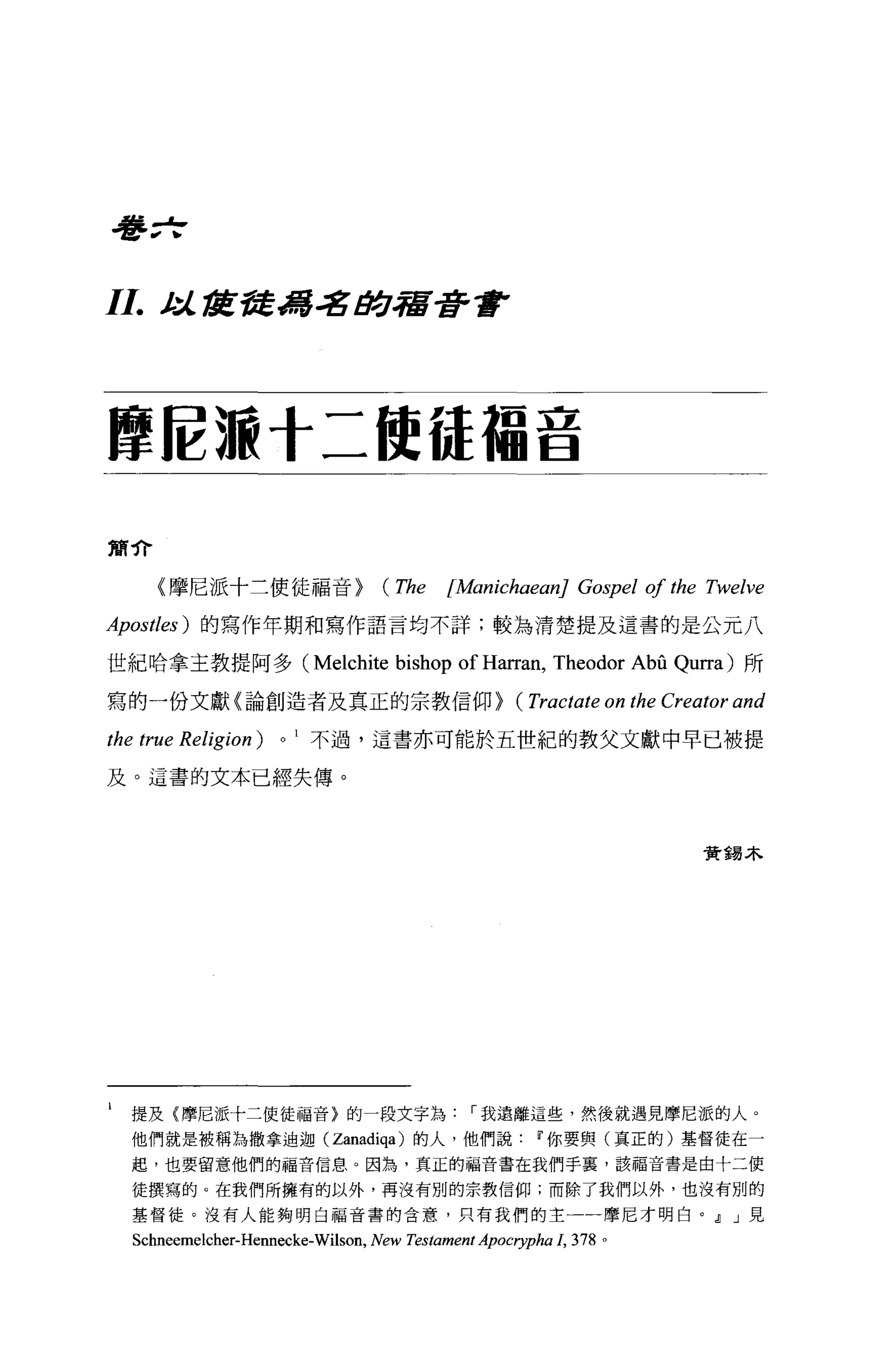 吾吾 zf



11.     t:itÆ發馮名助宿是許會




摩腔:廠十二使{幸福音

簡介

        《摩尼派十三使徒福音>                  (The     [伽 ichaeanJ Gospel 01 the Twelve

Apostles) 的寫作年期和寫作語言均不詳;較為清楚提及這書的是公元八

世紀哈拿主教提阿多 (Melchite                    bishop of Harran, Theodor Abû Qurra) 所
寫的一份文獻〈論創造者及真正的宗教信仰>                                   (Tractate on the Creator and
the true Religion) 0        不過，這書亦可能於五世紀的教父文獻中早已被提

及。這書的文本已經失傳。



                                                                           實錫木




l    提及{摩尼派十二使徒福音}的一段文字為我遠離這些，然後就遇見摩尼派的人 o
     他們就是被稱為撒拿迪迦 (Zanadiqa) 的人，他們說你要與(真正的)基督徒在一
     起，也要留意他們的福音信息。因為，真正的福音書在我們手里，該福音書是由十二使

     徒撰寫的。在我們所擁有的以外，再沒有別的宗教信仰;而除了我們以外，也沒有別的

     基督徒。沒有人能夠明白福音書的含意，只有我們的主一一摩尼才明白。~ J 見

     Schneemelcher-Hennecke-Wilson, New Testament Apocrypha 1，   378 。
 