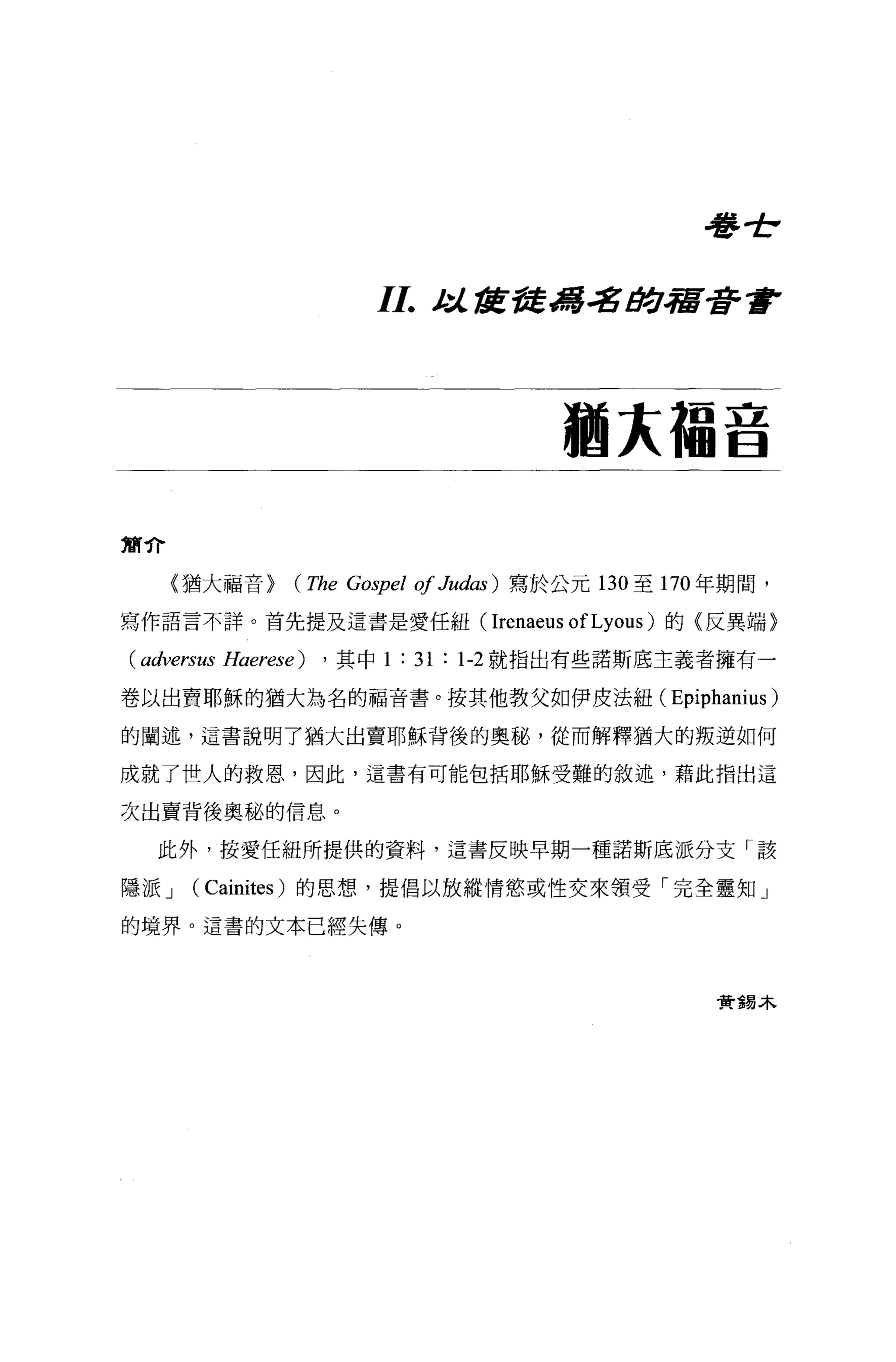 看書士，



                          11.     t:l..1J宮發馮.:g i!J!:.J.宿著重F




                                             猶未福音


簡介

     (猶大福音 >     (The   Go司pel   01 Judas )寫於公元   130 至 170 年期間，

寫作語言不詳。首先提及這書是愛任紐 (Irenaeus ofLyous) 的〈反異端〉

( adversus Haerese)   ， 其中 1   : 31 :   1-2 就指出有些諾斯底主義者擁有一

卷以出賣耶穌的猶大為名的福音書。按其他教父如伊皮法紐(                            Epiphanius )
的闡述，這書說明了猶大出賣耶穌背後的奧秘，從而解釋猶大的叛逆如何

成就了世人的救恩，因此，這書有可能包括耶穌受難的敘述，藉此指出這

次出賣背後奧秘的信息。

   此外，按愛任紐所提供的資料，這書反映早期一種諾斯底派分支「該

隱派 J   (Cainites )的思想，提倡以放縱情慾或性交來領受「完全靈知」
的境界。遺書的文本已經失傳。



                                                            實錫木
 