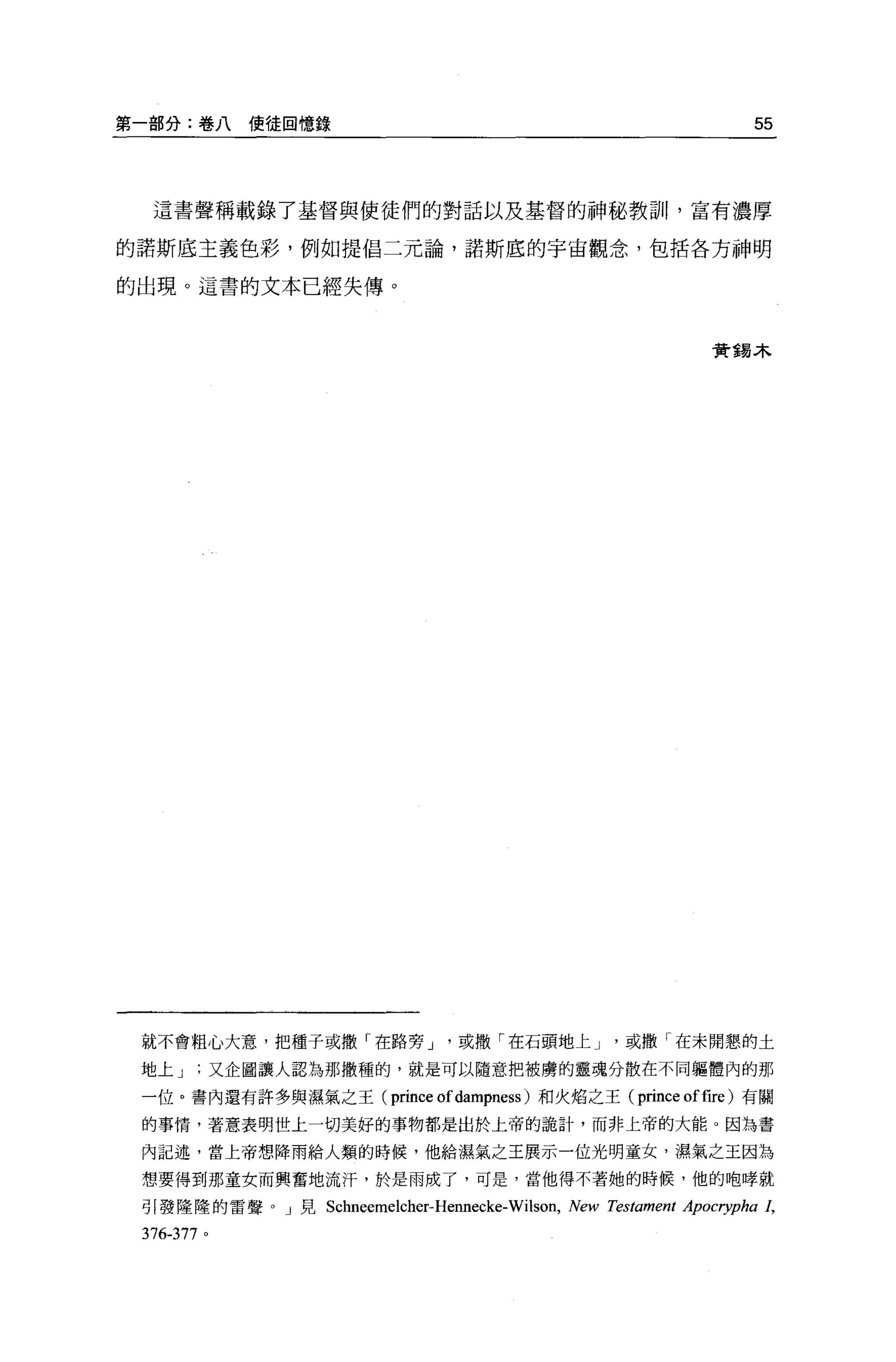第一部分:卷八使徒回憶錄                                                       55



  這書聲稱載錄了基督與使徒們的對話以及基督的神秘教訓，富有濃厚

的諾斯底主義色彩，例如提倡二元論，諾斯底的宇宙觀念，包括各方神明

的出現。這書的文本已經失傳。



                                                              實錫木




 就不會粗心大意，把種子或撒「在路旁 J           '或撒「在石頭地上 J         '或撒「在未開懇的土
 地上又企圖讓人認為那撒種的，就是可以隨意把被虜的靈魂分散在不同軀體內的那

 一位。書內還有許多與濕氣之王(         prince of dampness )和火焰之王( prince of fire )有關
 的事情，著意表明世上一切美好的事物都是出於上帝的詭計，而非上帝的大能 o 因為書

 內記述，當上帝想降雨給人類的時候，他給濕氣之王展示一位光明童女，濕氣之王因為

 想要得到那童女而興奮地流汗，於是雨成了，可是，當他得不著她的時候，他的咆峰就

 引發隆隆的雷聲。」見 S ch 悶 昀吋 位
            飢恤 EEαm elche r-Henne cke
               m 臼昀             郎

 376-377 。
 