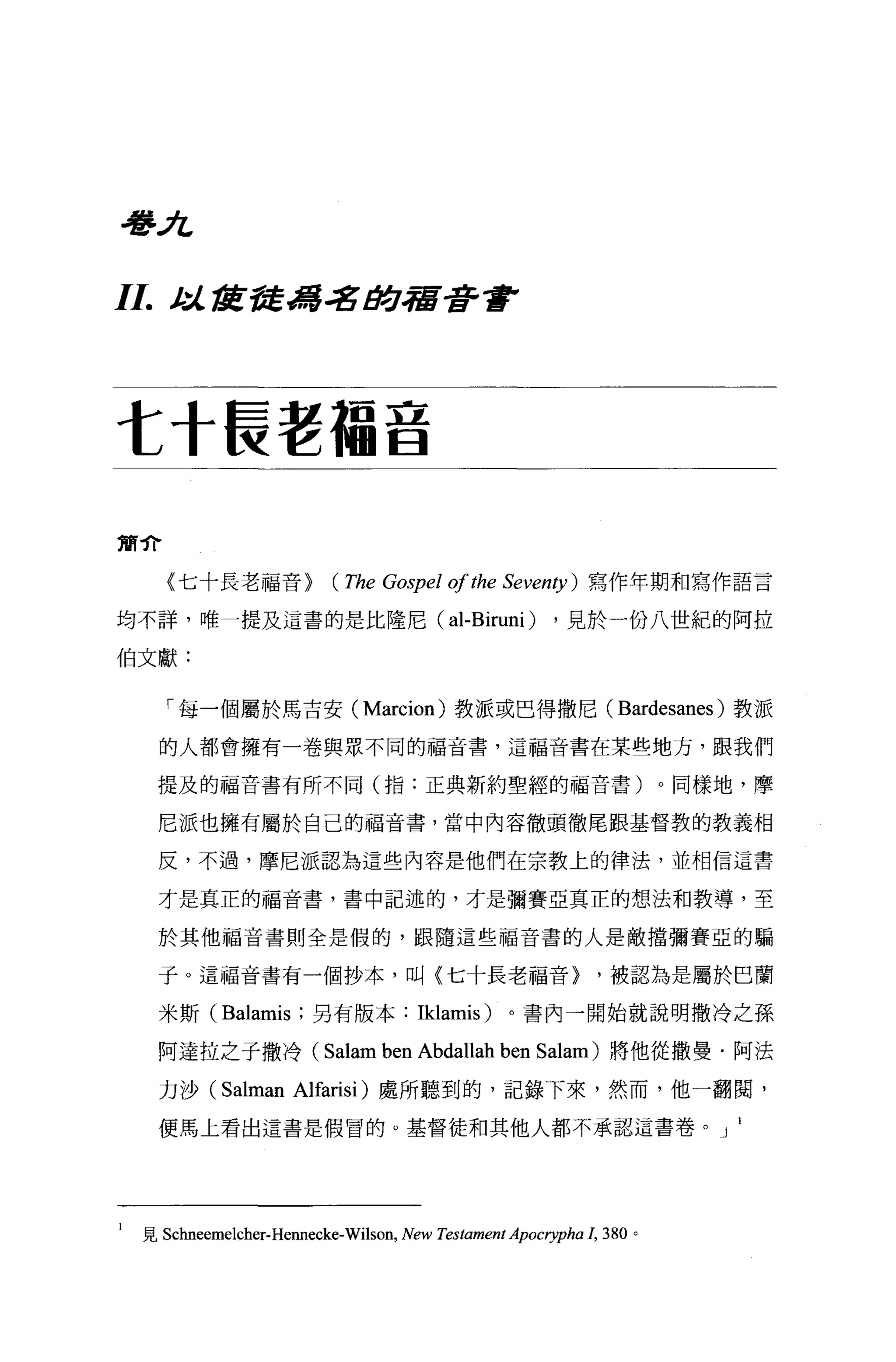 學J乞

11.    j..~ t1!:禽馮 .:gtJ.合宿著重F




t 十長老福音

簡介

       (七十長老福音>             (The Gospel 01 the Seventy )      寫作年期和寫作語言

均不詳，唯一提及這書的是比隆尼(                            al-Biruni )    ，見於一份八世紀的阿拉

伯文獻:


       「每一個屬於馬吉安 (Marcion) 教派或巴得撒尼(                               Bardesanes )教派
      的人都會擁有一卷與眾不同的福音書，這福音書在某些地方，跟我們

      提及的福音書有所不同(指:正典新約聖經的福音書)。同樣地，摩

      尼派也擁有屬於自己的福音書，當中內容徹頭徹尾跟基督教的教義相

      反，不過，摩尼派認為這些內容是他們在宗教上的律法，並相信這書

      才是真正的福音書，書中記述的，才是彌賽亞真正的想法和教導，至

      於其他福音書則全是假的，跟隨這些福音書的人是敵擋彌賽亞的騙

      子。這福音書有一個抄本，叫〈七十長老福音>                                    '被認為是屬於巴蘭

      米斯 (Balamis; 另有版本: Iklamis)                   。書內一開始就說明撒冷之孫

      阿達拉之于撒冷(             Salam ben Abdallah ben         Salam) 將他從撒曼﹒阿法

      力沙 (Salman Alfarisi) 處所聽到的，記錄下來，然而，他一翻閱，

      便馬上看出這書是假冒的。基督徒和其他人都不承認這書卷。 J




l   見 Schneemelcher-Hennecke-Wilson， New Testament Apocrypha 1， 380 。
 