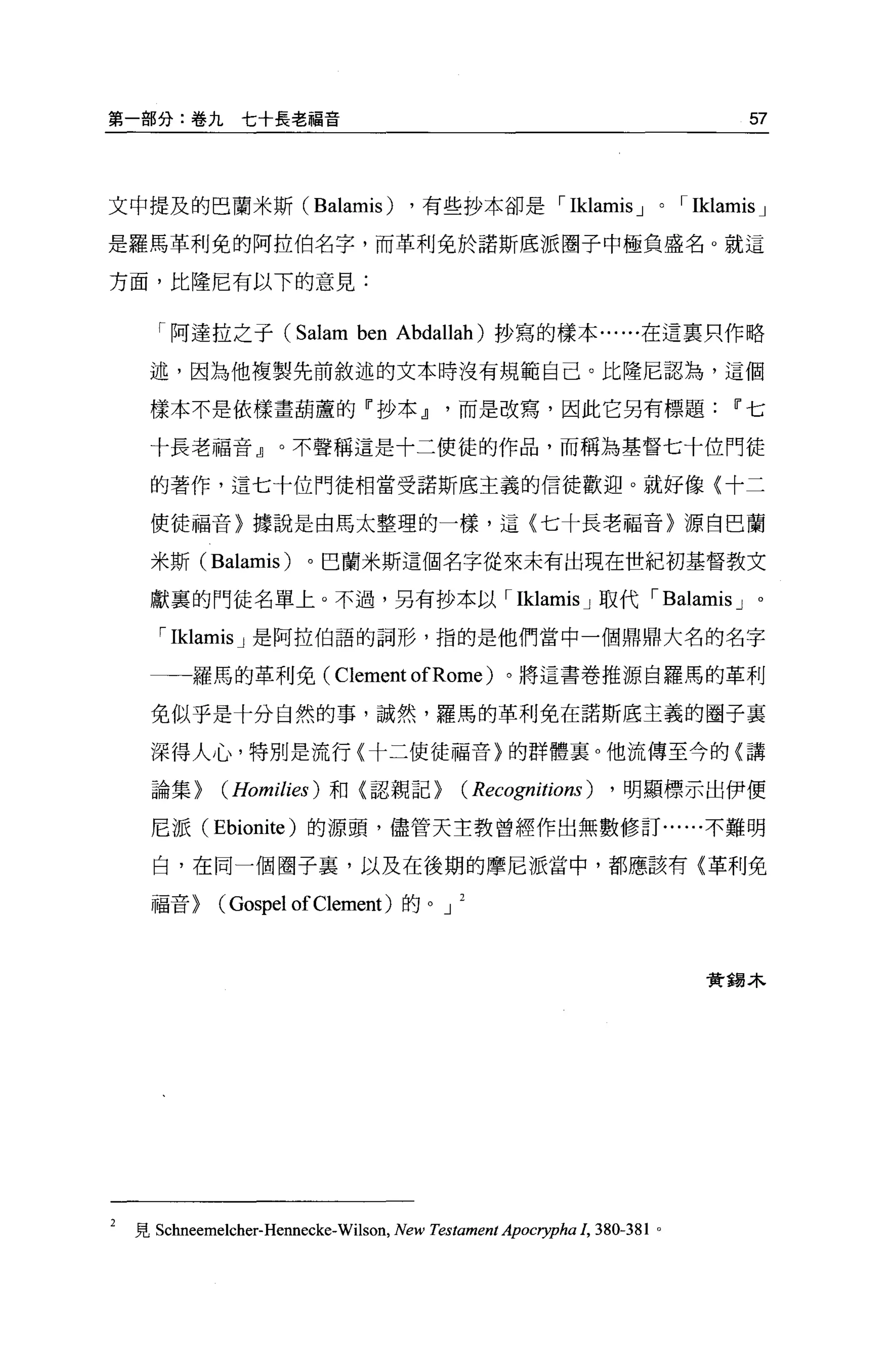 第一部分:卷九七十長老福音                                                                         57



文中提及的巴蘭米斯 (Balamis)                     ，有些抄本卻是，            Iklamis J     0   'Iklamis J
是羅馬革利免的阿拉伯名字，而革利免於諾斯底派圈子中極負盛名 o 就這

方面，比隆尼有以下的意見:


       「阿達拉之于 (Salam             ben   Abdallah) 抄寫的樣本......在這稟只作略

     述，因為他複製先前敘述的文本時沒有規範自己。比隆尼認為，這個

      樣本不是依樣畫葫蘆的「抄本Jl而是改寫，因此它另有標題                                                   11 七

      十長老福音』。不聲稱這是十二使徒的作品，而稱為基督七十位門徒

      的著作，這七十位門徒相當受諾斯底主義的信徒歡迎。就好像{十二

      使徒福音〉據說是由馬太整理的一樣，這〈七十長老福音〉源自巴蘭

      米斯 (Balamis)        。巴蘭米斯這個名字從來未有出現在世紀初基督教文

      獻裹的門徒名單上。不過，另有抄本以， Iklamis J 取代 'Balamis J 。

       , Iklamis J   是阿拉伯語的詞形，指的是他們當中一個鼎鼎大名的名字

     一一一羅馬的革利免 ( Clement ofRome )。將這書卷推源自羅馬的革利

      免似乎是十分自然的事，誠然，羅馬的革利免在諾斯底主義的圈子里

      深得人心，特別是流行〈十二使徒福音〉的群體襄。他流傳至今的〈講

      論集>      (Homilies )   和〈認親記>             ( Recognitions) ， 明顯標示出伊便
      尼派 (Ebionite) 的源頭，儘管天主教曾經作出無數修訂......不難明

      白，在同一個圈子裹，以及在後期的摩尼派當中，都應該有〈革利免

      福音>     (Gospel of Clement )的。        J



                                                                                贊錫木




2   見 Schneemelcher-Hennecke-Wilson， New Testament Apocrypha 1, 380-381   0
 