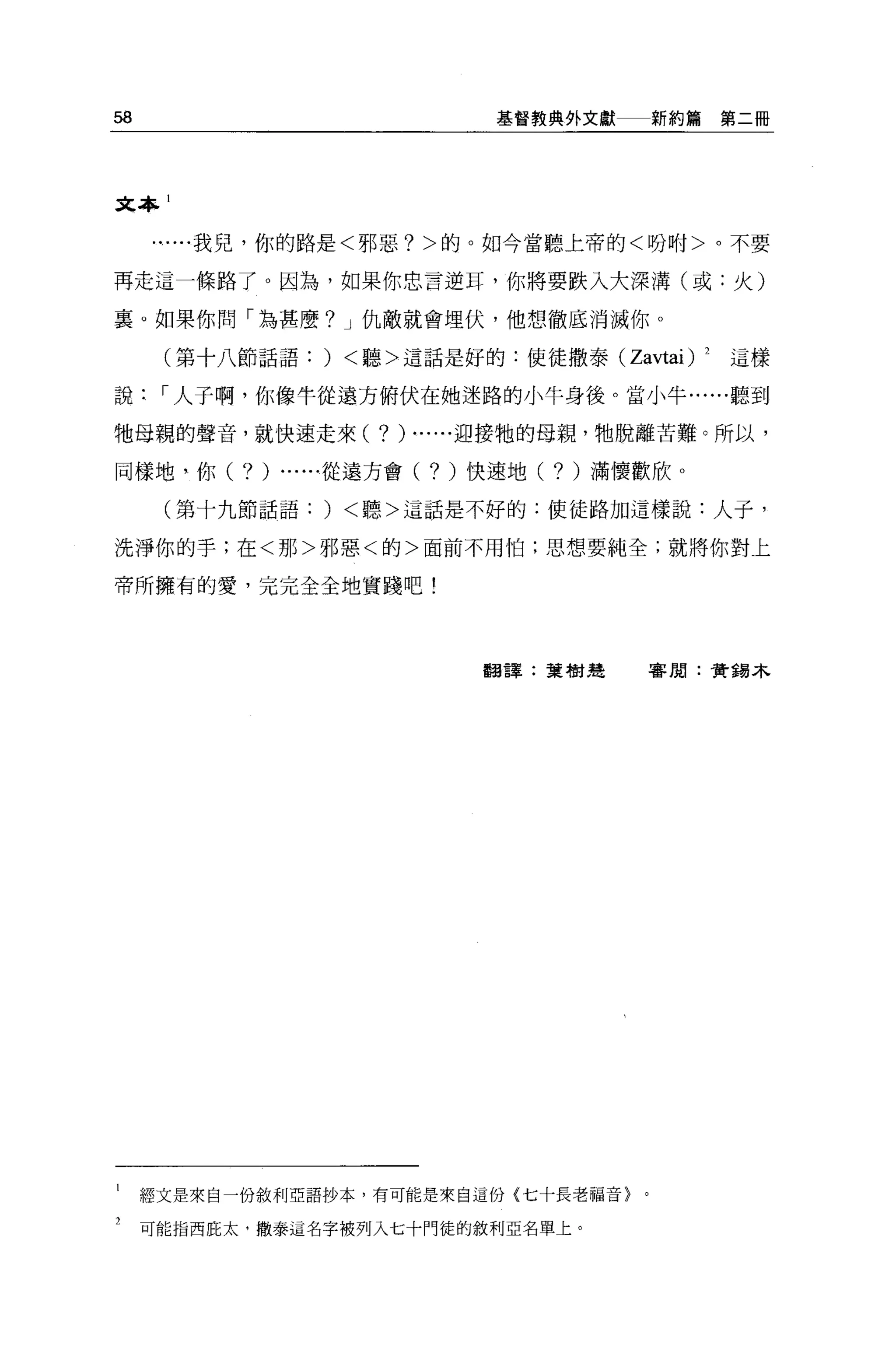 58                                   基督教典外文獻     新約篇第二冊




文本 1


       ...我兒，你的路是<邪惡 7> 的。如今當聽上帝的<吩咐>。不要

再走這一條路了。因為，如果你忠言逆耳，你將要跌入大深溝(或:火)

襄。如果你問「為甚麼 7 J 仇敵就會埋伏，他想徹底消滅你。

      (第十八節話語:     )   <聽>這話是好的:使徒撒泰 (Zavtai) 2        這樣

說     I 人子啊，你像牛從邊方俯伏在她迷路的小牛身後。當小牛......聽到

牠母親的聲音，就快速走來(            7 ) ......迎接牠的母親，牠脫離苦難。所以，
同樣地，你(     7)   ......從邊方會(   7)   '1吏速地(   7 )滿懷歡欣。
      (第十九節話語:     )   <聽>這話是不好的:使徒路加這樣說:人子，

洗淨你的手;在<那>邪惡<的>面前不用怕;思想要純全;就將你對上

帝所擁有的愛，完完全全地寶路吧!




                                    翻譯:葉樹建       審閱:黃錯木




1    經文是來自一份敘利亞語抄本，有可能是來自這份(七十長老福音}。

2    可能指西庇太，撒泰這名字被列入七十門徒的敘利亞名單上。
 