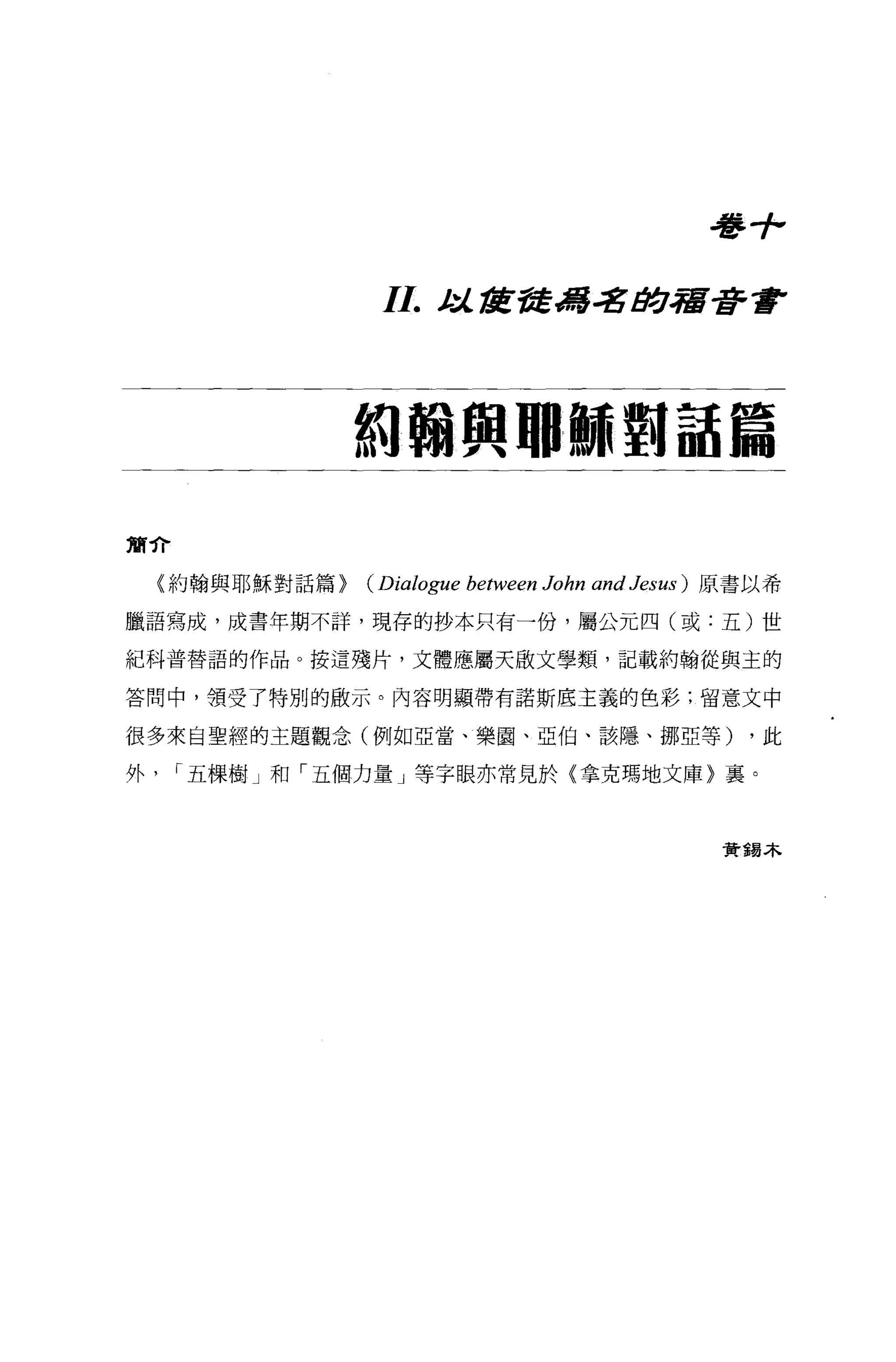 毒手，

                  I I.   t:l.tÆ吾吾為.;g tJ!:J.宿著重F




                 約翰興耶穌翱話篇

簡介

    {約翰與耶穌對話篇>   (Dialogue between John and Jesus )   原書以希

臘語寫成，成書年期不詳，現存的抄本只有一份，屬公元四(或:五)世

紀科普替語的作品。按這殘片，文體應屬天散文學類，記載約翰從與主的

答問中，領受了特別的敢示。內容明顯帶有諾斯底主義的色彩;留意文中

很多來自聖經的主題觀念(例如亞當、樂園、亞伯、該隱、挪亞等)                          ，此

外    r 五棵樹」和「五個力量」等字眼亦常見於〈拿克瑪地文庫〉襄。



                                                       資錯本
 