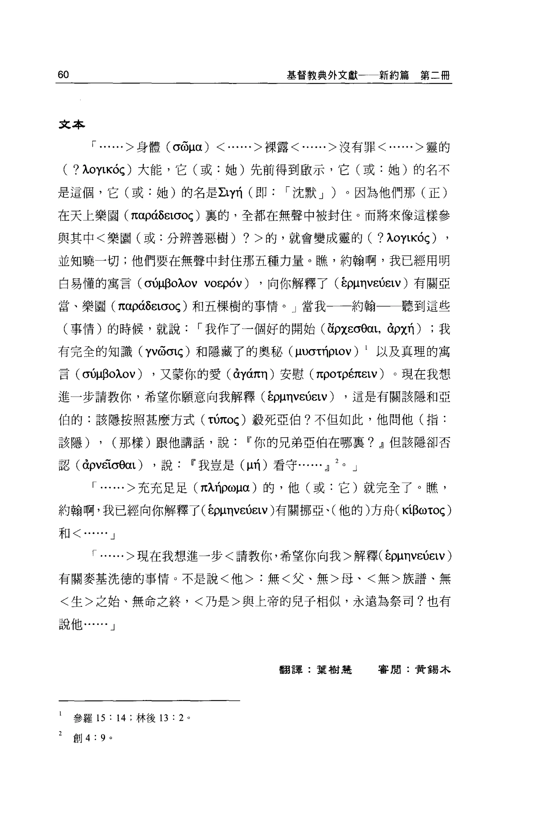 60                                                 基督教典外文獻一新約篇第二冊




文本

        1......> 身體 (σ6間)               <......>裸露<......>沒有罪<......>靈的


 (   ?λOylKÓÇ) 大能，它(或:她)先前得到歐示，它(或:她)的名不

是這個，它(或:她)的名是 Lly前(即                               I 沈默 J )。因為他們那(正)

在天上樂園 (παpáÔëlσOç) 里的，全都在無聲中被封住。而將來像這樣參

與其中<樂園(或:分辨善惡樹)                             ?   >的，就會變成靈的( ?λOylKÓÇ)   ,
並知曉一切;他們要在無聲中封住那五種力量。瞧，約翰啊，我已經用明

白易懂的寓言 (σ仰自oλOV VO印的)                           ，向你解釋了 (ÉpμηvεÚëtv )有關亞

當、樂園( 1tapáÔëlσOç) 和五棵樹的事情。」當我一一約翰一一聽到這些

 (事情)的時候，就說                          I 我作了一個好的開始(海悍的阻，卸χ的)          ;我

有完全的知識 (YVWO'lç) 和隱藏了的奧秘 (μU(H巾LOV) 1 以及真理的寓

言 (σ仰自oλOV)                 ，又蒙你的愛(à:yá1tll )安慰 (πpOτρ的εtv)      。現在我想

進一步請教你，希望你願意向我解釋(在仰ηv凶εlV)                                  ，這是有關該隱和亞

伯的:該隱按照甚麼方式 (τ的Oç) 般死亞伯?不但如此，他問他(指:

該隱)         ,       (那樣)跟他講話，說               w 你的兄弟亞伯在哪里? ~但該隱卻否

認( à:pvéiσ0αl)              ，說       w 我豈是 (μ前)看守...... ~   J

        1......> 充充足足 (πÀ1ÍPωμα) 的，他(或:它)就完全了。瞧，

約翰啊，我已經向你解釋了 (ε仰巾的εlV) 有關挪亞、(他的)方舟( KíßωτOç)

和<    ...... J
        1......> 現在我想進一步<請教你，希望你向我>解釋(在pμηv凶εtv)

有關麥基洗德的事情。不是說<他>:無<父、無>母、<無>族譜、無

<生>之始、無命之終，<乃是>與上帝的兒子相似，永遠為祭司?也有

說他...... J




                                                  翻譯:葉樹楚        審閱:贊錫本




     參羅 15:         14   ;林後的 :2 。

     創 4:   9   0
 