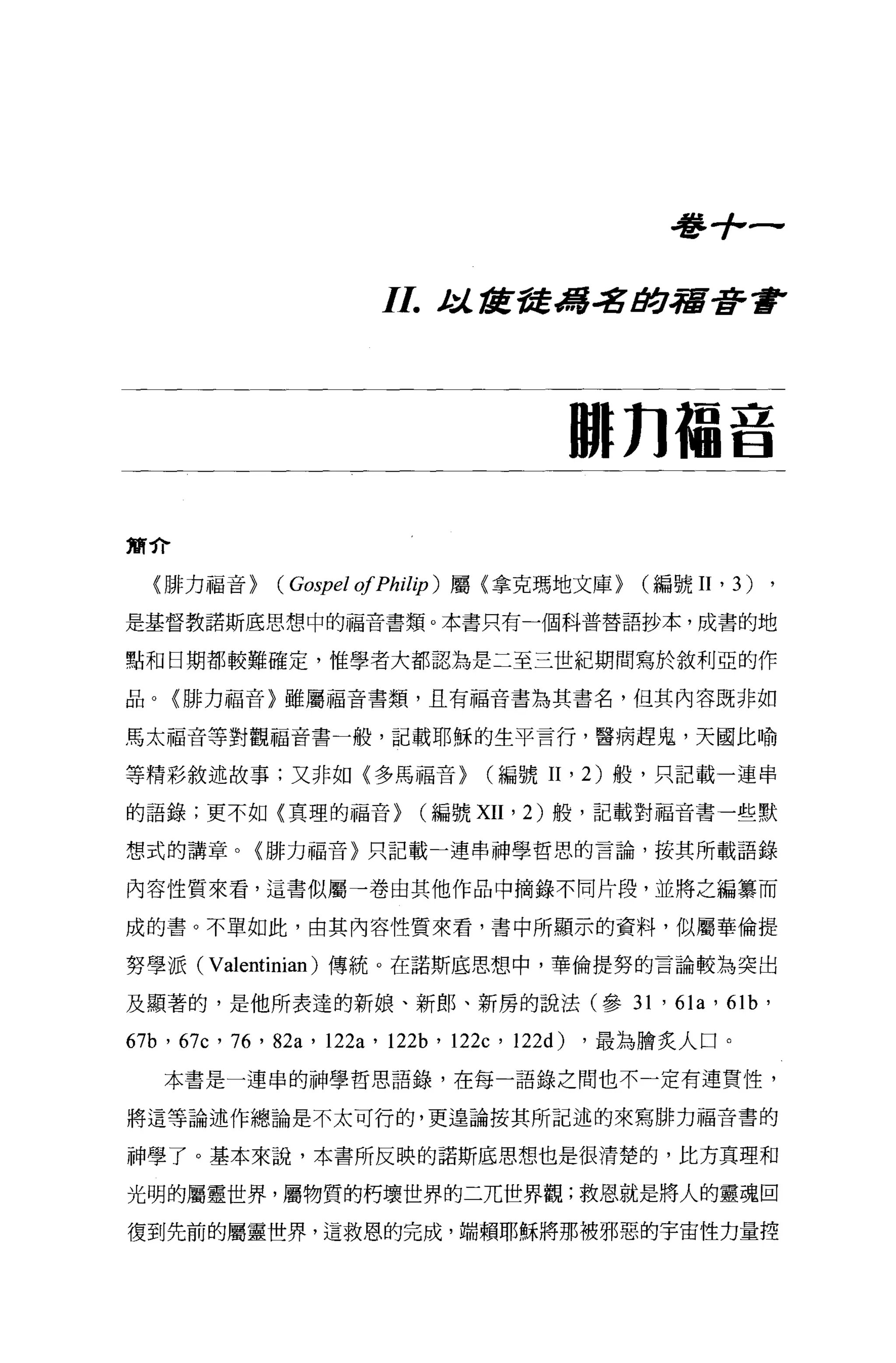 aT   品
                                                              ，
                       I I.    J;/.. tIZ苦奮緝名 tJ!:.j.宿著書




                                              IUl n 福音

簡介

  〈排力福音}     (Gospel 01 Phil加)屬(拿克瑪地文庫)              (編號 II   ' 3) ,
是基督教諾斯底思想中的福音書類。本書只有一個科普替語抄本，成書的地

點和日期都較難確定，惟學者大都認為是二至三世紀期間寫於敘利亞的作

品。{排力福音〉雖屬福音書類，且有福音書為其書名，但其內容既非如

馬太福音等對觀福音書一般，記載耶穌的生平言行，醫病趕鬼，天國比喻

等精彩敘述故事;又非如〈多馬福音}                  (編號 II     '   2) 般，只記載一連串

的語錄;更不如{真理的福音}                (編號 XII   '   2) 般，記載對福音書一些默

想式的講章。〈排力福音〉只記載一連串神學哲思的言論，按其所載語錄

內容性質來看，這書似屬→卷由其他作品中摘錄不同片段，並將之編塞而

成的書。不單如此，由其內容性質來看，書中所顯示的資料，似屬華倫提

努學派( Valentinian) 傳統。在諾斯底思想、中，華倫提努的言論較為突出

及顯著的，是他所表達的新娘、新郎、新房的說法(參 31 ' 61a ' 61b '

67b ' 67c ' 76 ' 82a ' 122a ' 12泊， 122c ' 122d) ，最為膽炙人口。
   本書是一連串的神學哲思語錄，在每一語錄之間也不一定有連貫性，

將這等論述作總論是不太可行的，更遑論按其所記述的來寫排力福音書的

神學了。基本來說，本書所反映的諾斯底思想也是很清楚的，比方真理和

光明的屬靈世界，屬物質的朽壞世界的二兀世界觀;救恩就是將人的靈魂回

復到先前的屬靈世界，這救恩的完成，端賴耶穌將那被邪惡的宇宙性力量控
 
