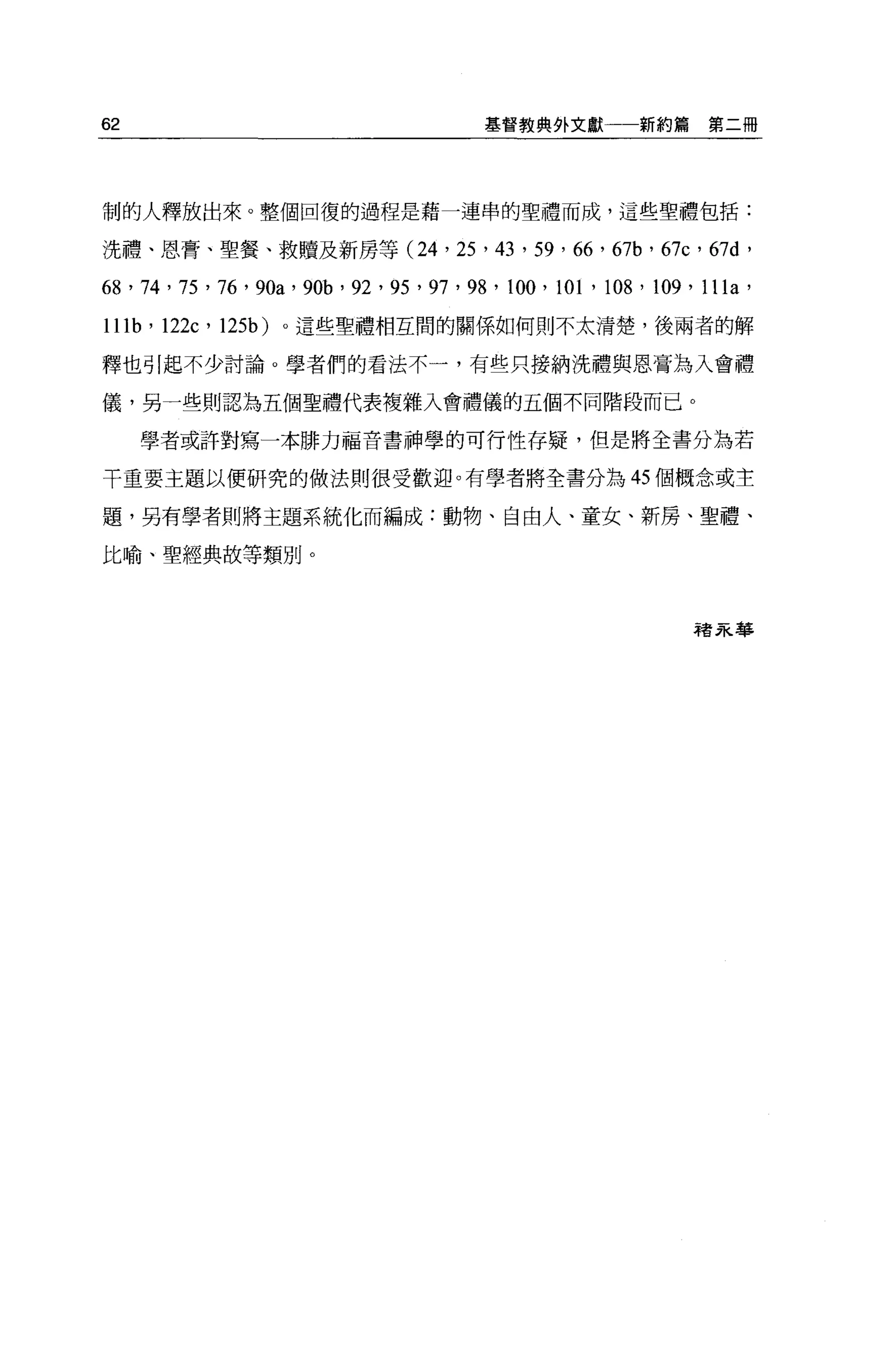 62                                               基督教典外文獻一一新約篇                   第二冊




制的人釋放出來。整個回復的過程是藉一連串的聖禮而成，這些聖禮包括:

洗禮、恩膏、聖餐、救贖及新房等 (24 ，                       25   '的，   59 ' 66 '   6沌，   67c   '的d'

68 ' 74 ' 75 ' 76 ' 90a ' 90b ' 92 ' 95 ' 97 ' 98 ' 100 , 101 ' 108 ' 109 ' l11a '
Illb'12缸，     125b)   0 這些聖禮相互間的關係如何則不太清楚，後兩者的解

釋也引起不少討論。學者們的看法不一，有些只接納洗禮與恩膏為入會禮

儀，另一些則認為五個聖禮代表複雜入會禮儀的五個不同階段而已。

     學者或許對寫一本排力福音書神學的可行性存疑，但是將全書分為若

干重要主題以便研究的做法則很受歡迎。有學者將全書分為 45 個概念或主

題，另有學者則將主題系統化而編成:動物、自由人、童女、新房、聖禮、

比輸、聖經典故等類別。



                                                                               裙7R.華
 