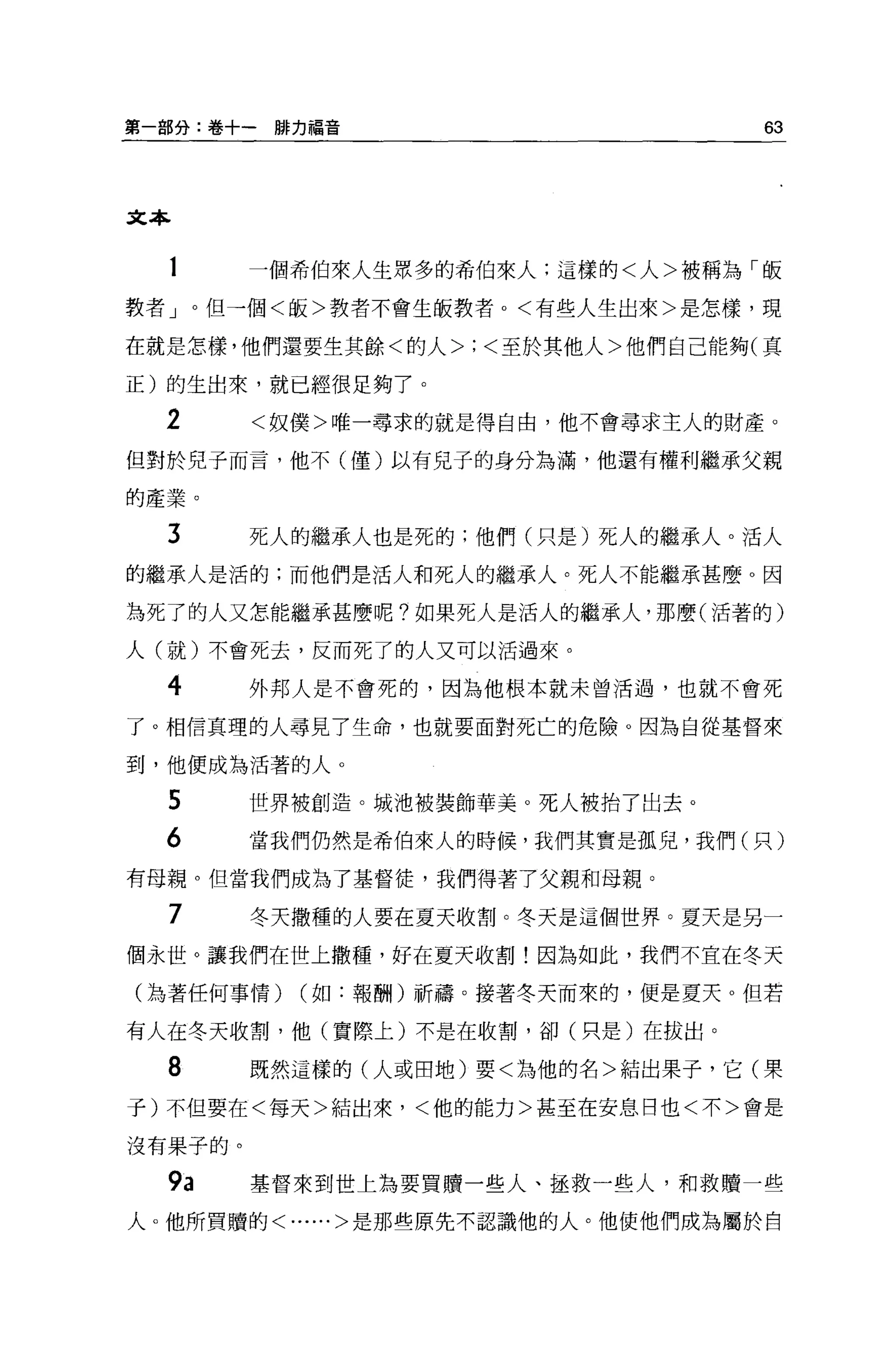 第一部分:卷+一聯力福音                       63



文本


  1      一個希伯來人生眾多的希伯來人:這樣的<人>被稱為「皈
教者」。但一個<皈>教者不會生皈教者。<有些人生出來>是怎樣，現

在就是怎樣，他們還要生其餘<的人>;<至於其他人>他們自己能夠(真

正)的生出來，就已經很足夠了。

  2      <奴僕>唯一尋求的就是得自由，他不會尋求主人的財產。
但對於兒子而言，他不(僅)以有兒子的身分為滿，他還有權利繼承父親

的產業。

  3      死人的繼承人也是死的;他們(只是)死人的繼承人。活人
的繼承人是活的;而他們是活人和死人的繼承人。死人不能繼承甚麼。因

為死了的人又怎能繼承甚麼呢?如果死人是活人的繼承人，那麼(活著的)

人(就)不會死去，反而死了的人又可以活過來。

  4      外邦人是不會死的，因為他根本就未曾活過，也就不會死

了。相信真理的人尋見了生命，也就要面對死亡的危險。因為自從基督來

到，他便成為活著的人。

  5      世界被創造。城池被裝飾華美。死人被抬了出去。
  6      當我們仍然是希伯來人的時候，我們其實是孤兒，我們(只)
有母親。但當我們成為了基督徒，我們得著了父親和母親。

  7      冬天撒種的人要在夏天收割。冬天是這個世界。夏天是另一
個永世。讓我們在世上撒種，好在夏天收割!因為如此，我們不宜在冬天

(站著任何事情)   (如:報酬)祈禱。接著冬天而來的，便是夏天。但若

有人在冬天收割，他(實際上)不是在收割，卻(只是)在拔出。

  8      既然這樣的(人或田地)要<為他的名>結出果子，它(栗
子)不但要在<每天>結出來，<他的能力>甚至在安息日也<不>會是

沒有果子的。

  9a     基督來到世上為要買贖一些人、拯救一些人，和救贖一些
人。他所買贖的<......>是那些原先不認識他的人。他使他們成為屬於自
 