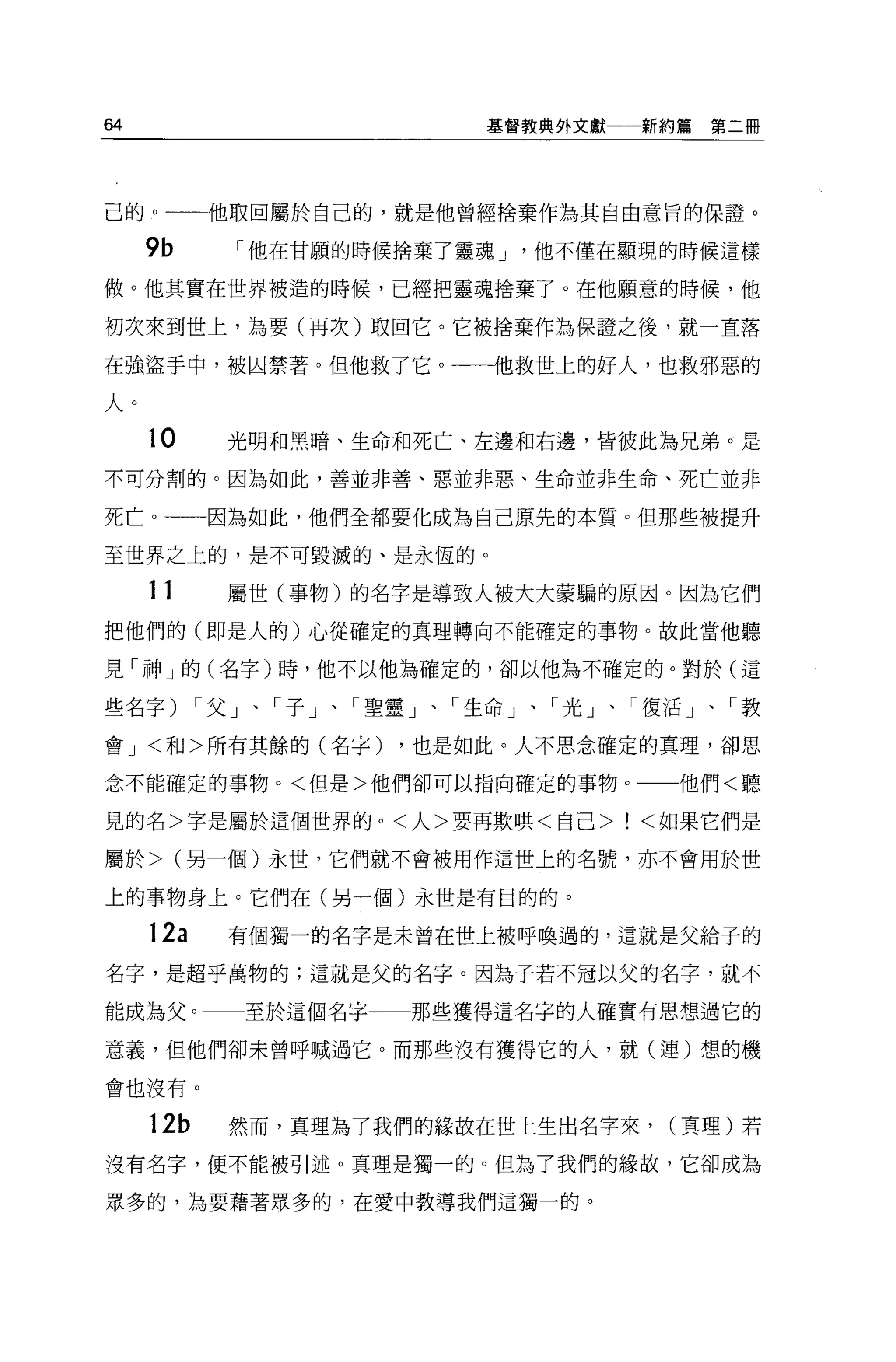 64                         基管教典外文獻一一新約篇   第二冊




己的。        他取回屬於自己的，就是他曾經捨棄作為其自由意旨的保證。

     9b      r 他在甘願的時候捨棄了靈魂 J   他不僅在顯現的時候這樣

做。他其實在世界被造的時候，已經把靈魂捨棄了。在他願意的時候，他

初次來到世上，為要(再次)取回它。它被捨棄作為保證之後，就一直落

在強盜手中，被囚禁著。但他救了它。一一他救世上的好人，也救邪惡的

人。
     10     光明和黑暗、生命和死亡、左邊和右邊，皆彼此為兄弟。是

不可分割的。因為如此，善並非善、惡並非惡、生命並非生命、死亡並非

死亡。一一一因為如此，他們全都要化成為自己原先的本質。但那些被提升

至世界之上的，是不可毀滅的、是永恆的。

     11     屬世(事物)的名字是導致人被大大蒙騙的原因 o 因為它們
把他們的(即是人的)心從確定的真理轉向不能確定的事物。故此當他聽

見「神」的(名字)時，他不以他為確定的，卻以他為不確定的。對於(這

些名字)       r 父」、「子」、「聖靈」、「生命」、「光」、「復活」、「教

會 J <和>所有其餘的(名字)      ，也是如此。人不思念確定的真理，卻思

念不能確定的事物。<但是>他們卻可以指向確定的事物。一一他們<聽

見的名>字是屬於這個世界的。<人>要再欺哄<自己>            <如果它們是

屬於> (另一個)永世，它們就不會被用作這世上的名號，亦不會用於世

上的事物身上。它們在(另一個)永世是有目的的。

     12a    有個獨一的名字是末曾在世上被呼喚過的，這就是父給子的

名字，是超乎萬物的;這就是父的名字。因為子若不冠以父的名字，就不

能成為父。        至於這個名字一一那些獲得這名字的人確實有思想過它的

意義，但他們卻未曾呼喊過它。而那些沒有獲得它的人，就(連)想的機

會也沒有。

     12b    然而，真理為了我們的緣故在世上生出名字來， (真理)若
沒有名字，便不能被引述。真理是獨一的。但為了我們的緣故，它卻成為

眾多的，為要藉著眾多的，在愛中教導我們這獨一的。
 