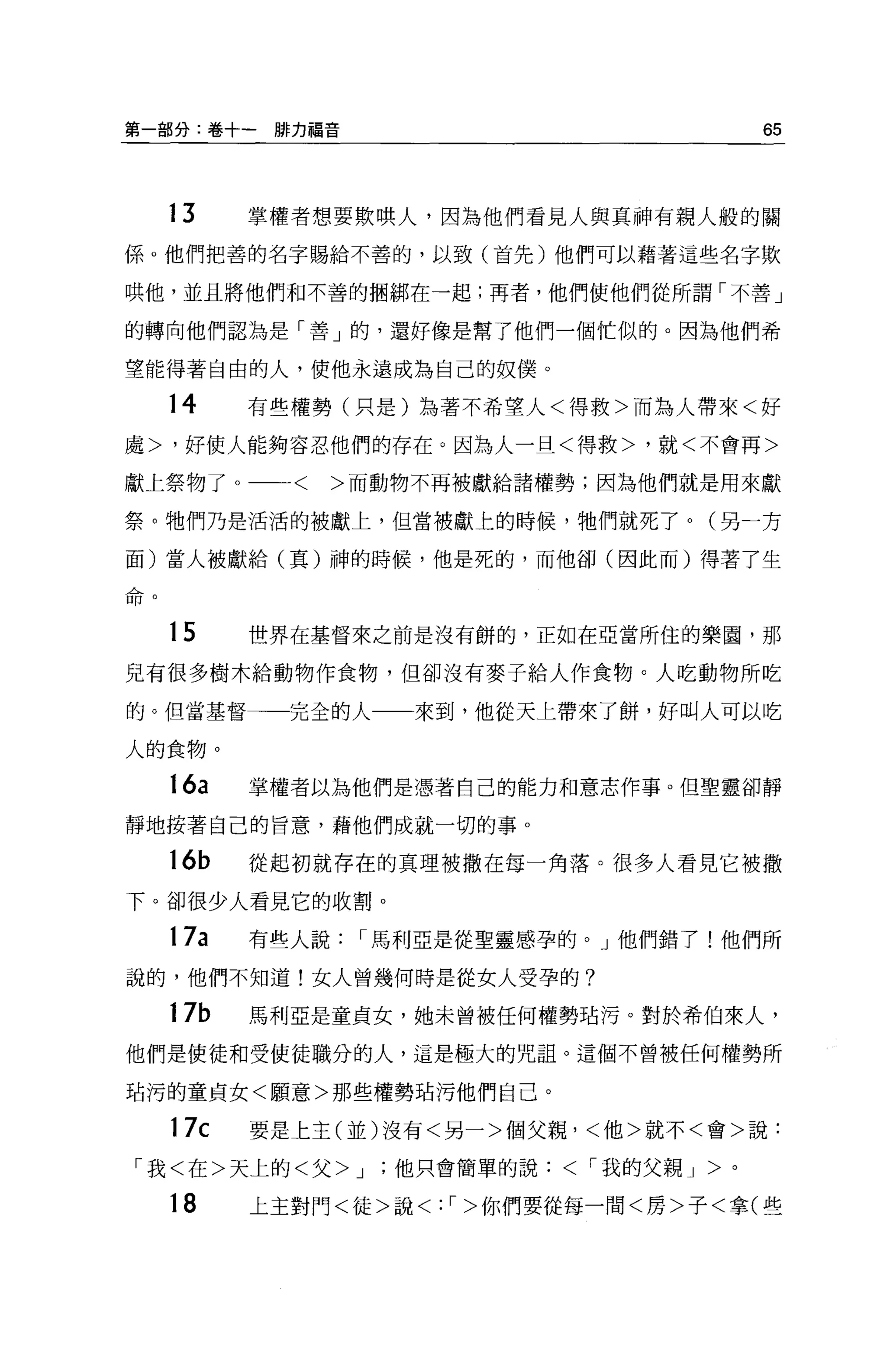 第一部分:卷+一排力福音                                   65



        13    掌權者想要欺哄人，因為他們看見人與其神有親人般的關
係。他們把善的名字賜給不善的，以致(首先)他們可以藉著這些名字欺

哄他，並且將他們和不善的擱綁在一起;再者，他們使他們從所謂「不善」

的轉向他們認為是「善」的，還好像是幫了他們一個忙似的。因為他們希

望能得著自由的人，使他永遠成為自己的奴僕。

        14    有些權勢(只是)為著不希望人<得救>而為人帶來<好

處>，好使人能夠容忍他們的存在。因為人一旦<得救>，就<不會再>

獻上祭物了。<              >而動物不再被獻給諸權勢;因為他們就是用來獻

祭。牠們乃是活活的被獻上，但當被獻上的時候，牠們就死了。(另一方

面)當人被獻給(真)神的時候，他是死的，而他卻(因此而)得著了生

A企h
口r:r。



        15    世界在基督來之前是沒有餅的，正如在亞當所住的樂園，那

兒有很多樹木給動物作食物，但卻沒有麥子給人作食物。人吃動物所吃

的。但當基督一一完全的人一一來到，他從天上帶來了餅，好叫人可以吃

人的食物。

        16a   掌權者以為他們是憑著自己的能力和意志作事。但聖靈卻靜

靜地按著自己的旨意，藉他們成就一切的事。

        16b   從起初就存在的真理被撒在每一角落。很多人看見它被撒
下。卻很少人看見它的收割。

        17a   有些人說    I 馬利亞是從聖靈感孕的。」他們錯了!他們所
說的，他們不知道!女人曾幾何時是從女人受孕的?

        17b   馬利亞是童貞女，她未曾被任何權勢站污。對於希伯來人，

他們是使徒和受使徒職分的人，這是極大的咒詛。這個不曾被任何權勢所

站污的童貞女<願意>那些權勢珀污他們自己。

        17c   要是上主(並)沒有<另一>個父親，<他>就不<會>說:

 「我<在>天上的<父> J         '他只會簡單的說< I 我的父親 J >。

        18    上主對門<徒>說<:   I   >你們要從每一間<房>子<拿(些
 