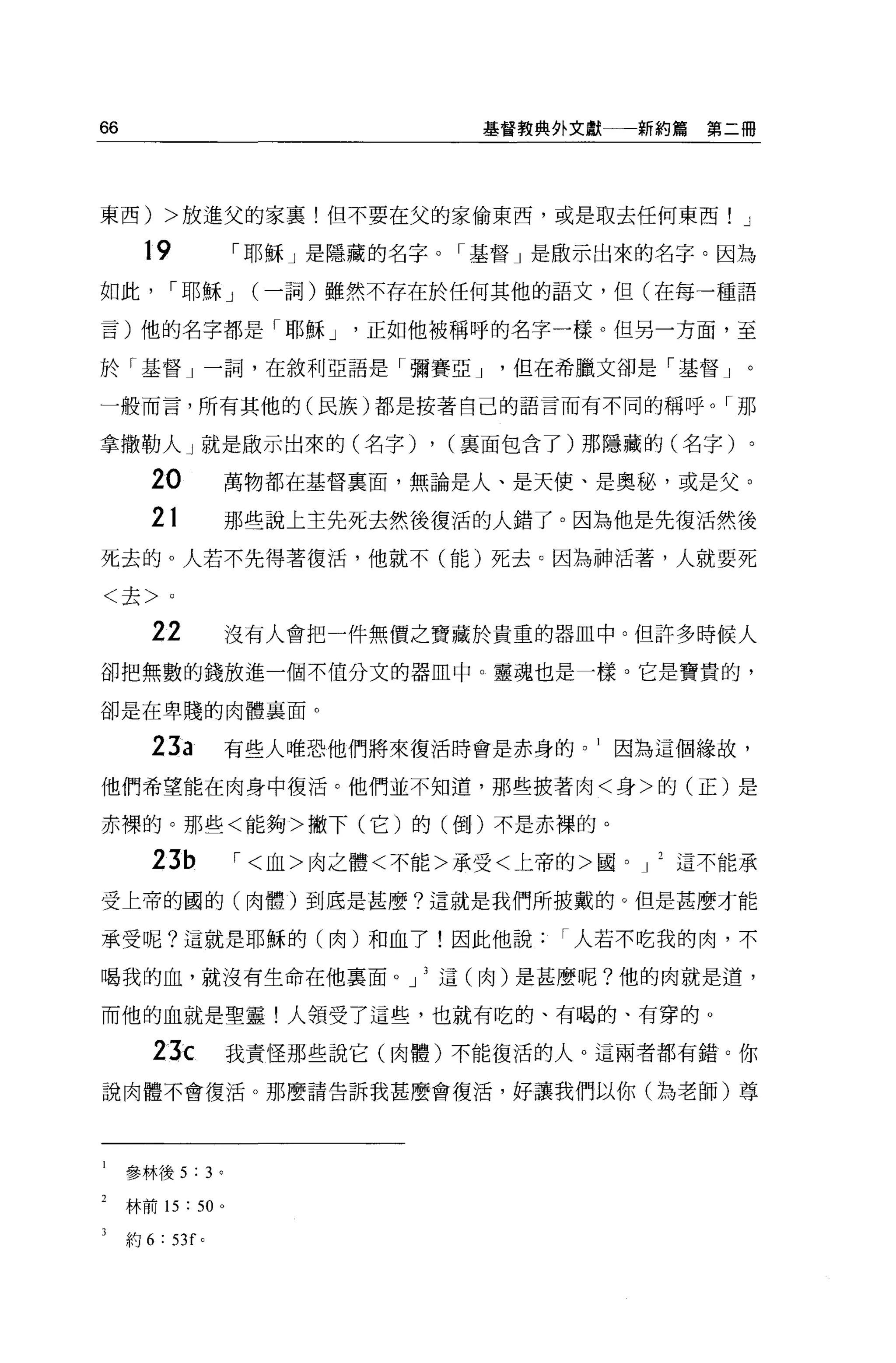 66                                    基督教典外文獻一一新約篇   第二個




東西) >放進父的家里!但不要在父的家偷東西，或是取去任何東西! J

       19                I 耶穌」是隱藏的名字。「基督」是歐示出來的名字。因為

如此          I 耶穌 J        (一詞)雖然不存在於任何其他的語文，但(在每一種語

言)他的名字都是「耶穌 J                   正如他被稱呼的名字一樣。但另一方面，至

於「基督」一詞，在敘利亞語是「彌賽亞 J                    但在希臘文卻是「基督」。

一般而言，所有其他的(民族)都是按著自己的語言而有不同的稱呼。「那

拿撒勒人」就是做示出來的(名字)                    , (稟面包含了)那隱藏的(名字)。
       20                萬物都在基督稟面，無論是人、是天使、是奧馳，或是父。

       21                那些說上主先死去然後復活的人錯了。因為他是先復活然後
死去的。人若不先得著復活，他就不(能)死去。因為神活著，人就要死

<去>。

       22                沒有人會把一件無價之寶藏於貴重的器血中。但許多時候人

卻把無數的錢放進一個不值分文的器血中。靈魂也是一樣。它是寶貴的，

卻是在卑賤的肉體襄面。

       23a               有些人唯恐他們將來復活時會是赤身的。 I 因為這個緣故，

他們希望能在肉身中復活。他們並不知道，那些披著肉<身>的(正)是

赤裸的。那些<能夠>撇下(它)的(倒)不是赤裸的。

       23b               '<血>肉之體<不能>承受<上帝的>圓。 J   這不能承

受上帝的圓的(肉體)到底是甚麼?這就是我們所披戴的。但是甚麼才能

承受呢?這就是耶穌的(肉)和血了!因此他說                      I 人若不吃我的肉，不

喝我的血，就沒有生命在他稟面 o 」 3 這(肉)是甚麼呢?他的肉就是道，

而他的血就是聖靈!人領受了這些，也就有吃的、有喝的、有穿的。

        23c              我責怪那些說它(肉體)不能復活的人。這兩者都有錯。你

說肉體不會復活。那麼請告訴我甚麼會復活，好讓我們以你(為老師)尊




     參林後 5 : 3 。

     林前 15   :    50 。

     約 6:   53f   0
 