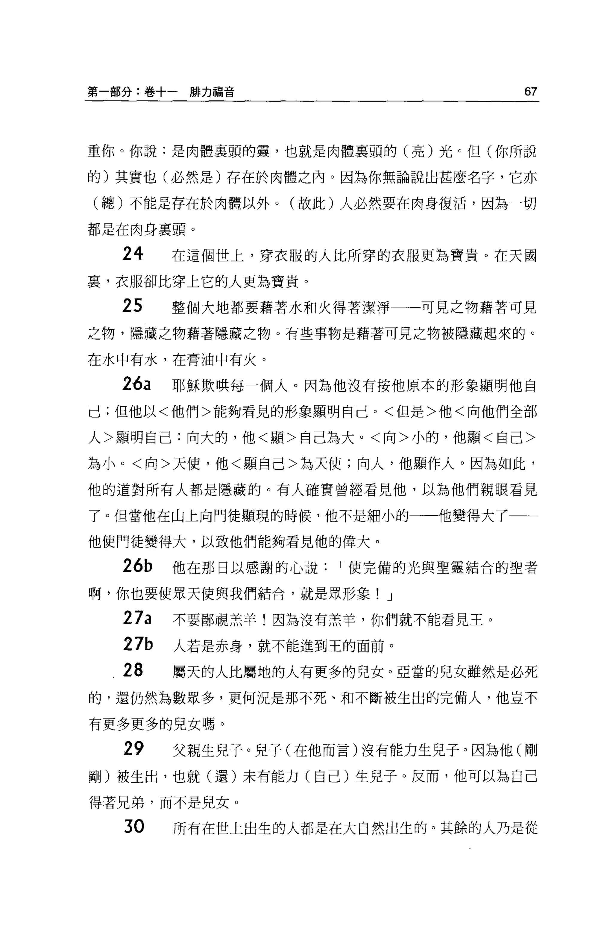 第一部分:卷+一排力福音                       67



重你。你說:是肉體里頭的靈，也就是肉體襄頭的(亮)光。但(你所說

的)其實也(必然是)存在於肉體之內。因為你無論說出甚麼名字，它亦

(總)不能是存在於肉體以外。(故此)人必然要在肉身復活，因為一切

都是在肉身襄頭。

  24    在這個世上，穿衣服的人比所穿的衣服更為寶貴 O 在天國

宴，衣服卻比穿上它的人更為寶貴。

  25    整個大地都要藉著水和火得著潔淨    可見之物藉著可見

之物，隱藏之物藉著隱藏之物。有些事物是藉著可見之物被隱藏起來的。

在水中有水，在膏油中有火。

  26a   耶穌欺哄每一個人。因為他沒有按他原本的形象顯明他自
己;但他以<他們>能夠看見的形象顯明自己。<但是>他<向他們全部

人>顯明自己:向大的，他<顯>自己為大。<向>小的，他顯<自己>

為小。<向>天便，他<顯自己>為天使;向人，他顯作人。因為如此，

他的道對所有人都是隱藏的。有人確實曾經看見他，以為他們親眼看見

了。但當他在山上向門徒顯現的時候，他不是細小的一一他變得大了

他使門徒變得大，以致他們能夠看見他的偉大 o

  26b   他在那日以感謝的心說   I 使完備的光與聖靈結合的聖者

啊，你也要使眾天使與我們結合，就是眾形象! J

  27a   不要鄙視羔羊!因為沒有羔羊，你們就不能看見王 o
  27b   人若是赤身，就不能進到王的面前。

  28    屬天的人比屬地的人有更多的兒女。亞當的兒女雖然是必死
的，還仍然為數眾多，更何況是那不死、和不斷被生出的完備人，他豈不

有更多更多的見女嗎。

  29    父親生兒子。兒子(在他而言)沒有能力生見子。因為他(剛
剛)被生出，也就(還)未有能力(自己)生兒子。反而，他可以為自己

得著兄弟，而不是見女 o

   30   所有在世上出生的人都是在大自然出生的。其餘的人乃是從
 