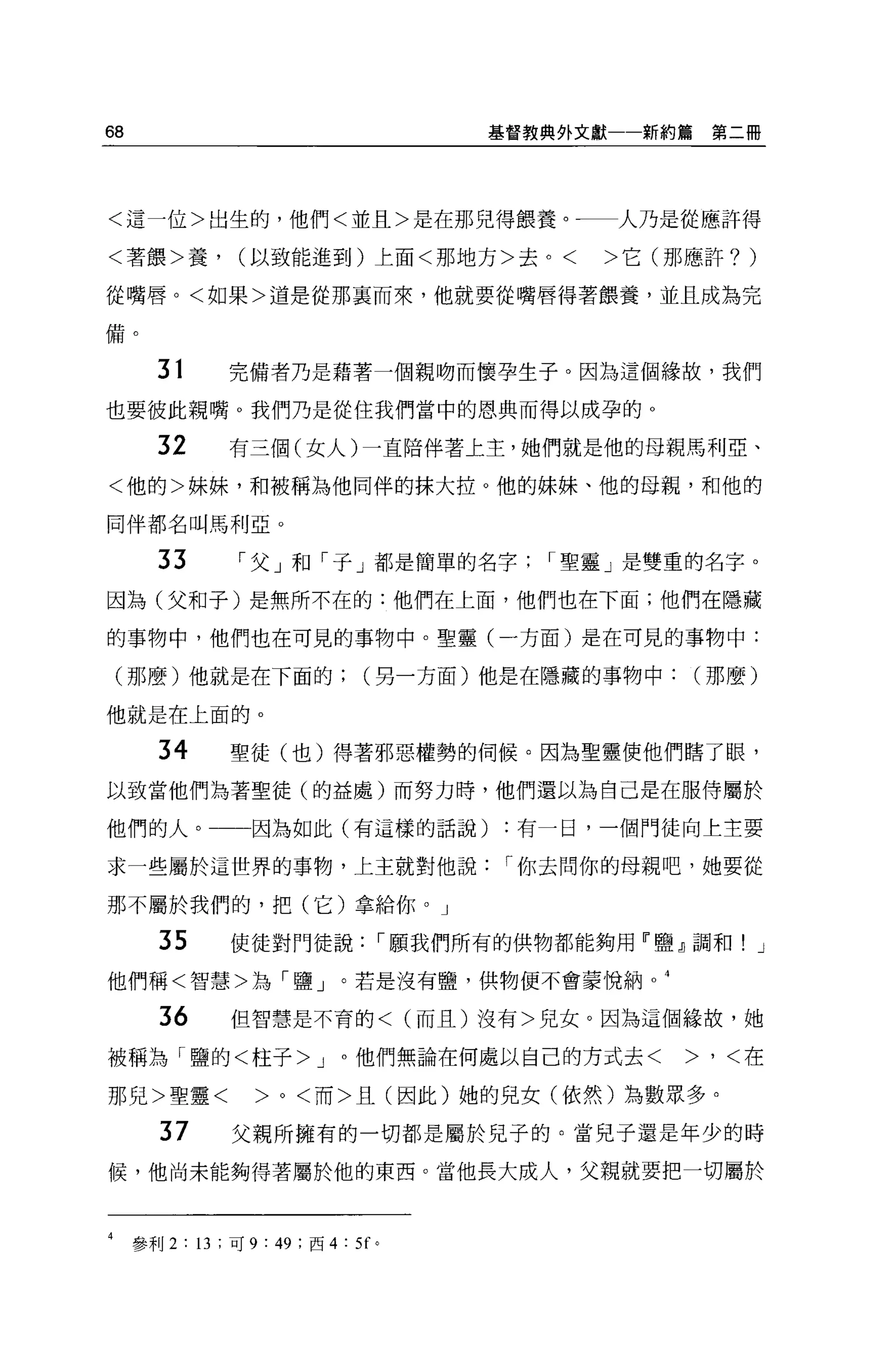 68                                      基督教典外文獻一一新約篇   第二冊




<這一位>出生的，他們<並且>是在那兒得餵養。一一人乃是從應許得

<著餵>養，            (以致能進到)上面<那地方>去。<           >它(那應許?    )
從嘴唇。<如果>道是從那襄而來，他就要從嘴唇得著餵養，並且成為完

備。


        31      完備者乃是藉著一個親吻而懷孕生子。因為這個緣故，我們

也要彼此親嘴。我們乃是從住我們當中的恩典而得以成孕的 O

        32      有三個(女人)一直陪伴著上主，她們就是他的母親馬利亞、

<他的>妹妹，和被稱為他同伴的抹大拉。他的妹妹、他的母親，和他的

同伴都名叫馬利亞。

        33        I 父」和「子」都是簡單的名字          I 聖靈」是雙重的名字。

因為(父和子)是無所不在的:他們在上面，他們也在下面;他們在隱藏

的事物中，他們也在可見的事物中。聖靈(一方面)是在可見的事物中:

    (那麼)他就是在下面的(另一方面)他是在隱藏的事物中那麼)

他就是在上面的。

        34      聖徒(也)得著邪惡權勢的伺候。因為聖靈使他們瞎了眼，

以致當他們站著聖徒(的益處)而努力時，他們還以為自己是在服侍屬於

他們的人。              因為如此(有這樣的話說)          :有一日，一個門徒向上主要

求一些屬於這世界的事物，上主就對他說                       I 你去問你的母親吧，她要從

那不屬於我們的，把(它)拿給你。」

        35      使徒對門徒說            I 願我們所有的供物都能夠用「鹽』調和! J

他們稱<智慧>為「鹽」。若是沒有鹽，供物便不會蒙悅納

        36      但智慧是不育的< (而且)沒有>兒女。因為這個緣故，她

被稱為「鹽的<柱子 >J                  。他們無論在何處以自己的方式去<     >，<在

那兒>聖靈<             >0< 而>且(因此)她的兒女(依然)為數眾多。

        37       父親所擁有的一切都是屬於兒子的。當見子還是年少的時

候，他尚未能夠得著屬於他的東西。當他長大成人，父親就要把一切屬於



4    參利 2 : 13 ;可 9: 49 ;西 4 : 5f 。
 