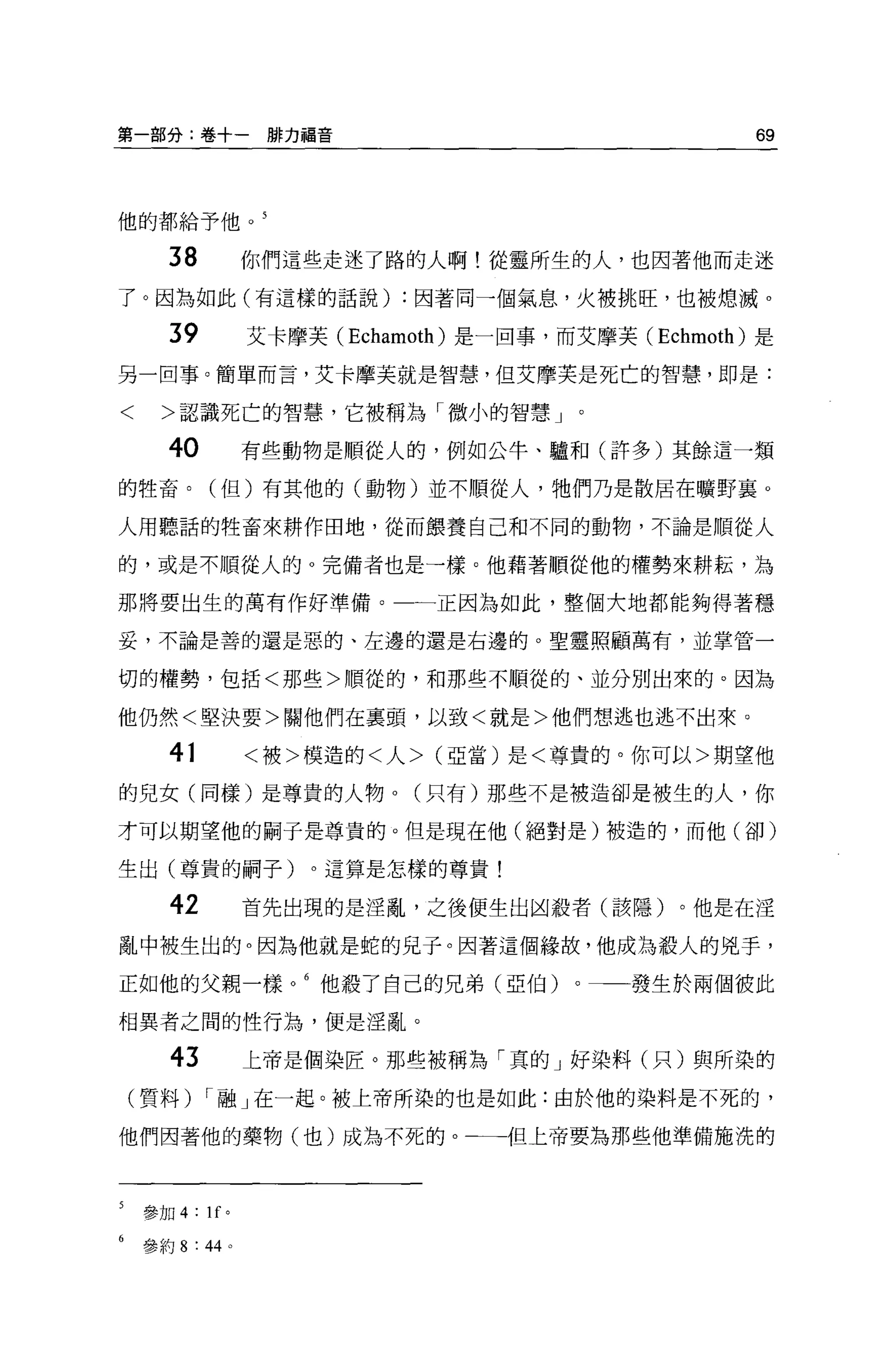 第一部分:卷十一排力福音                                              69



他的都給予他。 5


      38               你們這些走迷了路的人啊!從靈所生的人，也因著他而走迷
了。因為如此(有這樣的話說) :因著同一個氣息，火被挑旺，也被熄減。

      39               艾卡摩芙 (Echamoth) 是一回事，而艾摩芙 (Echmoth) 是
另一回事。簡單而言，艾卡摩芙就是智慧，但艾摩芙是死亡的智慧，即是:

<     >認識死亡的智慧，它被稱為「微小的智慧」。

      40               有些動物是順從人的，例如公牛、驢和(許多)其餘這一類

的牲畜。(但)有其他的(動物)並不順從人，牠們乃是散居在曠野襄 0

人用聽話的牲畜來耕作田地，從而餵養自己和不同的動物，不論是順從人

的，或是不順從人的。完備者也是→樣。他藉著順從他的權勢來耕耘，為

那將要出生的萬有作好準備。                     一正因為如此，整個大地都能夠得著穩

妥，不論是善的還是惡的、左邊的還是右邊的。聖靈照顧萬有，並掌管一


切的權勢，包括<那些>順從的，和那些不順從的、並分別出來的。因為

他仍然<堅決要>關他們在襄頭，以致<就是>他們想逃也逃不出來。

       41              <被>模造的<人> (亞當)是<尊貴的。你可以>期望他

的兒女(同樣)是尊貴的人物。(只有)那些不是被造卻是被生的人，你

才可以期望他的關于是尊貴的。但是現在他(絕對是)被造的，而他(卻)

生出(尊貴的桐子)。這算是怎樣的尊貴!

       42              首先出現的是淫亂，之後便生出凶殺者(該隱)。他是在淫

亂中被生出的。因為他就是蛇的兒子。因著這個緣故，他成為殺人的兇手，

正如他的父親一樣。 6 他聽了自己的兄弟(亞伯)。                         發生於兩個彼此

相異者之間的性行為，便是淫亂。

       43              上帝是個染匠。那些被稱為「真的」好染料(只)與所染的
(質料) r 融」在一起。被上帝所染的也是如此:由於他的染料是不死的，

他們因著他的藥物(也)成為不死的。一一一但上帝要為那些他準備施洗的



    參加 4    :   lf 。

    參約 8: 44 。
 