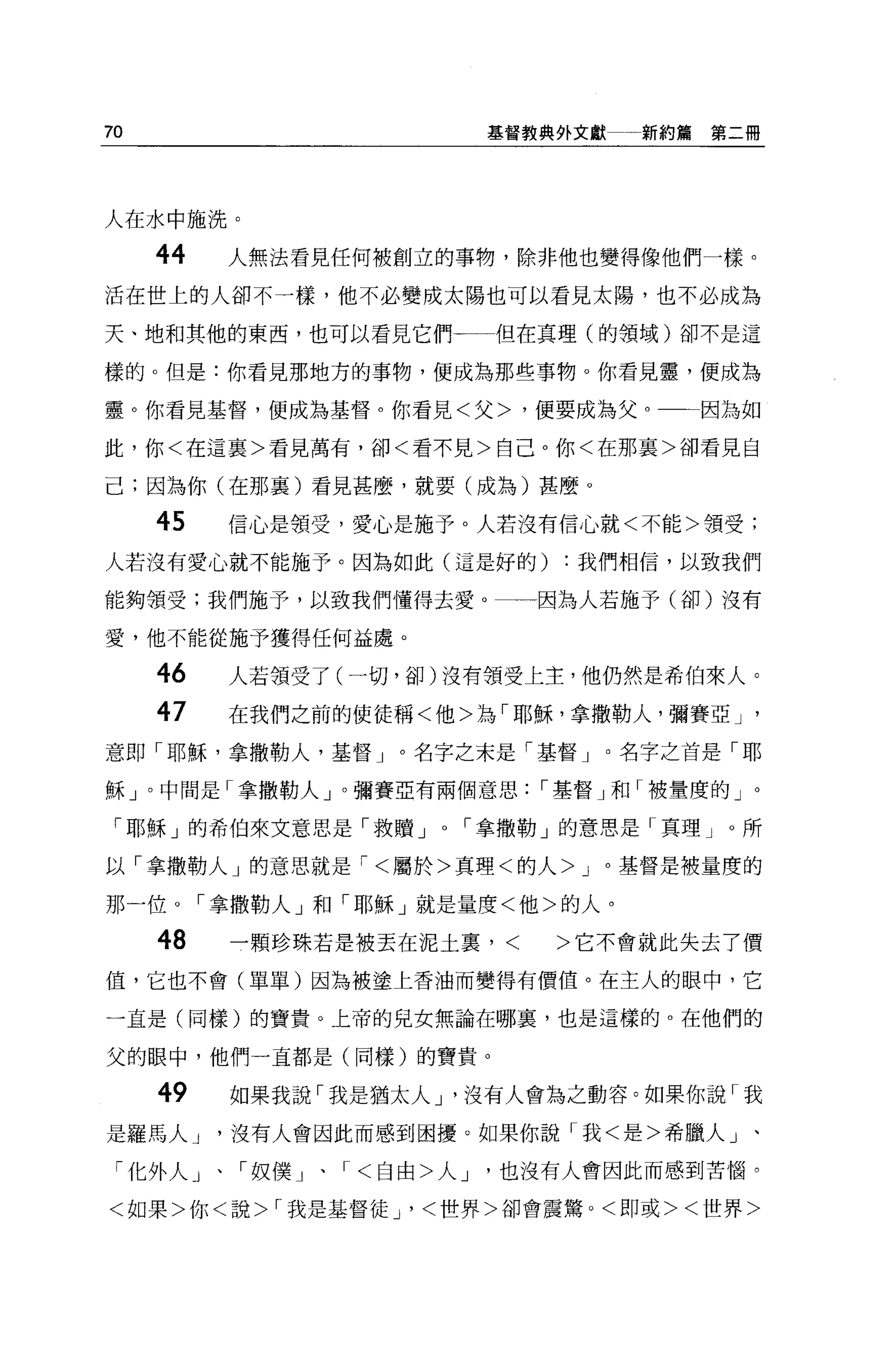 70                          基督教典外文獻一新約篇第二冊




人在水中施洗。

     44   人無法看見任何被創立的事物，除非他也變得像他們一樣。
活在世上的人卻不一樣，他不必變成太陽也可以看見太陽，也不必成為

天、地和其他的東西，也可以看見它們           但在真理(的領域)卻不是這

樣的。但是:你看見那地方的事物，便成為那些事物。你看見聾，便成為

靈。你看見基督，便成為基督。你看見<父>，便要成為父。一一因為如

此，你<在這稟>看見萬有，卻<看不見>自己。你<在那里>卻看見自

己;因為你(在那襄)看見甚麼，就要(成為)甚麼 0

     45   信心是領受，愛心是施予。人若沒有信心就<不能>領受;

人若沒有愛心就不能施予。因為如此(這是好的)           :我們相信，以致我們

能夠領受;我們施予，以致我們懂得去愛。             因為人若施予(卻)沒有

愛，他不能從施予獲得任何益處。

     46   人若領受了(一切，卻)沒有領受上主，他仍然是希伯來人。

     47   在我們之前的使徒稱<他>為「耶穌，拿撒勒人，彌賽亞 J       '

意即「耶穌，拿撒勒人，基督」。名字之末是「基督 J           名字之首是「耶

穌」。中間是「拿撒勒人」。彌賽亞有兩個意思           r 基督」和「被量度的」。

 「耶穌」的希伯來文意思是「救贖 J      r 拿撒勒」的意思是「真理」。所

以「拿撒勒人」的意思就是 r< 屬於>真理<的人 >J 。基督是被量度的

那一位。「拿撒勒人」和「耶穌」就是量度<他>的人。

     48   一顆珍珠若是被丟在泥土裹，     <   >它不會就此失去了價
值，它也不會(單單)因為被塗上香油而變得有價值。在主人的眼中，它

一直是(同樣)的寶貴。上帝的兒女無論在哪稟，也是這樣的 o 在他們的

父的眼中，他們一直都是(同樣)的寶貴。

     49   如果我說「我是猶太人 J '沒有人會為之動容。如果你說「我
是羅馬人 J    沒有人會因此而感到困擾。如果你說「我<是>希臘人」、

 「化外人」、「奴僕」、    r< 白由>人 J   也沒有人會因此而感到苦惱。

<如果>你<說 >r 我是基督徒尸<世界>卻會震驚。<即或><世界>
 