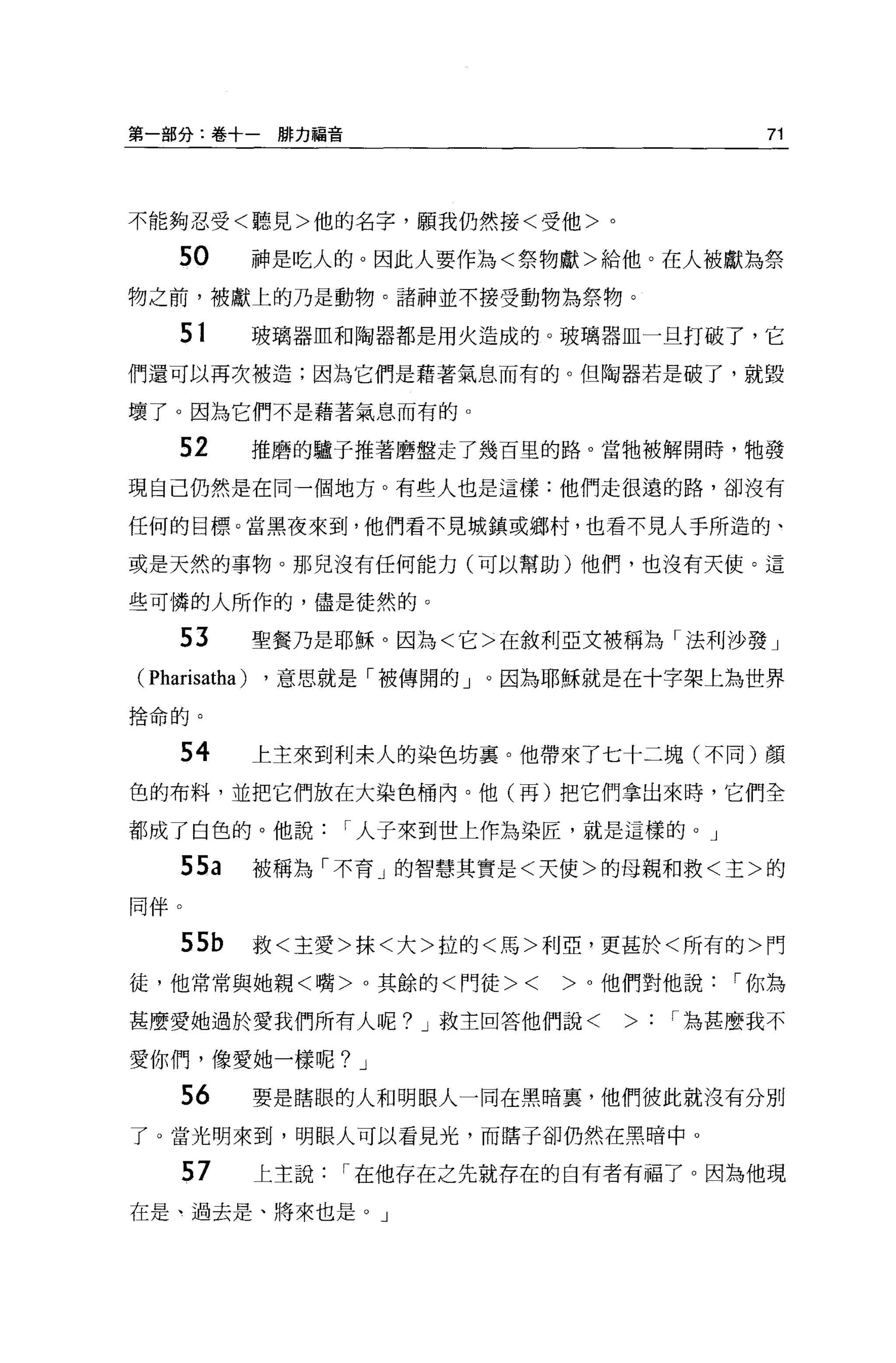 第一部分:卷十一排力福音                                    71




不能夠忍受<聽見>他的名字，願我仍然接<受他>。

     50          神是吃人的。因此人要作為<祭物獻>給他。在人被獻為祭
物之前，被獻上的乃是動物。諸神並不接受動物為祭物。

     51          玻璃器血和陶器都是用火造成的。玻璃器血一旦打破了，它

們還可以再次被造;因為它們是藉著氣息而有的。但陶器若是破了，就毀

壞了。因為它們不是藉著氣息而有的。

     52          推磨的驢子推著磨盤走了幾百里的路 o 當牠被解開時，牠發

現自己仍然是在同一個地方。有些人也是這樣:他們走很遠的路，卻沒有

任何的目標。當黑夜來到，他們看不見城鎮或鄉村，也看不見人手所造的、

或是天然的事物。那兒沒有任何能力(可以幫助)他們，也沒有天使。這

些可憐的人所作的，儘是徒然的。

     53          聖餐乃是耶穌。因為<它>在敘利亞文被稱為「法利沙發」
( Pharisatha )   ，意思就是「被傳聞的」。因為耶穌就是在十字架上為世界
捨命的。



     54          上主來到利末人的染色坊襄。他帶來了七十二塊(不同)顏

色的布料，並把它們放在大染色桶內。他(再)把它們拿出來時，它們全

都成了白色的。他說              I 人子來到世上作為染匠，就是這樣的。」

     55a         被稱為「不育」的智慧其實是<天使>的母親和救<主>的
同伴。

     55b         救<主愛>抹<大>拉的<馬>利亞，更甚於<所有的>門
徒，他常常與她親<嘴>。其餘的<門徒><              >。他們對他說     I 你為

甚麼愛她過於愛我們所有人呢? J 救主回答他們說<             >:   I 為甚麼我不

愛你們，像愛她一樣呢? J

     56          要是瞎眼的人和明眼人一同在黑暗裹，他們彼此就沒有分別
了。當光明來到，明眼人可以看見光，而瞎子卻仍然在黑暗中 o

      57         上主說   I 在他存在之先就存在的白有者有福了。因為他現
在是、過去是、將來也是。」
 