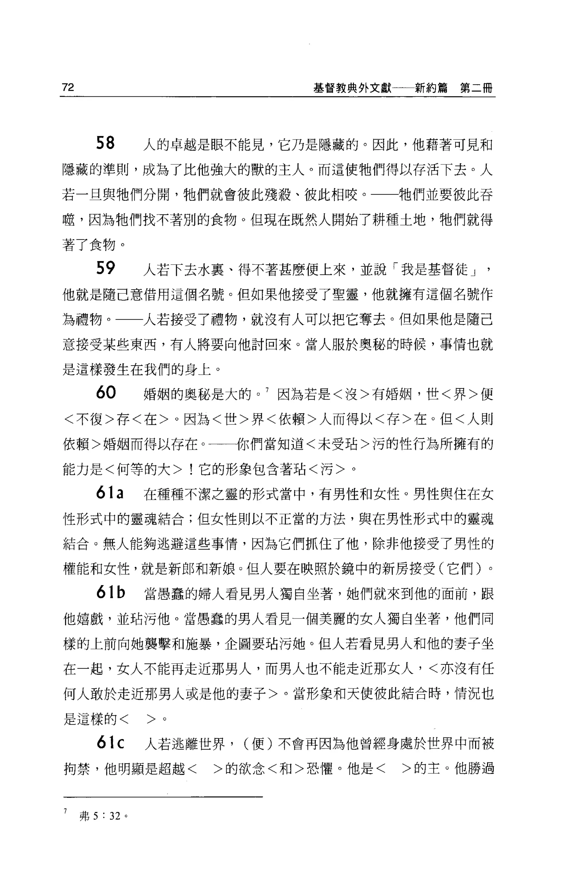 72                               基督教典外文獻    新約篇第二冊




        58        人的卓越是眼不能見，它乃是隱藏的。因此，他藉著可見和
隱藏的準則，成為了比他強大的獸的主人。而這使牠們得以存活下去。人

若一旦與牠們分開，牠們就會彼此殘殺、彼此相咬。                    牠們並要彼此吞

噬，因為牠們找不著別的食物。但現在既然入開始了耕種土地，牠們就得

著了食物。

        59        人若下去水里、得不著甚麼便上來，並說「我是基督徒 J
他就是隨己意借用這個名號。但如果他接受了聖靈，他就擁有這個名號作

為禮物。一一人若接受了禮物，就沒有人可以把它奪去。但如果他是隨己

意接受某些東西，有人將要向他討回來。當人服於奧秘的時候，事情也就

是這樣發生在我們的身上。

        60        婚姻的奧秘是大的。 7 因為若是<沒>有婚姻，世<界>便

<不復>存<在>。因為<世>界<依賴>人而得以<存>在。但<人則

依賴>婚姻而得以存在。一一你們當知道<未受站>污的性行為所擁有的

能力是<何等的大>!它的形象包含著站<污>。

        61a       在種種不潔之靈的形式當中，有男性和女性。男性與住在女

性形式中的靈魂結合;但女性則以不正當的方法，與在男性形式中的靈魂

結合。無人能夠逃避這些事情，因為它們抓住了他，除非他接受了男性的

權能和女性，就是新郎和新娘 O 但人要在映照於鏡中的新房接受(它們)。

        61b       當愚蠢的婦人看見男人獨自坐著，她們就來到他的面前，跟

他嬉戲，並站污他。當愚蠢的男人看見一個美麗的女人獨自坐著，他們同

樣的上前向她襲擊和施暴，企圖要站污她。但人若看見男人和他的妻子坐

在一起，女人不能再走近那男人，而男人也不能走近那女人，<亦沒有任

何人敢於走近那男人或是他的妻子>。當形象和天使彼此結合時，情況也

是這樣的<             >。

        61c       人若逃離世界，   (便)不會再因為他曾經身處於世界中而被

拘禁，他明顯是超越<             >的欲念<和>恐懼。他是<       >的主。他勝過



7    弗 5 : 32 。
 