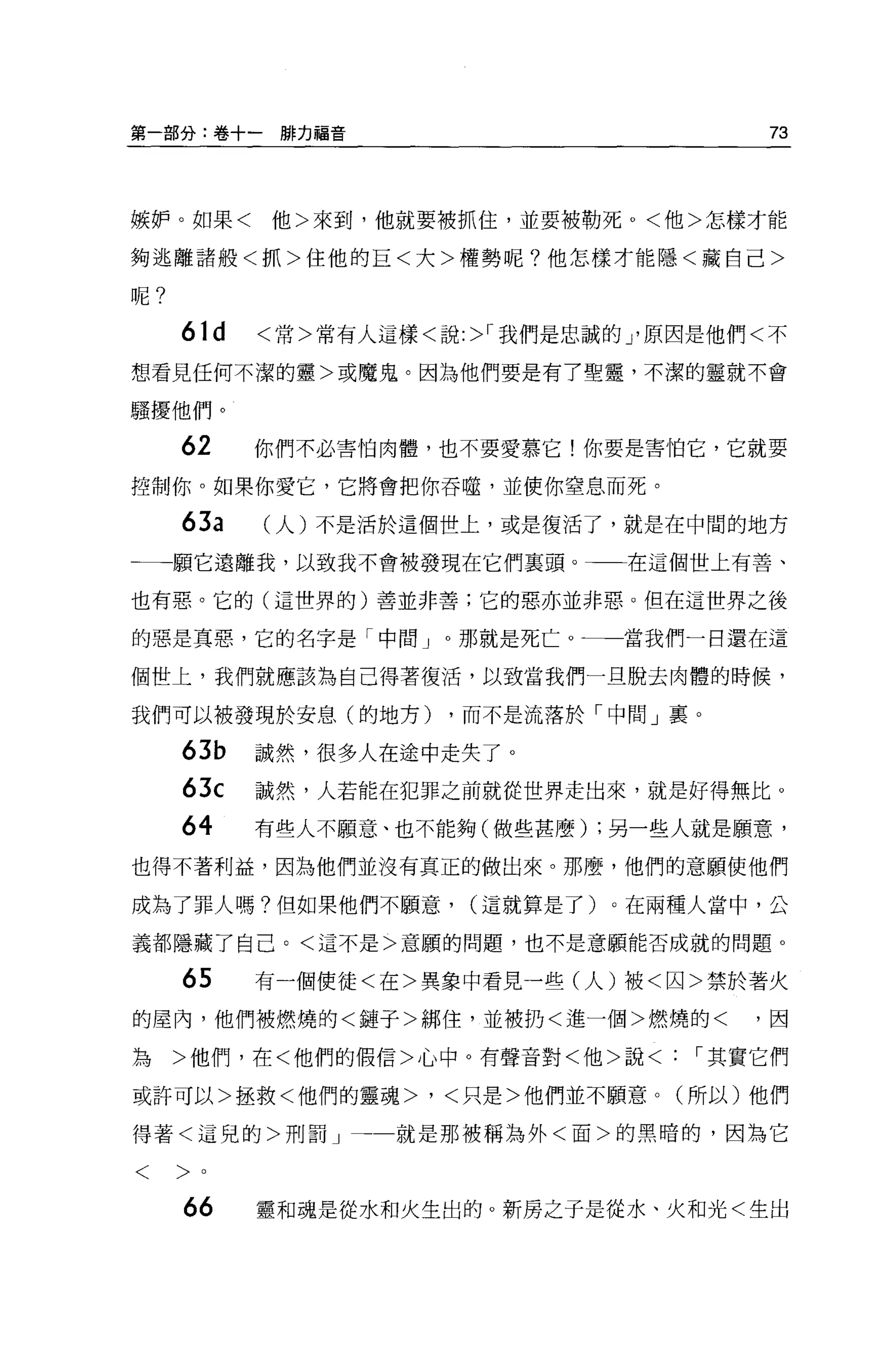 第一部分:卷+一排力福音                             73




嫉妒。如果<     他>來到，他就要被抓住，並要被勒死 o <他>怎樣才能

夠逃離諸般<抓>住他的巨<大>權勢呢?他怎樣才能隱<藏自己>

呢?

     61d   <常>常有人這樣<說 :>r 我們是忠誠的 J 原因是他們<不

想看見任何不潔的靈>或魔鬼。因為他們要是有了聖靈，不潔的靈就不會

騷擾他們。

     62    你們不必害怕肉體，也不要愛慕它!你要是害怕它，它就要

控制你。如果你愛它，它將會把你吞噬，並使你窒息而死。

     63a   (人)不是活於這個世上，或是復活了，就是在中間的地方

←一一願它遠離我，以致我不會被發現在它們稟頭。一一在這個世上有善、

也有惡。它的(這哩界的)善並非善;它的惡亦並非惡。但在這世界之後

的惡是真惡，它的名字是「中間」。那就是死亡。一一當我們一日還在這

個世上，我們就應該為自己得著復活，以致當我們一旦脫去肉體的時候，

我們可以被發現於安息(的地方)       ，而不是流落於「中間」里。

     63b   誠然，很多人在途中走失了。
     63c   誠然，人若能在犯罪之前就從世界走出來，就是好得無比。

     64    有些人不願意、也不能夠(做些甚麼) ;另一些人就是願意，
也得不著利益，因為他們並沒有真正的做出來。那麼，他們的意願使他們

成為了罪人嗎?但如果他們不願意，       (這就算是了)。在兩種人當中，公

義都隱藏了自己。<這不是>意願的問題，也不是意願能否成就的問題。

     65    有一個使徒<在>異象中看見一些(人)被<囚>禁於著火
的屋內，他們被燃燒的<鏈子>綁住，並被扔<進一個>燃燒的<因

為    >他們，在<他們的假信>心中。有聲音對<他>說<       r 其實它們

或許可以>拯救<他們的靈魂>，<只是>他們並不顧意。(所以)他們

得著<這兒的>刑罰」         就是那被稱為外<面>的黑暗的，因為它

<    >。

     66    靈和魂是從水和火生出的。新房之于是從水、火和光<生出
 