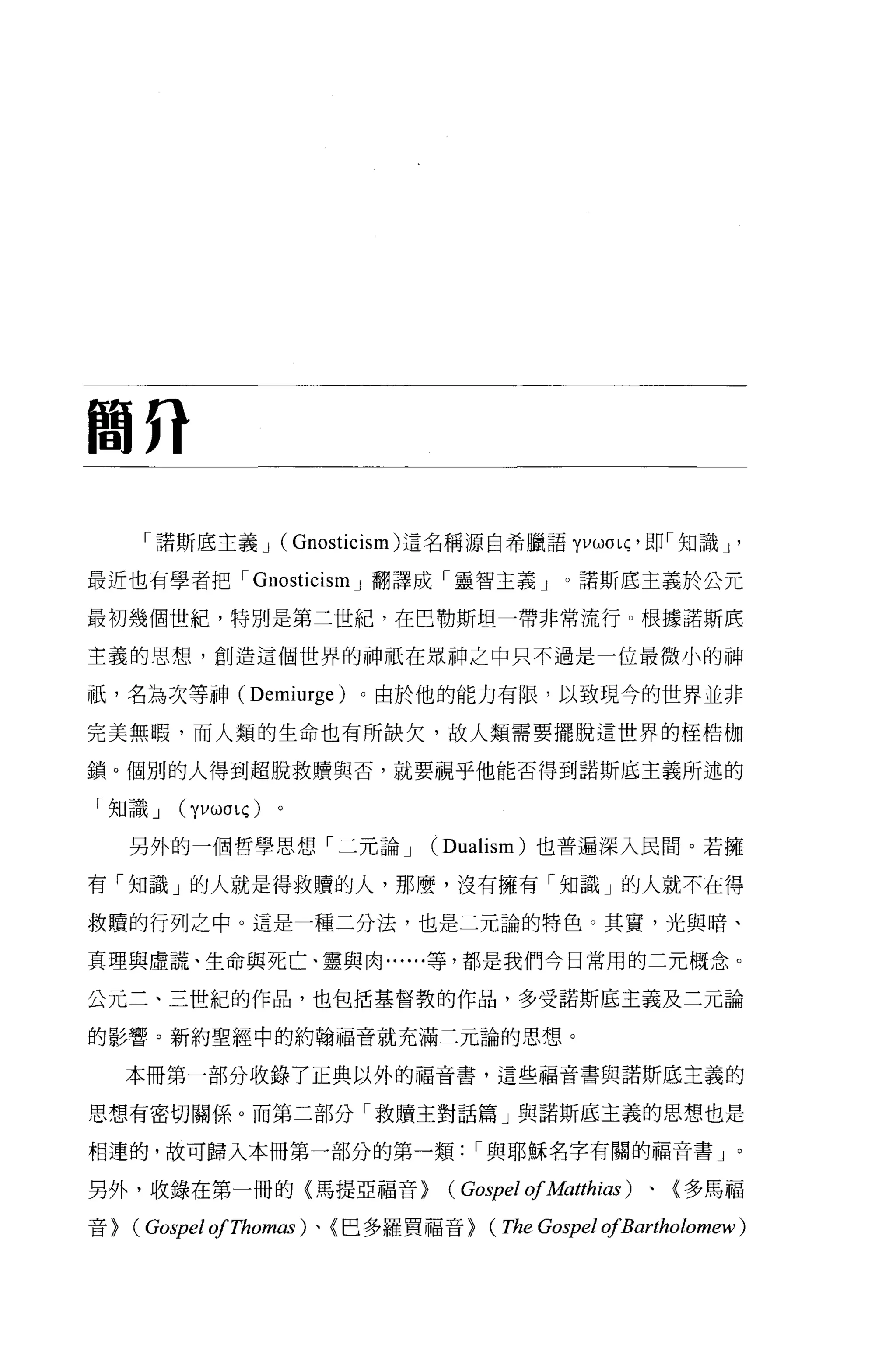 間η

      「諾斯底主義 J (Gnosticism) 這名稱源自希臘語 yvwa 呵，即「知識 J '

最近也有學者把，- Gnosticism J 翻譯成「靈智主義」。諾斯底主義於公元

最初幾個世紀，特別是第二世紀，在巴勒斯坦一帶非常流行。根據諾斯底

主義的思想，創造這個世界的神祇在眾神之中只不過是一位最微小的神

祇，名為次等神 (Demiurge)       。由於他的能力有限，以致現今的世界並非

完美無暇，而人類的生命也有所缺欠，故人類需要擺脫這世界的桂桔枷

鎖。個別的人得到超脫救贖與否，就要視乎他能否得到諾斯底主義所述的

「知識 J    (yvωσlÇ)   。

     另外的一個哲學思想「二元論 J           (Dualism) 也普遍深入民間。若擁

有「知識」的人就是得救贖的人，那麼，沒有擁有「知識」的人就不在得

救贖的行列之中。這是一種二分法，也是二元論的特色。其實，光與暗、

真理與虛謊、生命與死亡、靈與肉......等，都是我們今日常用的二元概念。

公元二、三世紀的作品，也包括基督教的作品，多受諾斯底主義及二元論

的影響。新約聖經中的約翰福音就充滿二元論的思想。

     本冊第一部分收錄了正典以外的福音書，這些福音書與諾斯底主義的

思想有密切關係。而第二部分「救贖主對話篇」與諾斯底主義的思想也是

相連的，故可歸入本冊第一部分的第一類，-與耶穌名字有關的福音書」。

另外，收錄在第一冊的(馬提亞福音>               (Gospel of Matthias )、〈多馬福
音>   (Gospel ofThomas )、〈巴多羅買福音> (The Gospel ofBartholomew)
 