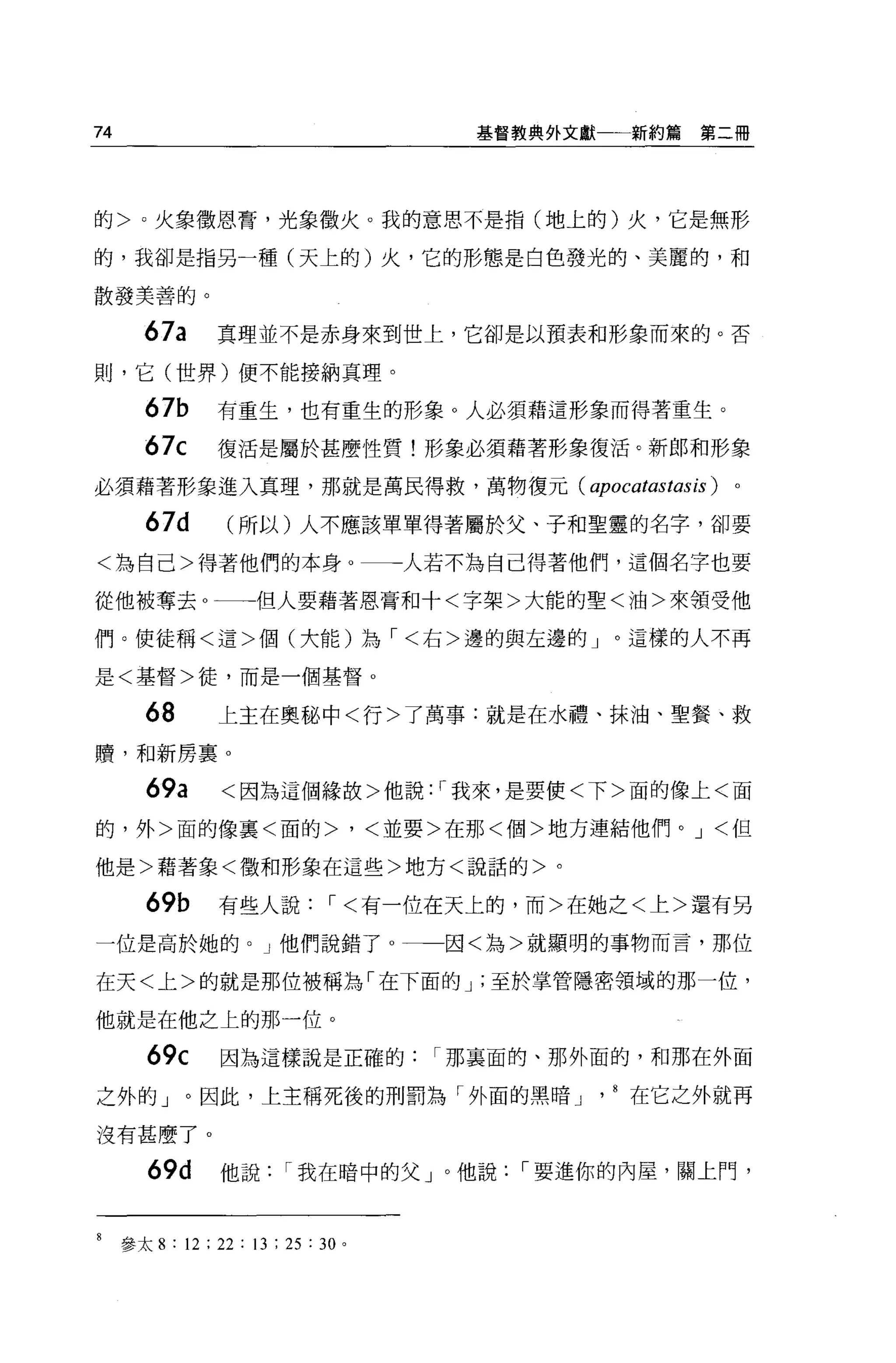74                                      基督教典外文獻一一新約篇   第二冊




的>，火象徵恩膏，光象徵火。我的意思不是指(地上的)火，它是無形

的，我卻是指另一種(天上的)火，它的形態是白色發光的、美麗的，和

散發美善的。


        67a       真理並不是赤身來到世上，它卻是以預表和形象而來的。否

則，它(世界)便不能接納真理。

        67b       有重生，也有重生的形象 O 人必須藉這形象而得著重生。

        67c       復活是屬於甚麼性質!形象必須藉著形象復活。新郎和形象

必須藉著形象進入真理，那就是萬民得救，萬物復元 (apocatastasis)                  。

        67d        (所以)人不應該單單得著屬於父、子和聖靈的名字，卻要

<為自己>得著他們的本身。一一一人若不為自己得著他們，這個名字也要

從他被奪去 O 一一→但人要藉著恩膏和十<字架>大能的聖<油>來頡受他

們。使徒稱<這>個(大能)為，<右>邊的與左邊的」。這樣的人不再

是<基督>徒，而是一個基督 o

        68        上主在奧秘中<行>了萬事:就是在水禮、抹油、聖餐、救
贖，和新房稟 0

        69a       <因為這個緣故>他說: '我來，是要使<下>面的像上<面

的，外>面的像稟<面的>，<並要>在那<個>地方連結他們。 J <但

他是>藉著象<徵和形象在這些>地方<說話的>。

        69b       有些人說，<有一位在天上的，而>在她之<上>還有另
一位是高於她的。」他們說錯了 o                       因<為>就顯明的事物而言，那位

在天<上>的就是那位被稱為「在下面的 J '至於掌管隱密領域的那一位，

他就是在他之上的那一位。

        69c       因為這樣說是正確的，那襄面的、那外面的，和那在外面

之外的」。因此，上主稱死後的刑罰為「外面的黑暗」川在它之外就再

沒有甚麼了 o

        69d       他說，我在暗中的父」。他說，要進你的內屋，關上門，



8    參太 8 : 12 ; 22 : 13 ; 25 : 30 。
 