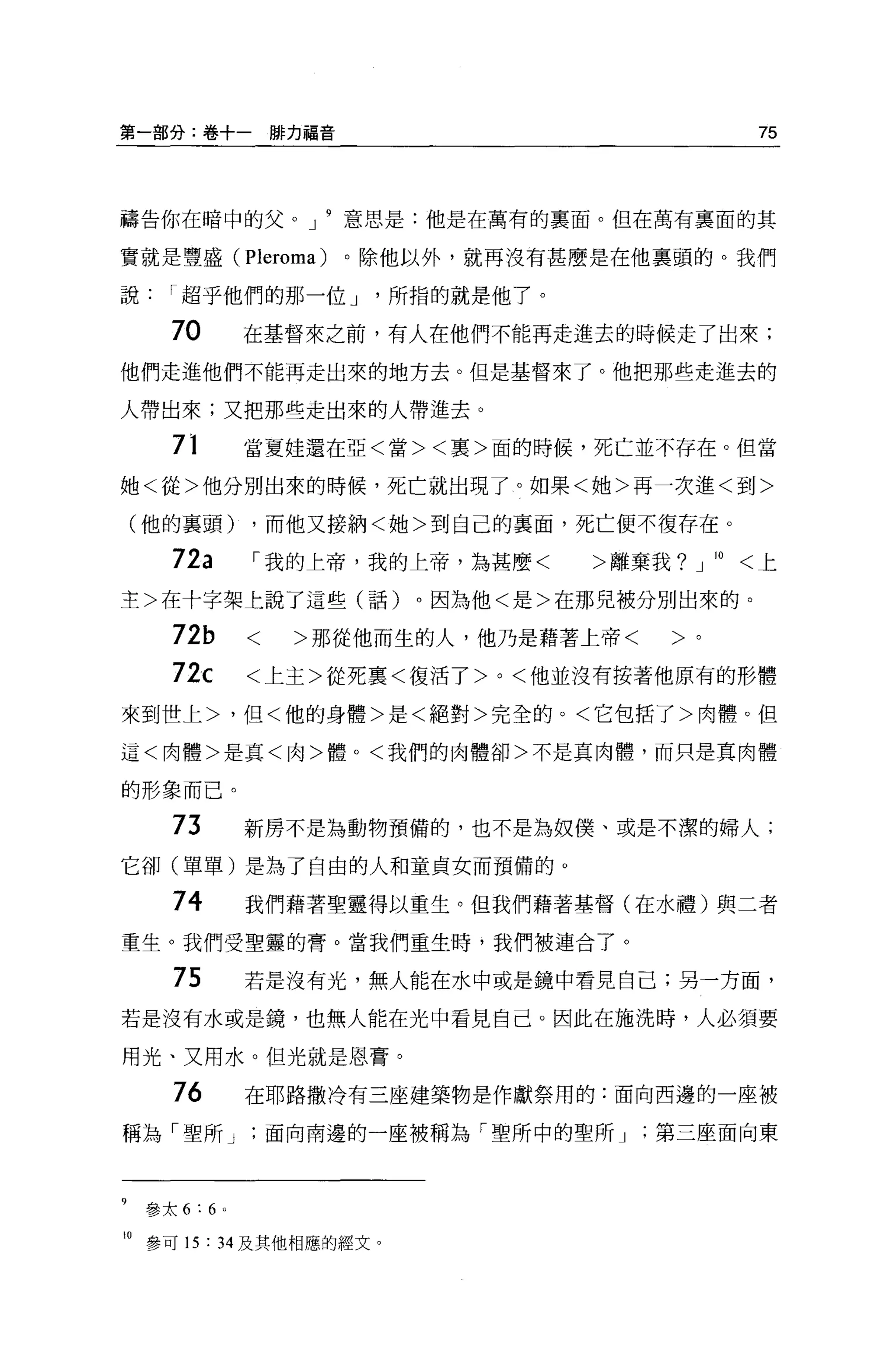 第一部分:卷+一僻力福音                                           75



禱告你在暗中的父。 J            意思是:他是在萬有的里面。但在萬有稟面的其

實就是豐盛( Pleroma)        。除他以外，就再沒有甚麼是在他稟頭的。我們

說     I 超乎他們的那一位 J        所指的就是他了。

      7。       在基督來之前，有人在他們不能再走進去的時候走了出來;
他們走進他們不能再走出來的地方去。但是基督來了。他把那些走進去的

人帶出來;又把那些走出來的人帶進去。

      71       當夏娃還在亞<當><襄>面的時候，死亡並不存在。但當

她<從>他分別出來的時候，死亡就出現了。如果<她>再一次進<到>

    (他的襄頭)     ，而他又接納<她>到自己的襄面，死亡便不復存在。

      72a      I 我的上帝，我的上帝，為甚麼<      >離棄我?   J   10   <上

主>在十字架上說了這些(話)。因為他<是>在那兒被分別出來的。

      72b      <    >那從他而生的人，他乃是藉著上帝<    >。
      72c      <上主>從死稟<復活了 >0< 他並沒有按著他原有的形體

來到世上>，但<他的身體>是<絕對>完全的。<它包括了>肉體。但

這<肉體>是真<肉>體。<我們的肉體卻>不是真肉體，而只是真肉體

的形象而已。

      73       新房不是為動物預備的，也不是為奴僕、或是不潔的婦人;

它卻(單單)是為了自由的人和童貞女而預備的 O

      74       我們藉著聖靈得以重生。但我們藉著基督(在水禮)與二者
重生。我們受聖靈的膏。當我們重生時，我們被連合了。

      75       若是沒有光，無人能在水中或是鏡中看見自己;另一方面，

若是沒有水或是鏡，也無人能在光中看見自己。因此在施洗時，人必須要

用光、又用水。但光就是恩膏。

      76       在耶路撒冷有三座建築物是作獻祭用的:面向西邊的一座被

稱為「聖所 J            面向南邊的一座被稱為「聖所中的聖所 J   第三座面向東



9   參太 6:6 。

10 參可 15 : 34 及其他相應的經文。
 