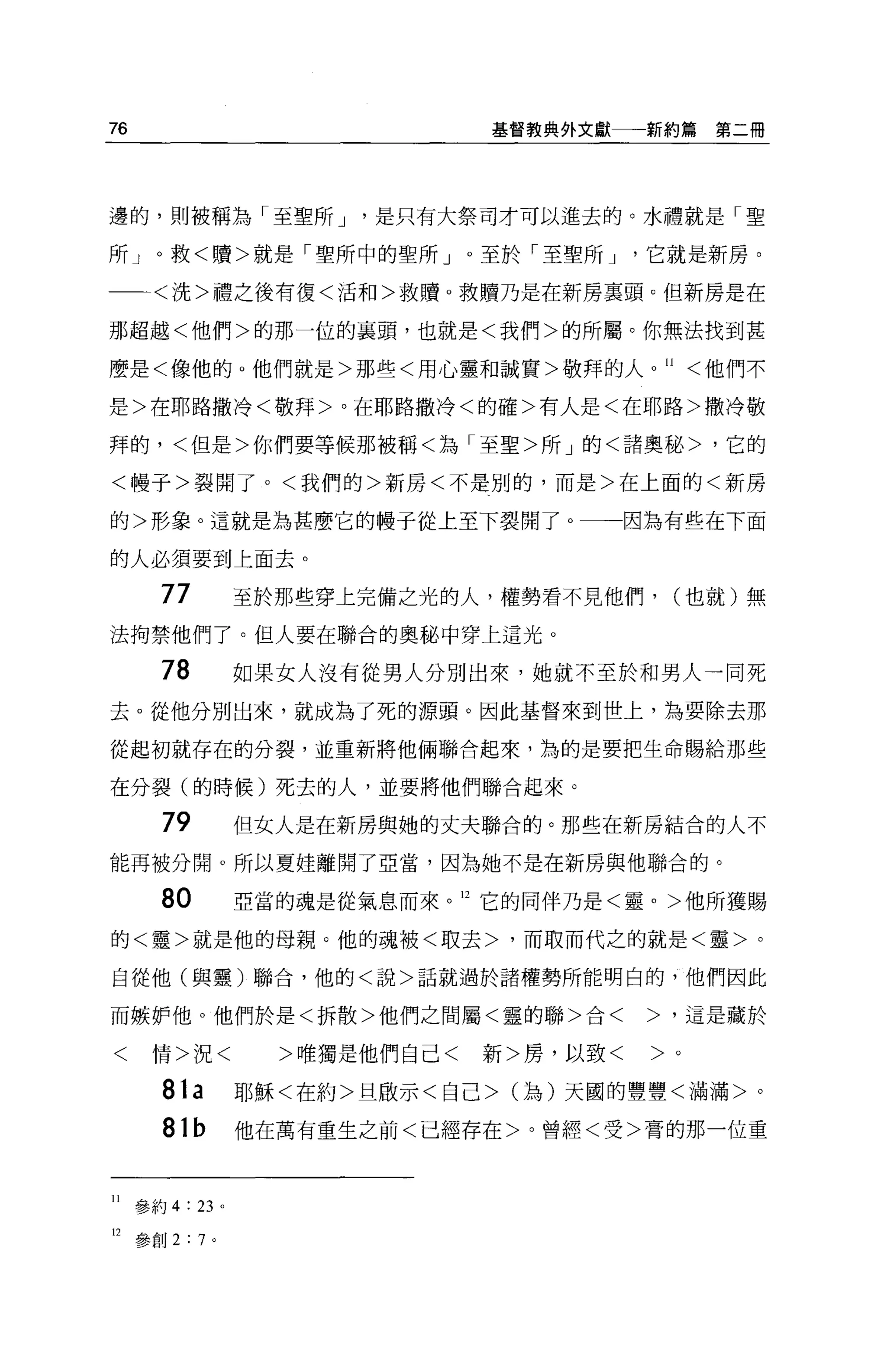 76                               基督教典外文獻一一新約篇   第二冊




邊的，則被稱為「至聖所 J             是只有大祭司才可以進去的。水禮就是「聖

所」。救<贖>就是「聖所中的聖所」。至於「至聖所 J                 它就是新房。

一一<洗>禮之後有復<活和>救贖。救贖乃是在新房稟頭。但新房是在

那超越<他們>的那一位的襄頭，也就是<我們>的所屬。你無法找到甚

麼是<像他的 o 他們就是>那些<用心靈和誠實>敬拜的人。 11 <他們不

是>在耶路撒冷<敬拜>。在耶路撒冷<的確>有人是<在耶路>撒冷敬

拜的，<但是>你們要等候那被稱<為「至聖>所」的<諸奧秘>，它的

<，慢子>裂開了。<我們的>新房<不是別的，而是>在上面的<新房

的>形象。這就是為甚麼它的體子從上至下裂開了。一一因為有些在下面

的人必須要到上面去。

        77         至於那些穿上完備之光的人，權勢看不見他們， (也就)無
法拘禁他們了。但人要在聯合的奧秘中穿上這光。

        78         如果女人沒有從男人分別出來，她就不至於和男人一同死
去。從他分別出來，就成為了死的源頭。因此基督來到禮上，為要除去那

從起初就存在的分裂，並重新將他倆聯合起來，為的是要把生命賜給那些

在分裂(的時候)死去的人，並要將他們聯合起來。

        79         但女人是在新房與她的丈夫聯合的。那些在新房結合的人不

能再被分開。所以夏娃離開了亞當，因為她不是在新房與他聯合的。

        80         亞當的魂是從氣息而來。 12 它的同伴乃是<靈。>他所獲賜

的<靈>就是他的母親。他的魂被<敢去>，而取而代之的就是<靈>。

自從他(與靈)聯合，他的<說>話就過於諸權勢所能明白的，他們因此

而嫉妒他。他們於是<拆散>他們之間屬<靈的聯>合<                  >，這是藏於

<      情>況<          >唯獨是他們自己<   新>房，以致<   >。

        81a        耶穌<在約>旦敢示<自己 >0為)天圓的豐豐<滿滿>。
        81b        他在萬有重生之前<已經存在>。曾經<受>膏的那一位重



11   參約 4 : 23 。

12   參創 2:7 。
 