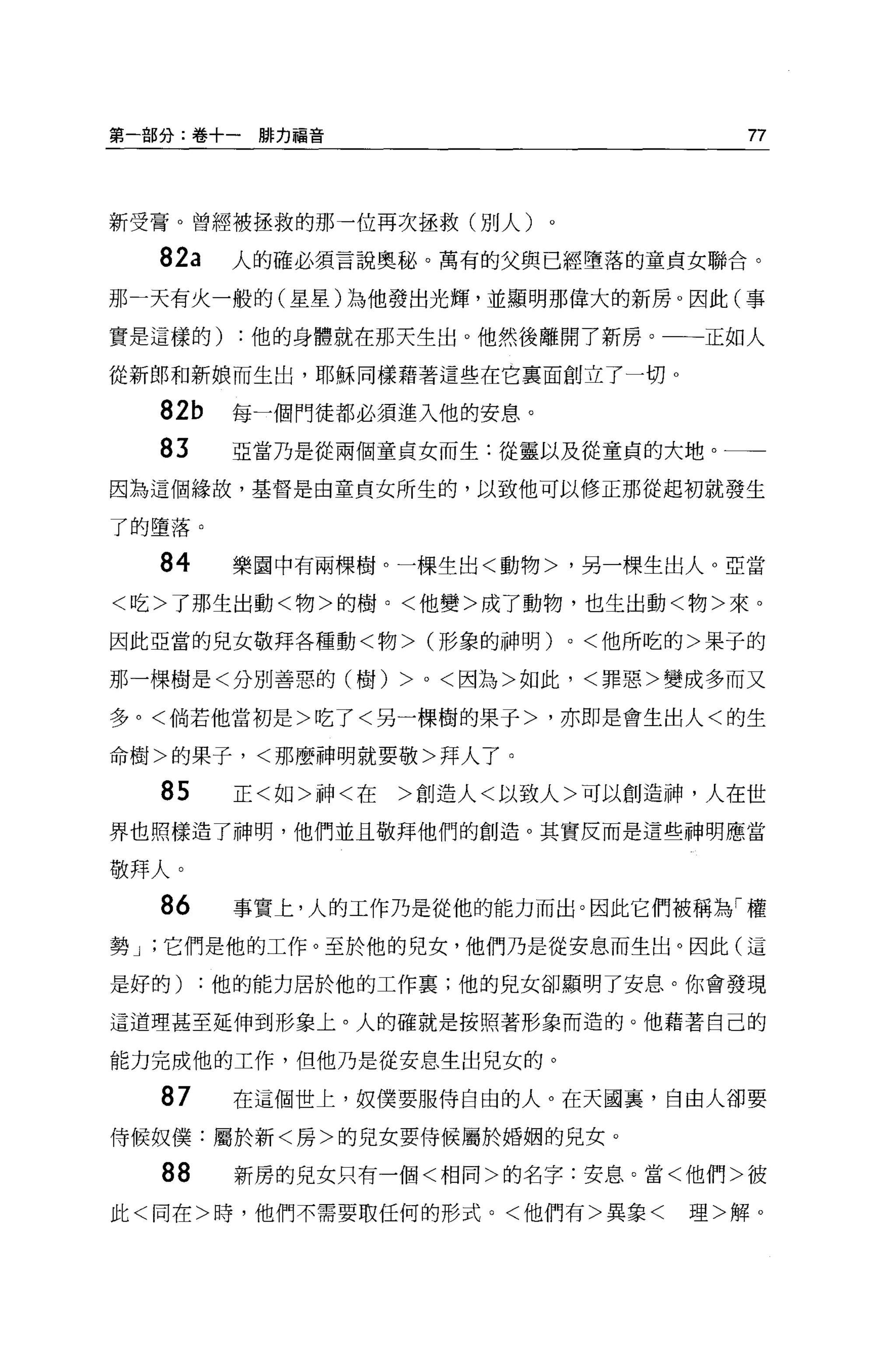 第一部分:卷+一排力福音                                 77




新受膏。曾經被拯救的那一位再次拯救(別人)。

  82a    人的確必須言說奧秘。萬有的父與已經墮落的童貞女聯合。

那一天有火一般的(星星)為他發出光輝，並顯明那偉大的新房。因此(事

實是這樣的)   :他的身體就在那天生出。他然後離開了新房。一一正如人

從新郎和新娘而生出，耶穌同樣藉著這些在它稟面創立了一切 o

  82b    每一個門徒都必須進入他的安息。
  83     亞當乃是從兩個童貞女而生:從靈以及從童貞的大地。一一
因為這個緣故，基督是由童貞女所生的，以致他可以修正那從起初就發生

了的墮落。

  84     樂園中有兩棵樹。一棵生出<動物>，另一棵生出人。亞當

<吃>了那生出動<物>的樹。<他變>成了動物，也生出動<物>來。

因此亞當的見女敬拜各種動<物> (形象的神明)          0   <他所吃的>果子的

那一棵樹是<分別善惡的(樹)     >   0   <因為>如此，<罪惡>變成多而又

多。<倘若他當初是>吃了<另一棵樹的果子>，亦即是會生出人<的生

命樹>的果子，<那麼神明就要敬>拜人了。

  85     正<如>神<在   >創造人<以致人>可以創造神，人在世
界也照樣造了神明，他們並且敬拜他們的創造。其實反而是這些神明應當

敬拜人。
  86     事實上，人的工作乃是從他的能力而出。因此它們被稱為「權
勢 J '它們是他的工作。至於他的兒女，他們乃是從安息而生出。因此(這

是好的)   :他的能力居於他的工作稟;他的兒女卻顯明了安息。你會發現

這道理甚至延伸到形象上。人的確就是按照著形象而造的。他藉著自己的

能力完成他的工作，但他乃是從安息生出兒女的。

  87     在這個世上，奴僕要服侍自由的人。在天國裹，自由人卻要

侍候奴僕:屬於新<房>的兒女要侍候屬於婚姻的兒女。

  88     新房的兒女只有一個<相同>的名字:安息。當<他們>彼

此<同在>時，他們不需要取任何的形式。<他們有>異象<               理>解。
 