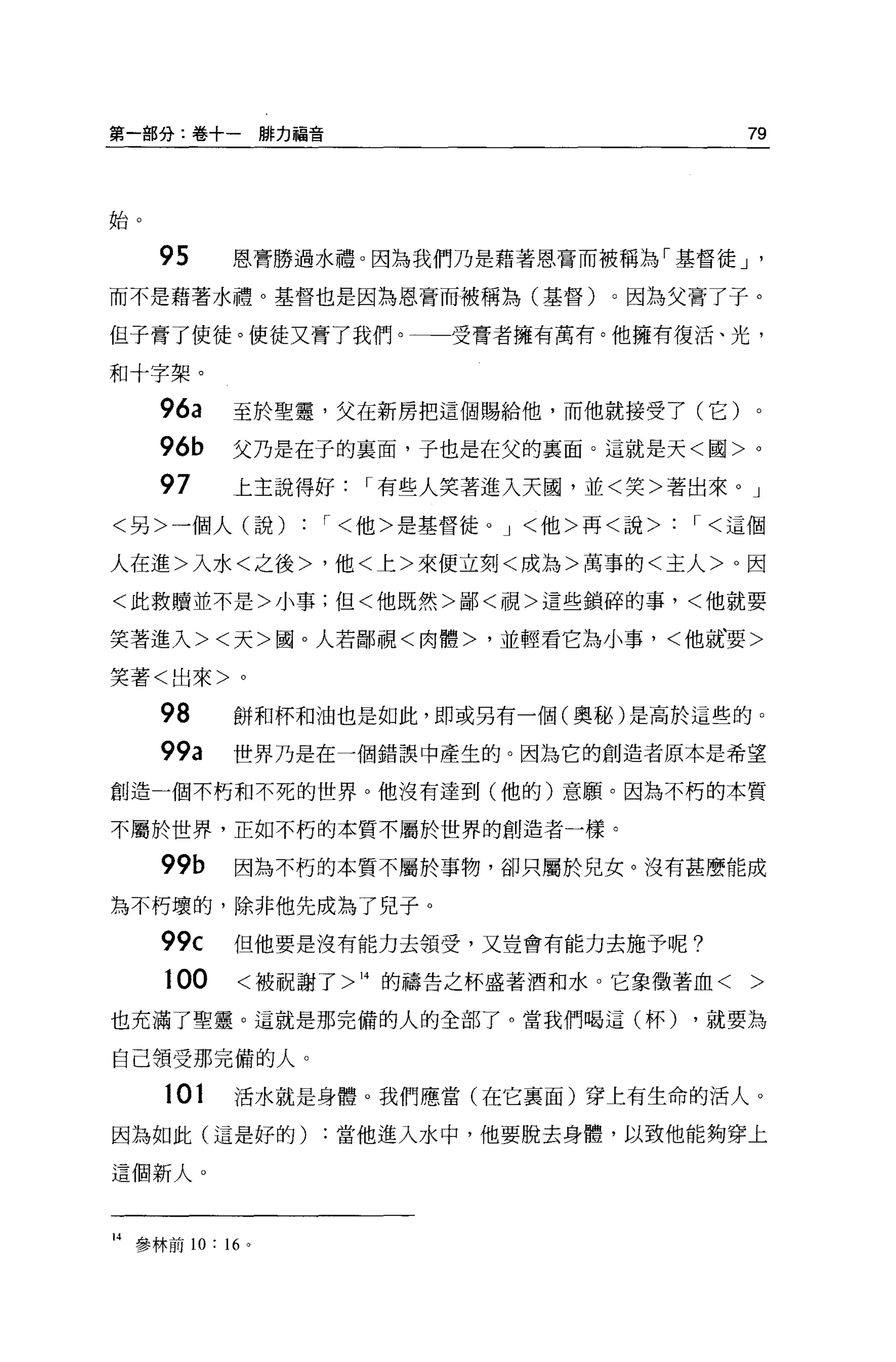 第一部分:卷十一排力福音                              79



始。


     95     恩膏勝過水禮。因為我們乃是藉著恩膏而被稱為「基督徒 J     '

而不是藉著水禮。基督也是因為恩膏而被稱為(基督)         0 因為父膏了子。

但子膏了使徒。使徒又膏了我們。一一受膏者擁有萬有。他擁有復活、光，

和十字架。

     96a    至於聖靈，父在新房把這個賜給他，而他就接受了(它)。
     96b    父乃是在子的襄面，子也是在父的襄面。這就是天<國>。

     97     上主說得好   I 有些人笑著進入天園，並<笑>著出來。」
<另>一個人(說)        '<他>是基督徒。 J <他>再<說>   '<這個

人在進>入水<之後>，他<上>來便立刻<成為>萬事的<主人> 0 因

<此救贖並不是>小事;但<他既然>鄙<視>這些鎖碎的事，<他就要

笑著進入><天>國。人若鄙視<肉體>，並輕看它為小事，<他就、要>

笑著<出來>。

     98     餅和杯和油也是如此，即或另有一個(奧郵)是高於這些的。

     99a    世界乃是在一個錯誤中產生的。因為它的創造者原本是希望

創造一個不朽和不死的世界。他沒有達到(他的)意願。因為不朽的本質

不屬於世界，正如不朽的本質不屬於世界的創造者一樣。

     99b    因為不朽的本質不屬於事物，卻只屬於兒女。沒有甚麼能成

為不朽壞的，除非他先成為了見子。

     99c    但他要是沒有能力去領受，又豈會有能力去施予呢?

     100    <被祝謝了> 14 的禱告之杯盛著酒和水。它象徵著血<   >
也充滿了聖靈。這就是那完備的人的全部了。當我們喝這(杯)           ，就要為

自己讀受那完備的人。

     101    活水就是身體。我們應當(在它襄面)穿上有生命的活人。

因為如此(這是好的)       :當他進入水中，他要脫去身體，以致他能夠穿上

這個新人。



14 參林前 10: 1 恥
 