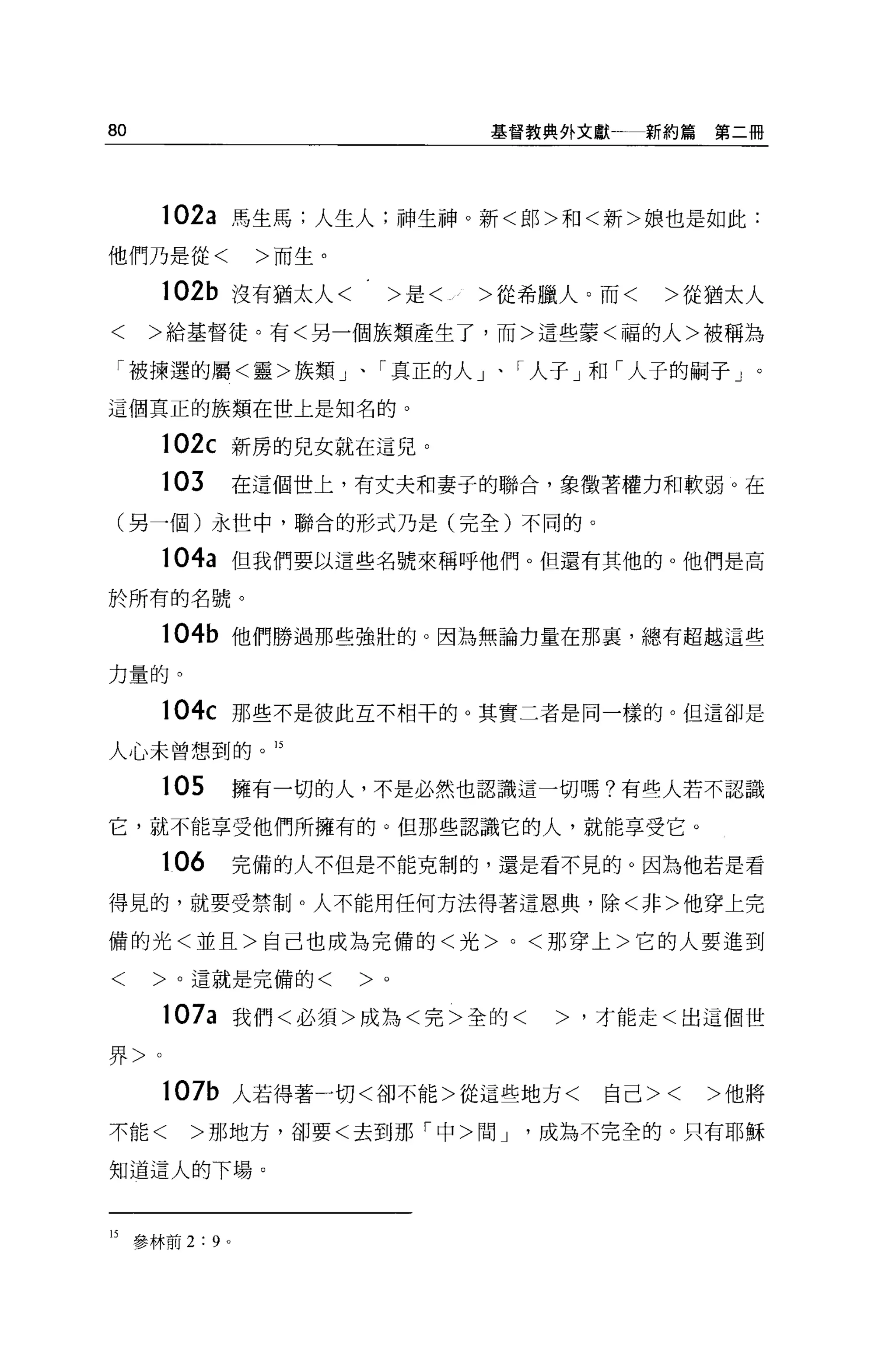 80                          基督教典外文獻一新約篇第二冊




      102a 馬生馬;人生人;神生神。新<郎>和<新>娘也是如此:
他們乃是從<        >而生。

      102b 沒有猶太人<     >是<   >從希臘人。而<   >從猶太人
<    >給基督徒。有<另一個族類產生了，而>這些蒙<福的人>被稱為

 「被揀選的屬<靈>族類」、「真正的人」、「人子」和「人子的騙子」。
這個真正的族類在世上是知名的。

      102c 新房的兒女就在這兒。

     103     在這個世上，有丈夫和妻子的聯合，象徵著權力和軟弱 O 在

 (另一個)永世中，聯合的形式乃是(完全)不同的。

      104a 但我們要以這些名號來稱呼他們。但還有其他的 o 他們是高

於所有的名號。

      104b 他們勝過那些強壯的。因為無論力量在那宴，總有超越這些

力量的。

      104c 那些不是彼此互不相干的。其實二者是同一樣的。但這卻是
人心未曾想到的。 15

     105     擁有一切的人，不是必然也認識這一切嗎?有些人若不認識

它，就不能享受他們所擁有的。但那些認識它的人，就能享受它。

     106     完備的人不但是不能克制的，還是看不見的。因為他若是看

得見的，就要受禁制 o 人不能用任何方法得著這恩典，除<非>他穿上完

備的光<並且>自己也成為完備的<光>，<那穿上>它的人要進到

<    >。這就是完備的<       >。

      107a 我們<必須>成為<完>全的<      >，才能走<出這個世

界>。

      107b 人若得著一切<卻不能>從這些地方<      自己><   >他將

不能<    >那地方，卻要<去到那「中>間 J       成為不完全的。只有耶穌

知道這人的下場。



的參林前 2:9 。
 