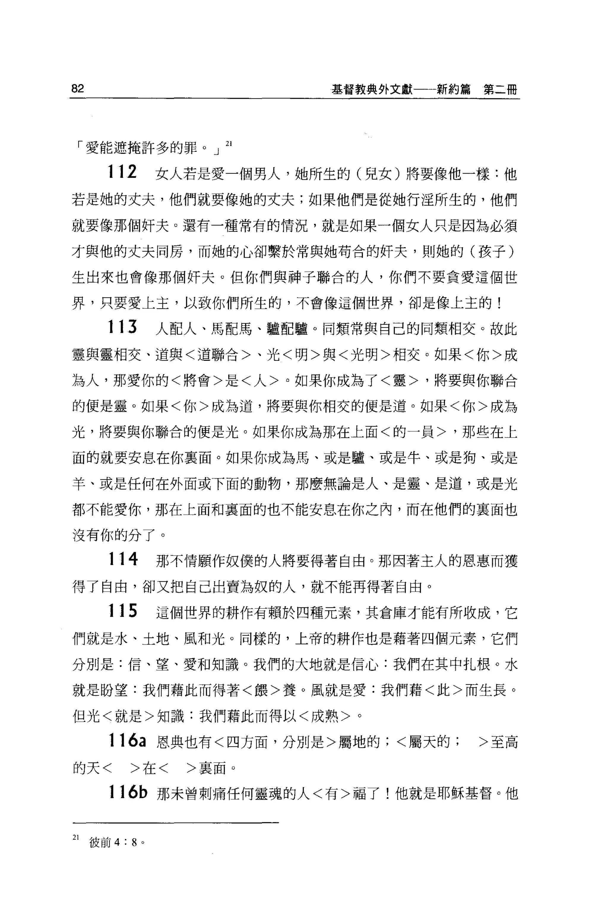 82                          基督教典外文獻一一新約篇   第二冊




 「愛能遮掩許多的罪。」 21

       112      女人若是愛一個男人，她所生的(兒女)將要像他一樣:他
若是她的丈夫，他們就要像她的丈夫;如果他們是從她行淫所生的，他們

就要像那個奸夫。還有一種常有的情況，就是如果一個女人只是因為必須

才與他的丈夫同房，而她的心卻繫於常與她苟合的奸夫，則她的(孩子)

生出來也會像那個奸夫。但你們與神子聯合的人，你們不要貪愛這個世

界，只要愛上主，以致你們所生的，不會像這個世界，卻是像上玉的!

       113      人配人、馬配馬、驢配驢。同類常與自己的同類相交。故此

靈與靈相交、道與<道聯合>、光<明>與<光明>相交。如果<你>成

為人，那愛你的<將會>是<人>。如果你成為了<靈>，將要與你聯合

的便是靈。如果<你>成為道，將要與你相交的便是道。如果<你>成為

光，將要與你聯合的便是光。如果你成為那在上面<的一員>，那些在上

面的就要安息在你稟面。如果你成為馬、或是驢、或是牛、或是狗、或是

羊、或是任何在外面或下面的動物，那麼無論是人、是靈、是道，或是光

都不能愛你，那在上面和襄面的也不能安息在你之內，而在他們的真面也

沒有你的分了。

       114      那不情願作奴僕的人將要得著自由。那因著主人的恩惠而獲

得了自由，卻又把自己出賣為奴的人，就不能再得著自由。

       115      這個世界的耕作有賴於四種元素，其倉庫才能有所收成，它

們就是水、土地、風和光。同樣的，上帝的耕作也是藉著四個元素，它們

分別是:信、望、愛和知識。我們的大地就是信心:我們在其中扎根。水

就是盼望:我們藉此而得著<餵>養。風就是愛:我們藉<此>而生長。

但光<就是>知識:我們藉此而得以<成熟>。

       116a 恩典也有<四方面，分別是>屬地的;<屬天的>至高

的天<        >在<    >襄面。

       116b 那未曾刺痛任何靈魂的人<有>福了!他就是耶穌基督。他


21   彼前 4:8 。
 