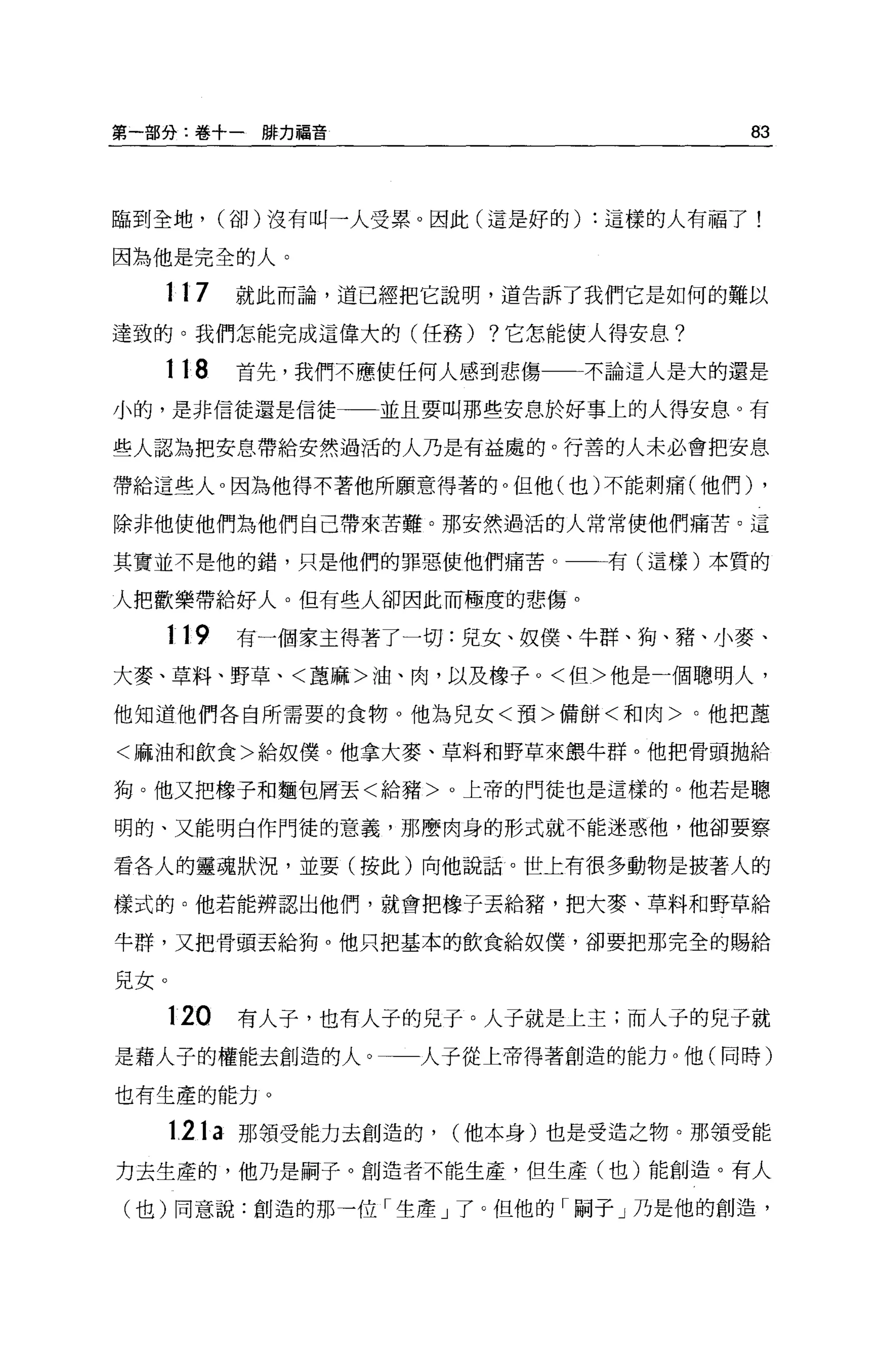 第一部分:卷+一排力福音                          83



臨到全地， (卻)沒有叫一人受累。因此(這是好的) :這樣的人有福了!

因為他是完全的人。

  117       就此而論，道已經把它說明，道告訴了我們它是如何的難以

達致的。我們怎能完成這偉大的(任務) ?它怎能使人得安息?

  118       首先，我們不應使任何人感到悲傷   不論這人是大的還是

小的，是非信徒還是信徒        並且要叫那些安息於好事上的人得安息。有

些人認為把安息帶給安然過活的人乃是有益處的。行善的人未必會把安息

帶給這些人 o 因為他得不著他所願意得著的。但他(也)不能刺痛(他們)    ,
除非他使他們為他們自己帶來苦難。那安然過活的人常常使他們痛苦。這

其實並不是他的錯，只是他們的罪惡使他們痛苦。         有(這樣)本質的

人把歡樂帶給好人。但有些人卻因此而極度的悲傷。

   119      有一個家主得著了一切:兒女、奴僕、牛群、狗、豬、小麥、

大麥、草料、野草、<草麻>油、肉，以及橡子。<但>他是一個聰明人，

他知道他們各自所需要的食物。他為兒女<預>備餅<和肉>。他把車

<麻油和飲食>給奴僕。他拿大麥、草料和野草來餵牛群。他把骨頭拋給

狗。他又把橡子和麵包屑丟<給豬>。上帝的門徒也是這樣的。他若是聰

明的、又能明白作門徒的意義，那!曹肉身的形式就不能迷惑他，他卻要察

看各人的靈魂狀況，並要(按此)向他說話。世上有很多動物是披著人的

樣式的。他若能辨認出他們，就會把橡子丟給豬，把大麥、草料和野草給

牛群，又把骨頭丟給狗。他只把基本的飲食給奴僕'卻要把那完全的賜給


見女。

      120   有人子，也有人子的兒子。人子就是上主;而人子的兒子就
是藉人子的權能去創造的人。        人子從上帝得著創造的能力。他(同時)

也有生產的能力 O

      121a 那領受能力去創造的， (他本身)也是受造之物。那領受能

力去生產的，他乃是桐子。創造者不能生產，但生產(也)能創造。有人

(也)同意說:創造的那一位「生產」了。但他的「桐子」乃是他的創造，
 