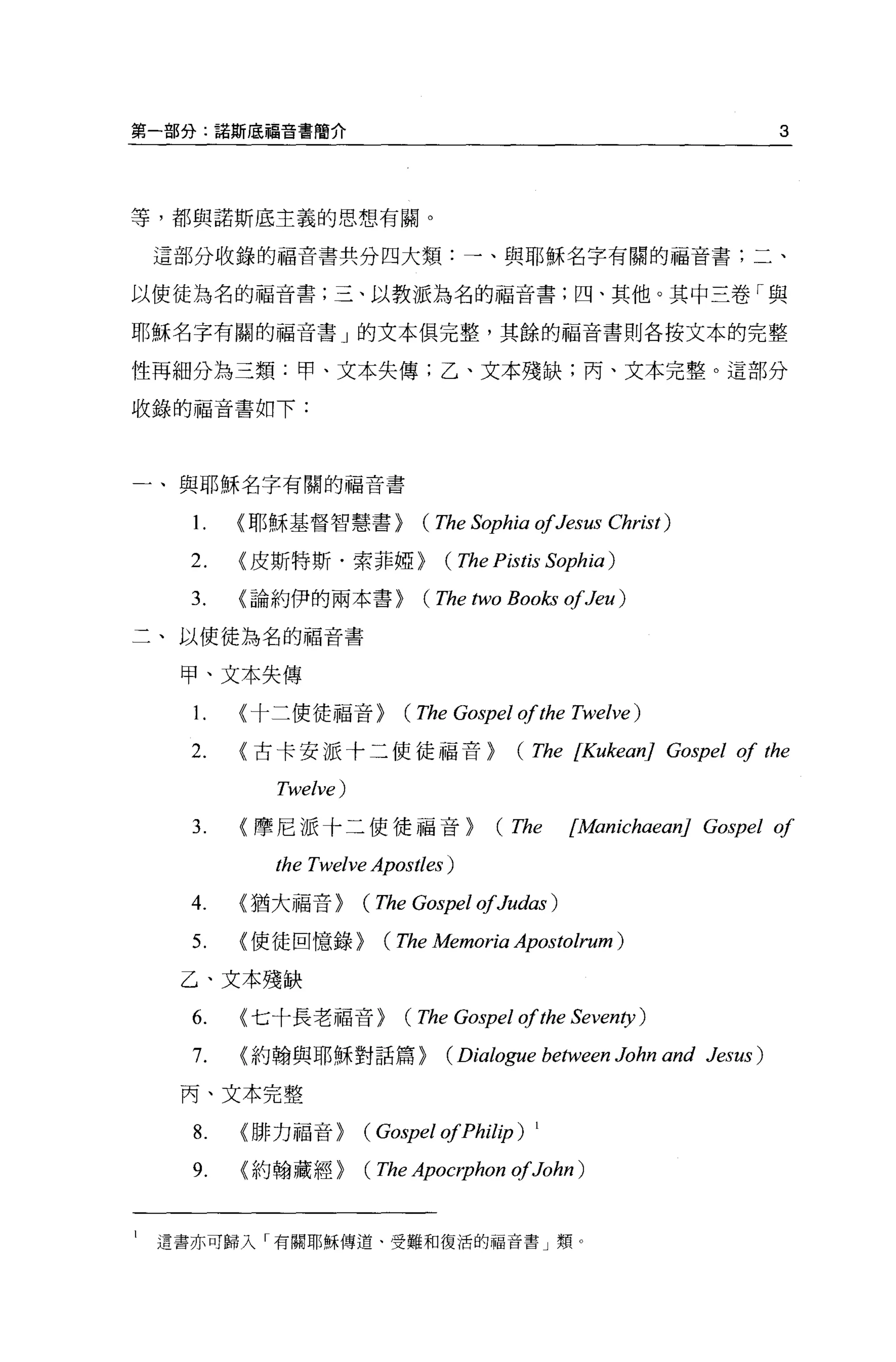 第一部分:諾斯底福音書簡介                                                           3




等，都與諾斯底主義的思想有關。

    這部分收錄的福音書共分四大類:一、與耶穌名字有關的福音書;二、

以使徒為名的福音書;三、以教派為名的福音書;四、其他。其中三卷「與

耶穌名字有關的福音書」的文本俱完整，其餘的福音書則各按文本的完整

性再細分為三類:甲、文本失傳;乙、文本殘缺;丙、文本完整。這部分

收錄的福音書如下:




一、與耶穌名字有關的福音書


      1.   <耶穌基督智慧書>         (The Sophia 01Jesus Christ)
      2.   <皮斯特斯﹒索菲椏>          (The Pistis Sophia)
      3.   <論約伊的兩本書>         (The two Books 01Jeu)
二、以使徒為名的福音書

     甲、文本失傳

      1.   <十二使徒福音>        (The Gospel 01 the Twelve)
      2.   <古卡安派十二使徒福音>                (The [KukeanJ Gospel 01 the
             Twelve)
      3.   <摩尼派十二使徒福音>               (The       [ManichaeanJ Gospel 01
             the Twelve Apostl臼)
      4.   <猶大福音>      (The Gospel 01Judas)
      5.   <使徒回憶錄>       (The Memoria Apostolrum )
     乙、文本殘缺

      6.   <七十長老福音>        (The Gospel 01 the Seventy )
      7.   <約翰與耶穌對話篇 >         (Dialo，伊 e     between John and Jesus)
     丙、文本完整

      8.   <排力福音>      (Gospel 01Phil加)   1


      9.   <約翰藏經>      (The Apocrphon 01John )

l   遺書亦可歸入「有關耶穌傳道、受難和復活的福音書」類。
 