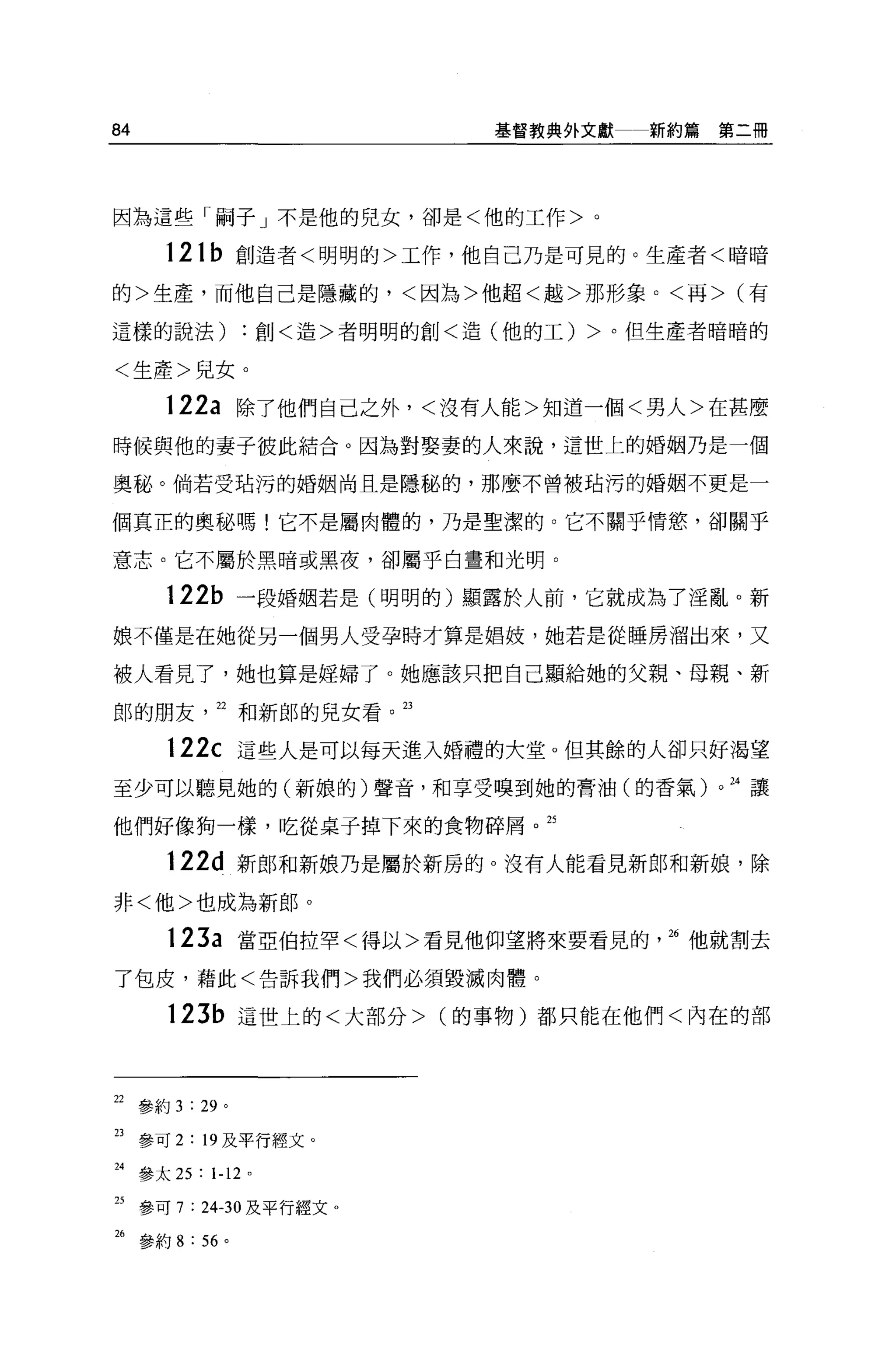 84                           基督教典外文獻   新約篇第二冊




因為這些「騙子」不是他的兒女，卻是<他的工作>。

      121b 創造者<明明的>工作，他自己乃是可見的。生產者<暗暗

的>生產，而他自己是隱藏的，<因為>他超<越>那形象。<再> (有

這樣的說法)           :創<造>者明明的創<造(他的工) >。但生產者暗暗的

<生產>兒女。

      122a 除了他們自己之外，<沒有人能>知道一個<男人>在甚麼
時候與他的妻子彼此結合。因為對娶妻的人來說，這世上的婚姻乃是一個

奧秘。倘若受站污的婚姻尚且是隱秘的，那麼不曾被站污的婚姻不更是一

個真正的奧秘嗎!它不是屬肉體的，乃是聖潔的。它不關乎情慾，卻關乎

意志。它不屬於黑暗或黑夜，卻屬乎白畫和光明。

      122b 一段婚姻若是(明明的)顯露於人前，它就成為了淫亂。新
娘不僅是在她從另一個男人受孕時才算是娟妓，她若是從睡房溜出來，又

被人看見了，她也算是提掃了。她應該只把自己顯給她的父親、母親、新

郎的朋友        22 和新郎的兒女看。 23

      122c 這些人是可以每天進入婚禮的大堂。但其餘的人卻只好渴望
至少可以聽見她的(新娘的)聲音，和享受嗅到她的膏油(的香氣)。且讓

他們好像狗一樣，吃從桌子掉下來的食物碎屑。 25

      122d 新郎和新娘乃是屬於新房的。沒有人能看見新郎和新娘，除

非<他>也成為新郎 o

      123a 當亞伯拉罕<得以>看見他仰望將來要看見的        26 他就割去

了包皮，藉此<告訴我們>我們必須毀滅肉體。

      123b 這世上的<大部分> (的事物)都只能在他們<內在的部




22 參約 3 : 29 。

23 參可 2: 19 及平行經文。

24 參太 25 : 1-12 。

25 參可 7 : 24-30 及平行經文。

26 參約 8 : 56 。
 