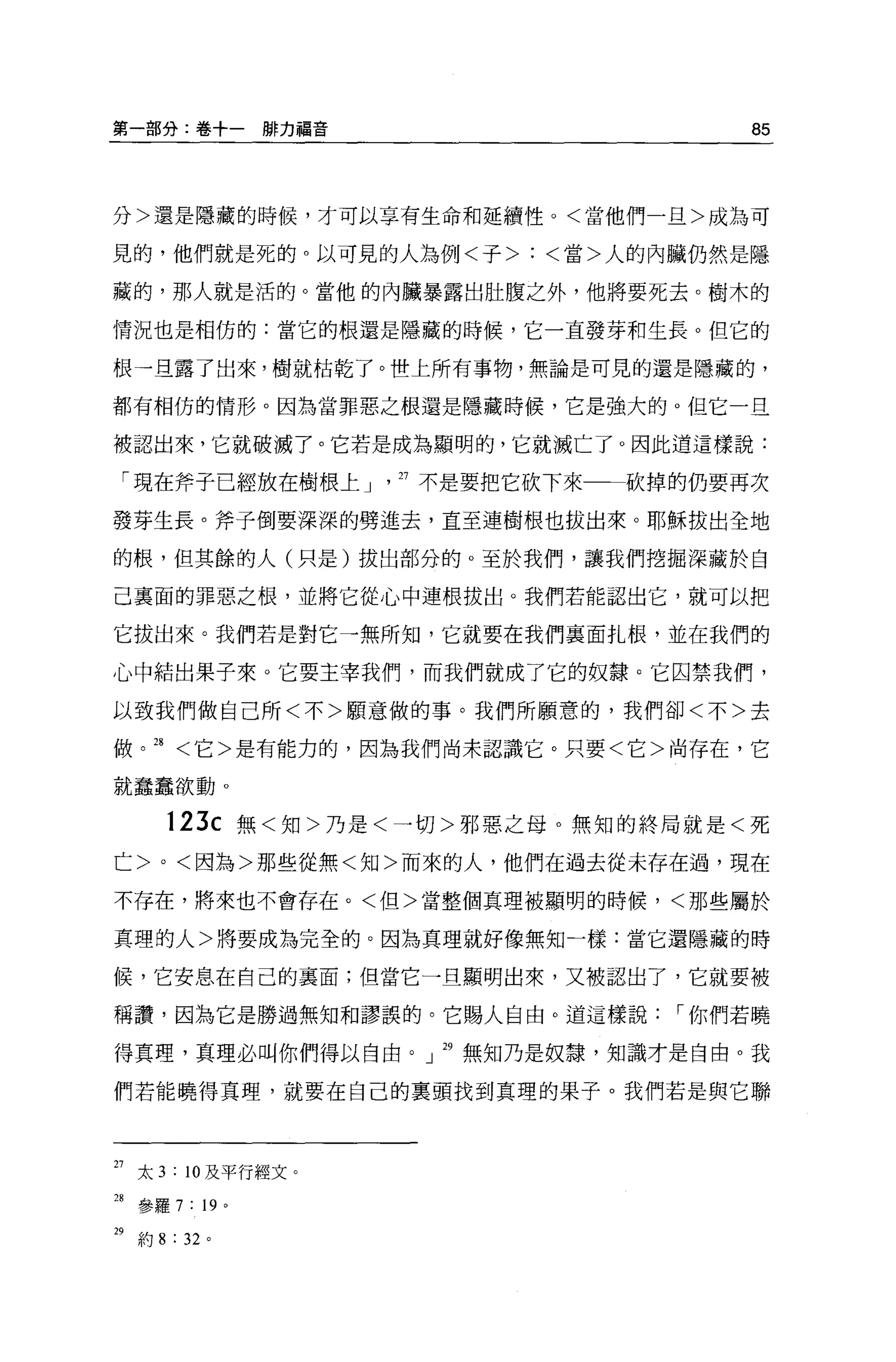 第一部分:卷+一瞬力福音                       85



分>還是隱藏的時候，才可以享有生命和延續性。<當他們一旦>成為可

見的，他們就是死的。以可見的人為例<子>:<當>人的內臟仍然是隱

藏的，那人就是活的。當他的內臟暴露出肚腹之外，他將要死去。樹木的

情況也是相仿的:當它的根還是隱藏的時候，它一直發芽和生長。但它的

根一旦露了出來，樹就枯乾了。世上所有事物，無論是可見的還是隱藏的，

都有相仿的情形。因為當罪惡之根還是隱藏時候，它是強大的。但它一旦

被認出來，它就破滅了。它若是成為顯明的，它就滅亡了。因此道這樣說:

 「現在斧子已經放在樹根上」戶不是要把它砍下來一一砍掉的仍要再次

發芽生長。斧子倒要深深的劈進去，直至連樹根也拔出來。耶穌拔出全地

的根，但其餘的人(只是)拔出部分的 o 至於我們，讓我們挖掘深藏於自

己襄面的罪惡之根，並將它從心中連根拔出。我們若能認出它，就可以把

它拔出來。我們若是對它一無所知，它就要在我們襄面扎根，並在我們的

心中結出果子來。它要主宰我們，而我們就成了它的奴隸。它囚禁我們，

以致我們做自己所<不>願意做的事。我們所願意的，我們卻<不>去

做。 28 <它>是有能力的，因為我們尚末認識它。只要<它>尚存在，它

就蠢蠢欲動。


       123c 無<知>乃是<一切>邪惡之母。無知的終局就是<死
亡 >0< 因為>那些從無<知>而來的人，他們在過去從未存在過，現在

不存在，將來也不會存在。<但>當整個真理被顯明的時候，<那些屬於

真理的人>將要成為完全的。因為真理就好像無知一樣:當它還隱藏的時

候，它安息在自己的里面;但當它一旦顯明出來，又被認出了，它就要被

稱讚，因為它是勝過無知和謬誤的。它賜人自由。道這樣說     I 你們若曉

得真理，真理必叫你們得以自由。」 29 無知乃是奴隸，知識才是自由。我

們若能曉得真理，就要在自己的襄頭找到真理的果子。我們若是與它聯




27 太 3 : 10 及平行經文。
28 參羅 7 : 19 '

29 約 8 : 32 。
 